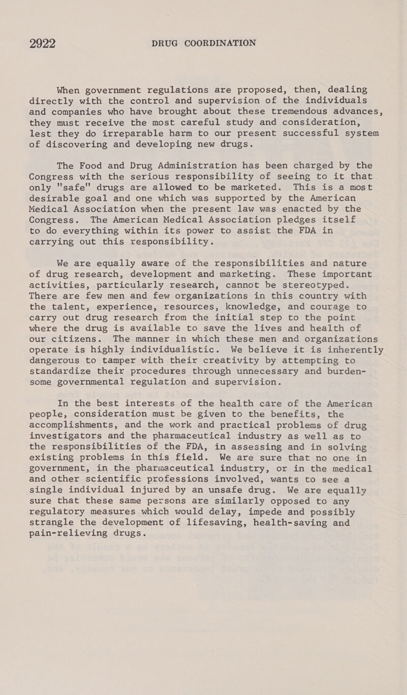 When government regulations are proposed, then, dealing directly with the control and supervision of the individuals and companies who have brought about these tremendous advances, they must receive the most careful study and consideration, lest they do irreparable harm to our present successful system of discovering and developing new drugs. The Food and Drug Administration has been charged by the Congress with the serious responsibility of seeing to it that only safe drugs are allowed to be marketed. This is a most desirable goal and one which was supported by the American Medical Association when the present law was enacted by the Congress. The American Medical Association pledges itself to do everything within its power to assist the FDA in carrying out this responsibility. We are equally aware of the responsibilities and nature of drug research, development and marketing. These important activities, particularly research, cannot be stereotyped. There are few men and few organizations in this country with the talent, experience, resources, knowledge, and courage to carry out drug research from the initial step to the point where the drug is available to save the lives and health of our citizens. The manner in which these men and organizations operate is highly individualistic. We believe it is inherently dangerous to tamper with their creativity by attempting to standardize their procedures through unnecessary and burden- some governmental regulation and supervision. In the best interests of the health care of the American people, consideration must be given to the benefits, the accomplishments, and the work and practical problems of drug investigators and the pharmaceutical industry as well as to the responsibilities of the FDA, in assessing and in solving existing problems in this field. We are sure that no one in government, in the pharmaceutical industry, or in the medical and other scientific professions involved, wants to see a single individual injured by an unsafe drug. We are equally sure that these same persons are similarly opposed to any regulatory measures which would delay, impede and possibly strangle the development of lifesaving, health-saving and pain-relieving drugs.
