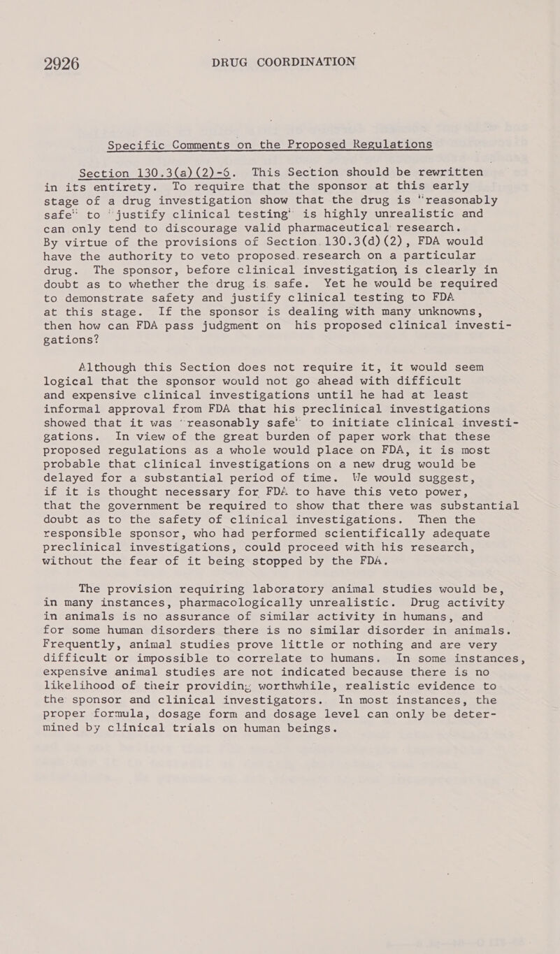 Specific Comments on the Proposed Regulations Section 130.3(a)(2)-6. This Section should be rewritten in its entirety. To require that the sponsor at this early stage of a drug investigation show that the drug is “reasonably safe to ‘justify clinical testing’ is highly unrealistic and can only tend to discourage valid pharmaceutical research. By virtue of the provisions of Section. 130.3(d)(2), FDA would have the authority to veto proposed. research on a particular drug. The sponsor, before clinical investigation is clearly in doubt as to whether the drug is safe. Yet he would be required to demonstrate safety and justify clinical testing to FDA at this stage. If the sponsor is dealing with many unknowns, then how can FDA pass judgment on his proposed clinical investi- gations? Although this Section does not require it, it would seem logical that the sponsor would not go ahead with difficult and expensive clinical investigations until he had at least informal approval from FDA that his preclinical investigations showed that it was “reasonably safe’ to initiate clinical investi- gations. In view of the great burden of paper work that these proposed regulations as a whole would place on FDA, it is most probable that clinical investigations on a new drug would be delayed for a substantial period of time. We would suggest, if it is thought necessary for FDA to have this veto power, that the government be required to show that there was substantial doubt as to the safety of clinical investigations. Then the responsible sponsor, who had performed scientifically adequate preclinical investigations, could proceed with his research, without the fear of it being stopped by the FDA. The provision requiring laboratory animal studies would be, in many instances, pharmacologically unrealistic. Drug activity in animals is no assurance of similar activity in humans, and for some human disorders there is no similar disorder in animals. Frequently, animal studies prove little or nothing and are very difficult or impossible to correlate to humans. In some instances, expensive animal studies are not indicated because there is no likelihood of their providin,; worthwhile, realistic evidence to the sponsor and clinical investigators. In most instances, the proper formula, dosage form and dosage level can only be deter- mined by clinical trials on human beings.