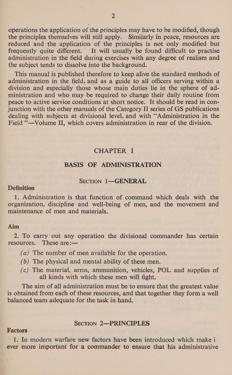 operations the application of the principles may have to be modified, though the principles themselves will still apply. Similarly in peace, resources are reduced and the application of the principles is not only modified but frequently quite different. It will usually be found difficult to practise administration in the field during exercises with any degree of realism and the subject tends to dissolve into the background. This manual is published therefore to keep alive the standard methods of administration in the field, and as a guide to all officers serving within a division and especially those whose main duties lie in the sphere of ad- ministration and who may be required to change their daily routine from peace to active service conditions at short notice. It should be read in con- junction with the other manuals of the Category II series of GS publications dealing with subjects at divisional level, and with ‘“‘Administration in the Field ’’—Volume II, which covers administration in rear of the division. CHAPTER I BASIS OF ADMINISTRATION SECTION 1—GENERAL - Definition 1. Administration is that function of command which deals with the organization, discipline and well-being of men, and the movement and maintenance of men and materials. ; Aim 2. To carry out any operation the divisional commander has certain resources. These are:— (a) The number of men available for the operation. (b) The physical and mental ability of these men. (c) The material, arms, ammunition, vehicles, POL and supplies of all kinds with which these men will fight. The aim of all administration must be to ensure that the greatest value is obtained from each of these resources, and that together they form a well balanced team adequate for the task in hand. SECTION 2—PRINCIPLES Factors 1. In modern warfare new factors have been introduced which make i ever more important for a commander to ensure that his administrative