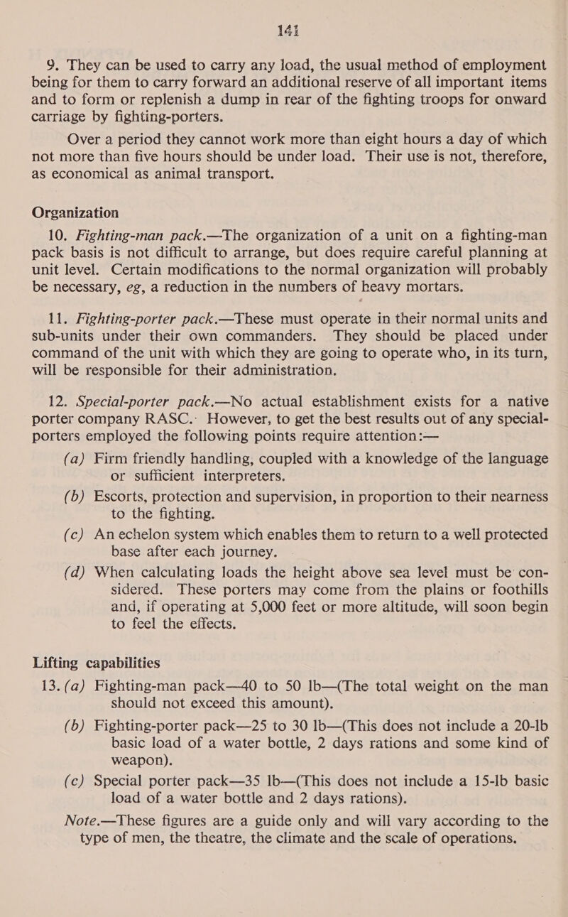 9. They can be used to carry any load, the usual method of employment being for them to carry forward an additional reserve of all important items and to form or replenish a dump in rear of the fighting troops for onward catriage by fighting-porters. Over a period they cannot work more than eight hours a day of which not more than five hours should be under load. Their use is not, therefore, as economical as animal transport. Organization 10. Fighting-man pack.—The organization of a unit on a fighting-man pack basis is not difficult to arrange, but does require careful planning at unit level. Certain modifications to the normal organization will probably be necessary, eg, a reduction in the numbers of heavy mortars. 11. Fighting-porter pack.—These must operate in their normal units and sub-units under their own commanders. They should be placed under command of the unit with which they are going to operate who, in its turn, will be responsible for their administration. 12. Special-porter pack.—No actual establishment exists for a native porter company RASC.: However, to get the best results out of any special- porters employed the following points require attention:— (a) Firm friendly handling, coupled with a knowledge of the language or sufficient interpreters. (b) Escorts, protection and supervision, in proportion to their nearness to the fighting. (c) An echelon system which enables them to return to a well protected base after each journey. (d) When calculating loads the height above sea level must be con- sidered. These porters may come from the plains or foothills and, if operating at 5,000 feet or more altitude, will soon begin to feel the effects. Lifting capabilities 13.(a) Fighting-man pack—40 to 50 lb—(The total weight on the man should not exceed this amount). (6) Fighting-porter pack—25 to 30 lb—(This does not include a 20-Ib basic load of a water bottle, 2 days rations and some kind of weapon). (c) Special porter pack—35 Ib—(This does not include a 15-lb basic load of a water bottle and 2 days rations). Note.—These figures are a guide only and will vary according to the type of men, the theatre, the climate and the scale of operations.