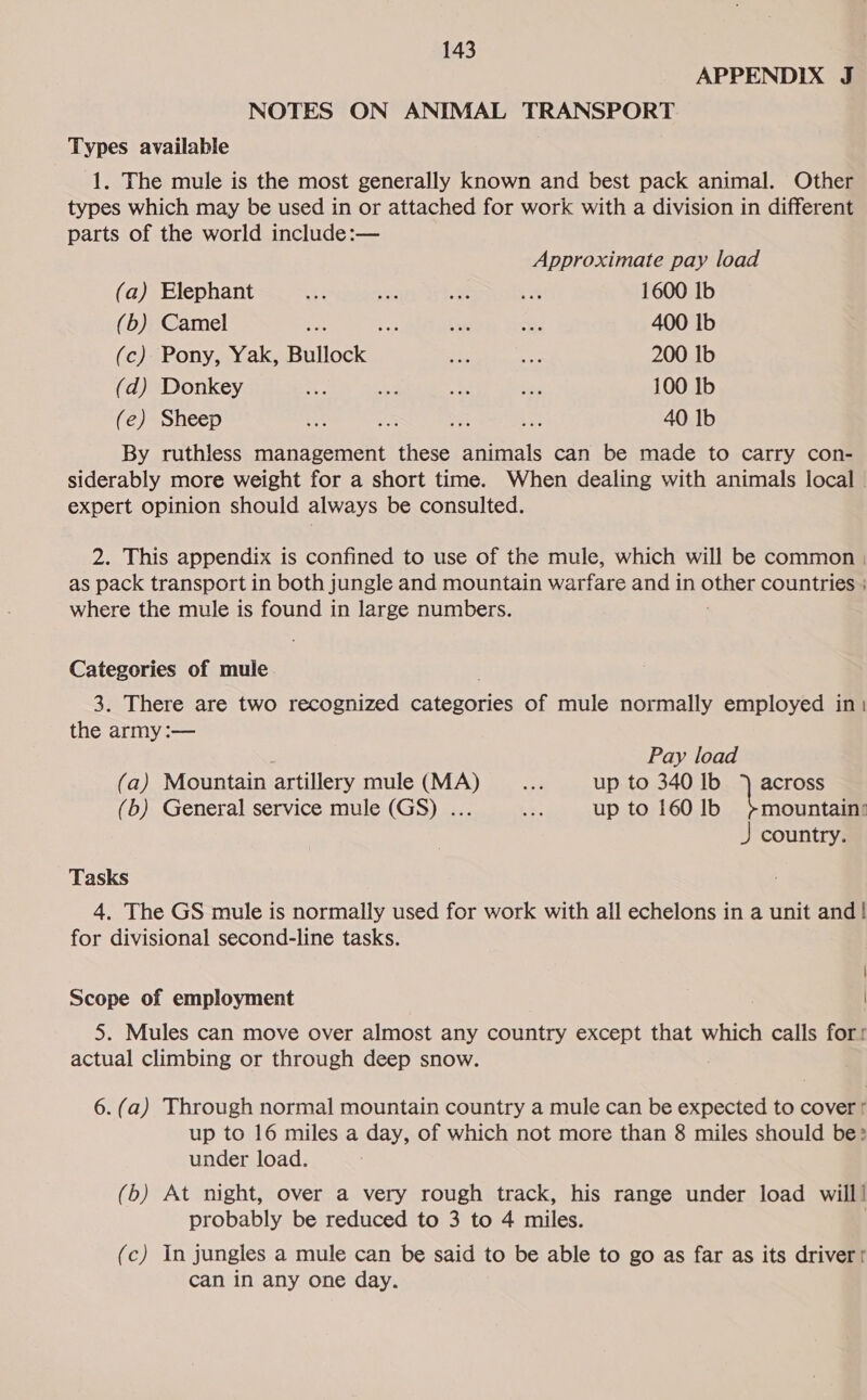 APPENDIX J NOTES ON ANIMAL TRANSPORT Types available 1. The mule is the most generally known and best pack animal. Other types which may be used in or attached for work with a division in different parts of the world include:— Approximate pay load (a) Elephant 7 er ee Ba 1600 Ib (b) Camel A - bn Se 400 Ib (c) Pony, Yak, alia et by 200 Ib (d) Donkey =. * - = 100 Ib (e) Sheep +2 3 a bie 40 Ib By ruthless management these animals can be made to carry con- siderably more weight for a short time. When dealing with animals local expert opinion should always be consulted. 2. This appendix is confined to use of the mule, which will be common ; as pack transport in both jungle and mountain warfare and in pines countries } where the mule is found in large numbers. Categories of mule 3. There are two recognized Seas of mule normally employed in: the army :— Pay load (a) Mountain artillery mule (MA) a up to 340 Ib °) across (b) General service mule (GS) ... ae up to 160 lb &gt;mountain: J country. Tasks 4, The GS mule is normally used for work with all echelons in a unit and! for divisional second-line tasks. Scope of employment 5. Mules can move over almost any country except that which calls for: actual climbing or through deep snow. 6. (a) Through normal mountain country a mule can be expected to cover’ up to 16 miles a day, of which not more than 8 miles should be: under load. (b) At night, over a very rough track, his range under load will | probably be reduced to 3 to 4 miles. (c) In jungles a mule can be said to be able to go as far as its drivert can in any one day.