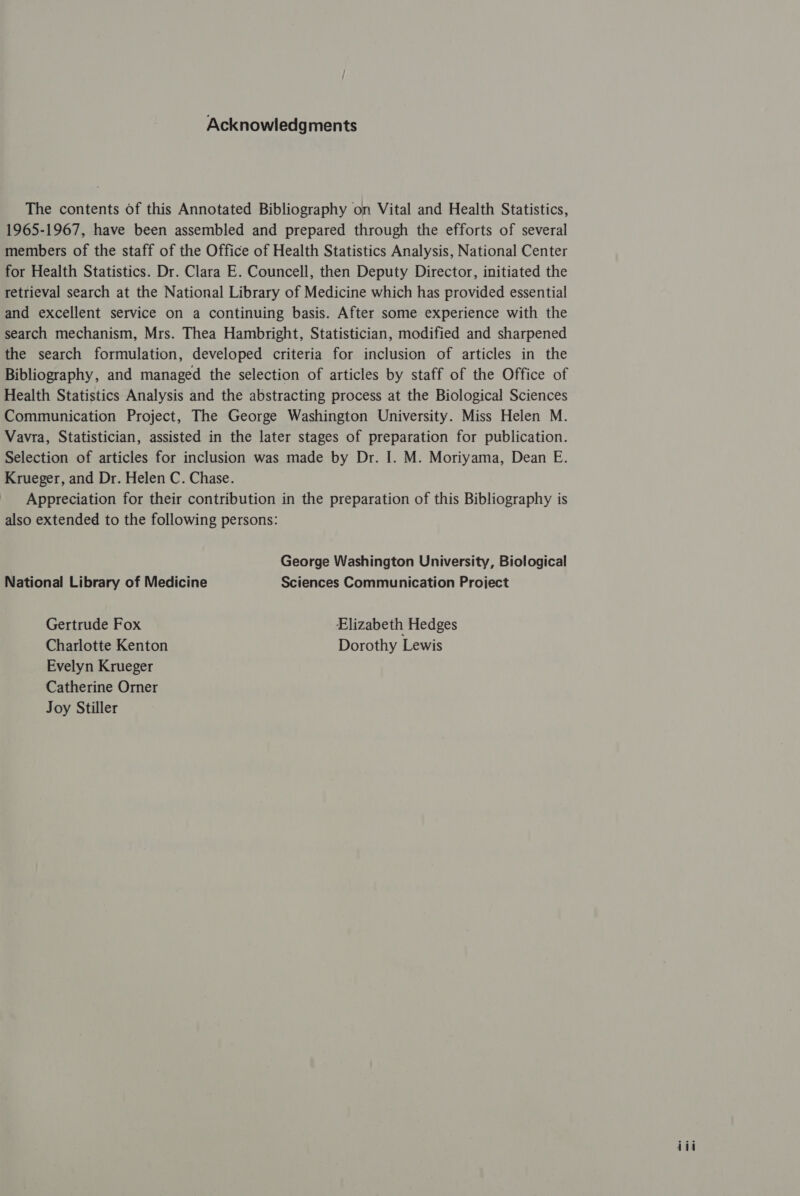 Acknowledgments The contents of this Annotated Bibliography on Vital and Health Statistics, 1965-1967, have been assembled and prepared through the efforts of several members of the staff of the Office of Health Statistics Analysis, National Center for Health Statistics. Dr. Clara E. Councell, then Deputy Director, initiated the retrieval search at the National Library of Medicine which has provided essential and excellent service on a continuing basis. After some experience with the search mechanism, Mrs. Thea Hambright, Statistician, modified and sharpened the search formulation, developed criteria for inclusion of articles in the Bibliography, and managed the selection of articles by staff of the Office of Health Statistics Analysis and the abstracting process at the Biological Sciences Communication Project, The George Washington University. Miss Helen M. Vavra, Statistician, assisted in the later stages of preparation for publication. Selection of articles for inclusion was made by Dr. I. M. Moriyama, Dean E. Krueger, and Dr. Helen C. Chase. Appreciation for their contribution in the preparation of this Bibliography is also extended to the following persons: George Washington University, Biological National Library of Medicine Sciences Communication Project Gertrude Fox Elizabeth Hedges Charlotte Kenton Dorothy Lewis Evelyn Krueger Catherine Orner Joy Stiller