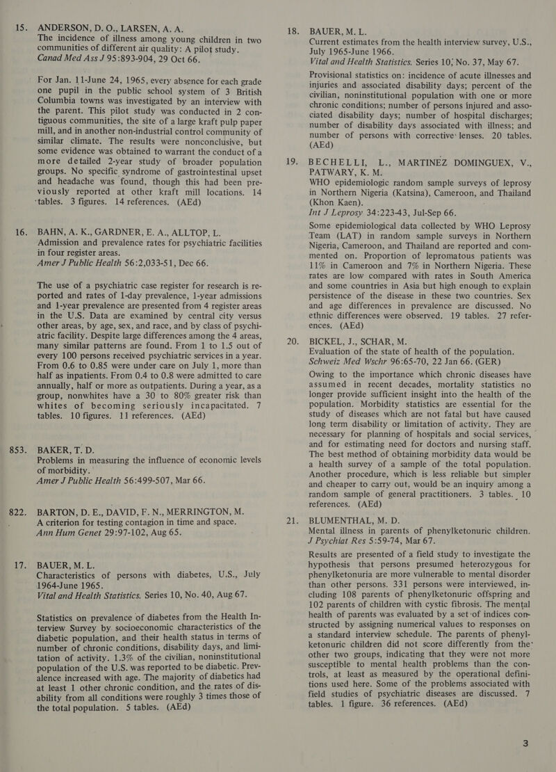 ANDERSON, D. O., LARSEN, A. A. The incidence of illness among young children in two communities of different air quality: A pilot study. Canad Med Ass J 95:893-904, 29 Oct 66. one pupil in the public school system of 3 British Columbia towns was investigated by an interview with the parent. This pilot study was conducted in 2 con- tiguous communities, the site of a large kraft pulp paper mill, and in another non-industrial control community of similar climate. The results were nonconclusive, but some evidence was obtained to warrant the conduct of a more detailed 2-year study of broader population groups. No specific syndrome of gastrointestinal upset and headache was found, though this had been pre- viously reported at other kraft mill locations. 14 14 references. (AEd) BAHN, A. K., GARDNER, E. A., ALLTOP, L. Admission and prevalence rates for psychiatric facilities in four register areas. Amer J Public Health 56:2,033-51, Dec 66. The use of a psychiatric case register for research is re- ported and rates of 1-day prevalence, 1-year admissions and 1-year prevalence are presented from 4 register areas in the U.S. Data are examined by central city versus other areas, by age, sex, and race, and by class of psychi- atric facility. Despite large differences among the 4 areas, many similar patterns are found. From 1 to 1.5 out of every 100 persons received psychiatric services in a year. From 0.6 to 0.85 were under care on July 1, more than half as inpatients. From 0.4 to 0.8 were admitted to care annually, half or more as outpatients. During a year, as a group, nonwhites have a 30 to 80% greater risk than whites of becoming seriously incapacitated. 7 tables. 10 figures. 11 references. (AEd) BAKER, T. D. Problems in measuring the influence of economic levels of morbidity. Amer J Public Health 56:499-507, Mar 66. BARTON, D. E., DAVID, F. N., MERRINGTON, M. A criterion for testing contagion in time and space. Ann Hum Genet 29:97-102, Aug 65. BAUER, M. L. Characteristics of persons with diabetes, U.S., July 1964-June 1965. Vital and Health Statistics. Series 10, No. 40, Aug 67. Statistics on prevalence of diabetes from the Health In- terview Survey by. socioeconomic characteristics of the diabetic population, and their health status in ‘terms of number of chronic conditions, disability days, and limi- tation of activity. 1.3% of the civilian, noninstitutional population of the U.S. was reported to be diabetic. Prev- alence increased with age. The majority of diabetics had at least 1 other chronic condition, and the rates of dis- ability from all conditions were roughly 3 times those of the total population. 5 tables. (AEd) BAUER, M. L. Current estimates from the health interview survey, U.S., July 1965-June 1966. Vital and Health Statistics. Series 10; No. 37, May 67. Provisional statistics on: incidence of acute illnesses and injuries and associated disability days; percent of the civilian, noninstitutional population with one or more chronic conditions; number of persons injured and asso- ciated disability days; number of hospital discharges; number of disability days associated with illness; and number of persons with corrective: lenses. 20 tables. (AEd) BECHELLI, L., MARTINEZ DOMINGUEX, V., PATWARY, K. M. WHO epidemiologic random sample surveys of leprosy in Northern Nigeria (Katsina), Cameroon, and Thailand (Khon Kaen). Int J Leprosy 34:223-43, Jul-Sep 66. Some epidemiological data collected by WHO Leprosy Team (LAT) in random sample surveys in Northern Nigeria, Cameroon, and Thailand are reported and com- mented on. Proportion of lepromatous patients was 11% in Cameroon and 7% in Northern Nigeria. These rates are low compared with rates in South America and some countries in Asia but high enough to explain persistence of the disease in these two countries. Sex and age differences in: prevalence are discussed. No ethnic differences were observed. 19 tables. 27 refer- ences. (AEd) BICKEL, J., SCHAR, M. Evaluation of the state of health of the population. Schweiz Med Wschr 96:65-70, 22 Jan 66. (GER) Owing to the importance which chronic diseases have assumed in recent decades, mortality statistics no longer provide sufficient insight into the health of the population. Morbidity statistics are essential for the study of diseases which are not fatal but have caused long term disability or limitation of activity. They are necessary for planning of hospitals and social services, - and for estimating need for doctors and nursing staff. The best method of obtaining morbidity data would be a health survey of a sample of the total population. Another procedure, which is less reliable but simpler and cheaper to carry out, would be an inquiry among a random sample of general practitioners. 3 tables. 10 references. (AEd) BLUMENTHAL, M. D. Mental illness in parents of phenylketonuric children. J Psychiat Res 5:59-74, Mar 67. Results are presented of a field study to investigate the hypothesis that persons presumed heterozygous for phenylketonuria are more vulnerable to mental disorder than other persons. 331 persons were interviewed, in- cluding 108 parents of phenylketonuric offspring and 102 parents of children with cystic fibrosis. The mental health of parents was evaluated by a set:of indices con structed by assigning numerical values to responses on a standard interview schedule. The parents of phenyl- ketonuric children did not score differently from the* other two groups, indicating that they were not more susceptible to mental health problems than the con- trols, at least as measured by the operational defini- tions used here. Some of the problems associated with field studies of psychiatric diseases are discussed. 7