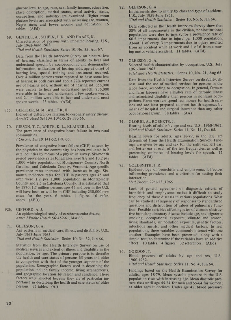 glucose level to age, race, sex, family income, education, place description, marital status, usual activity status, occupation, and industry are examined. Higher mean glucose levels are associated with increasing age, women, Negro men; and lower income and education. 15 tables. (AEd) GENTILE, A., SCHEIN, J. D., AND HAASE, K. Characteristics of persons with impaired hearing, U.S., July 1962-June 1963. Vital and Health Statistics. Series 10, No. 35, Apr 67. Data from the Health Interview Survey on binaural loss of hearing, classified in terms of ability to hear and understand speech, by socioeconomic and demographic information, utilization of hearing aids, age at onset of hearing loss, special training and treatment received. Over 4 million persons were reported to have some loss of hearing in both ears and about 22% reported current use of hearing aids. Without use of hearing aid, 856,000 were unable to hear and understand speech, 736,000 were able to hear and understand a few spoken words, and 2.4 million were able to hear and understand most spoken words. 23 tables. (AEd) Individual differences relating to coronary artery disease. Ann NY Acad Sci 134:1041-5, 28 Feb 66. GIBSON, T. C., WHITE, K. L., KLAINER, L. M. The prevalence of congestive heart failure in two rural communities. J Chronic Dis 19:141-52, Feb 66. Prevalence of congestive heart failure (CHF) as seen by the physician in the community has been evaluated in 2 rural counties by means of a physician survey. Six-month period prevalence rates for all ages were 8.8 and 10.2 per 1,000 white population of Montgomery County, North Carolina, and Caledonia County, Vermont. Age-specific prevalence rates increased with increases in age. Six- month. incidence rates for CHF in patients ages 45 and over were 1.9 per 1,000 population in Montgomery County and 2.5 in Caledonia County. It is estimated that by 1970, 1.7 million persons ages 45 and over in the U.S. will have been or will be in CHF including 250,000 new cases for the year. 6 tables. 1 figure. 16 refer- ences. (AED) GIFFORD, A. J. ; An epidemiological study of cerebrovascular disease. Amer J Public Health 56:452-61, Mar 66. GLEESON, G. A. Age patterns in medical care, illness, and disability, U.S., July 1963-June 1965. Vital and Health Statistics. Series 10, No. 32, Jun 66. Statistics from the Health Interview Survey on use of medical services and extent of illness and disability in the population, by age. The primary purpose is to describe the health and care status of persons 65 years and older in comparison with that of the younger segments of the population. Demographic factors used in describing the population include family income, living arrangements, and geographic location by region and residence. These factors were selected because they are of particular im- portance in describing the health and care status of older persons. 35 tables. (A.) GLEESON, G. A. Impairments due to injury by class and type of accident, U.S., July 1959-June 1961. Vital and Health Statistics. Series 10, No. 6, Jan 64. Data collected in the Health Interview Survey show that 38% of all impairments in the civilian, noninstitutional population were due to injury, for a prevalence rate of 60.5 impairments due to injury per 1,000 population. About 1 of every 3 impairments due to injury resulted from an accident while at work and 1 of 6 from a mov- ing motor vehicle accident. 11 tables. (AEd) GLEESON, G. A. Selected health characteristics by occupation, U.S., July 1961-June 1963. Vital and Health Statistics. Series 10, No. 21, Aug 65. Data from the Health Interview Survey on disability, ill- ness, and the use of medical services for persons in the labor force, according to occupation. In general, farmers and farm laborers have a higher rate of chronic illness and associated disability than persons in nonfarm occu- pations. Farm workers spend less money for health serv- ices and are least prepared to meet health expenses by means of hospital and surgical insurance than any other occupational group. 38 tables. (AA) GLORIG, A., ROBERTS, J. Hearing levels of adults by age and sex, U.S., 1960-1962. Vital and Health Statistics. Series 11, No. 11, Oct 65. Hearing levels for adults, ages 18-79, in the U.S. are determined from the Health Examination Survey. Find- ings are given by age and sex for the right ear, left ear, and better ear at each of the test frequencies, as well as presenting estimates of hearing levels for speech. 12 tables. (AEd) GOLDSMITH, J. R. Epidemiology of bronchitis and emphysema. I. Factors influencing prevalence and a criterion for testing their interaction. Med Thorac 22:1-23, 1965. Lack of general agreement on diagnostic criteria of bronchitis and emphysema makes it difficult to study frequency of these diseases in various populations. What can be studied is frequency of responses to standardized questions and distribution of values of pulmonary func- tion. Possible variables affecting rates of chronic obstruc- tive bronchopulmonary disease include age, sex, cigarette smoking, occupational exposure, climate and season, living standards, air pollution exposure, genetic factors, infectious agents, and other medical factors. In real populations, these variables commonly interact with one another. Examples have been presented, along with a simple test, to determine if the variables have an additive effect. 10 tables. 4 figures. 32 references. (AEd) GORDON, T. Blood pressure of adults by age and sex, USS., 1960-1962. Vital and Health Statistics. Series 11, No. 4, Jun 64. Findings based on the Health Examination Survey for adults, ages 18-79. Mean systolic pressure in the U.S. population rises with increasing age. Mean diastolic pres- sure rises until age 45-54 for men and 55-64 for women; at older ages it declines. Under age 45, blood pressures ~~ ane SO