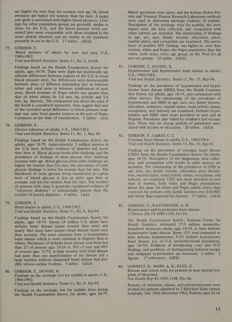 are higher for men than for women; over age 54, blood pressures are higher for women than for men. A larger arm girth is associated with higher blood pressures. Find- ings for.other population groups are generally similar to those for the U.S., and the blood pressure levels pre- sented here seem comparable with those obtained in the usual clinical situation and are similar to the standards presently in use in the U.S. 17 tables. (AEd) GORDON, T. Blood pressure of adults by race. and area, USS., 1960-1962. Vital and Health Statistics. Series 11, No. 5, Jul 64. Findings based on the Health Examination Survey for adults, ages 18-79. There were slight but statistically sig- nificant differences between regions of the U.S. in mean blood pressure level. No differences were demonstrable between place of different population size or between urban and rural areas or between subdivisions of such areas. Blood pressure of Negro adults was greater than that of white adults, by 5.6 mm. hg. systolic and 5.0 mm. hg. diastolic. The comparison was about the same if the South is considered separately. Data suggest that part of the recorded racial difference in blood pressure read- ings may arise from greater tension on the part of Negro examinees at the time of examination. 5 tables. (AA) GORDON, T. Glucose tolerance of adults, U.S., 1960-1962. Vital and Health Statistics. Series 11, No. 2, May 64. Findings based on the Health Examination Survey for adults, ages 18-79. Approximately 2 million persons in the U.S. have definite evidence of diabetes and know they have it. Blood glucose levels after challenge and the prevalence of findings of urine glucose after challenge increase with age. Blood glucose levels after challenge are higher for women than for men; the prevalence of urine glucose findings is lower for women than for men. The likelihood of urine glucose being manifested at a given level of blood glucose is less at older ages than at younger and less for women than for men. The number of persons with what is generally considered evidence of “unknown diabetes” is substantially greater than the number of known diabetics. 4 tables. (AA) GORDON, T. Heart disease in adults; U.S., 1960-1962. Vital and Health Statistics. Series 11, No. 6, Sep 64. Findings based on the Health Examination Survey for adults, ages 18-79. About 14 million U.S. adults have definite heart disease (more women than men) and nearly that many have suspect heart disease (more men than women). The most common form is hypertensive heart disease which is more common in Negroes than in whites. Prevalence of definite heart disease rose from less than 2% of persons ages 18-24 to 39% of men and 46% of women ages 75-79. A large number with heart disease had more than one manifestation of the disease and a large number without diagnosed heart disease had pos- sibly serious cardiac findings. 5 tables. (AEd) GORDON, T., DEVINE, B. Findings on the serologic test for syphilis i in adults, U.S., 1960-1962. Vital and Health Statistics. Series 11, No.9, Jun 65. Findings on the serologic test for syphilis done during the Health Examination Survey for adults, ages 18-79. Blood specimens were taken, and the Kolmer Reiter Pro- tein and Venereal Disease Research Laboratory methods were used to determine serologic evidence of syphilis. Description of the serologic tests for syphilis, the tech- niques used, the data collected, and comparison with other surveys are included. The relationship of findings to age, sex, race, family income, education, place, marital status, and occupation are examined. The preva- lence of positive STS findings was higher in: men than women, white and Negro; the Negro population than the white, both sexes, every age group; in the West for all race-sex groups. 10 tables. (AEd) GORDON, T., DEVINE, B. Hypertension and hypeitensive heart disease in adults, U.S., 1960-1962. Vital and Health Statistics. Series 11, No. 13, May 66. Findings on the prevalence of hypertension and hyper- tensive heart disease (HHD) from the Health Examina~ tion Survey for adults, ages 18-79, and comparison with other surveys. The relationship of the prevalence of hypertension and HHD to age, race, sex, family income, education, residence, marital status, usual activity status, occupation, and industry are examined. Definite hyper- tension and HHD were more prevalent in men and in Negroes. Prevalence also varied by residence and occupa- tion. There was no strong pattern of prevalence asso- ciated with income or education. 20 tables. (AEd) GORDON, T., GARST, C. C. Coronary heart disease in adults, U.S., 1960-1962. Vital and Health Statistics. Series 11, No. 10, Sep 65. Findings on the prevalence of coronary heart disease (CHD) from the Health Examination Survey for adults, ages 18-79. Description of the diagnosing, data collec- tion, and comparison with results in other surveys are included. The relationship of the prevalence of CHD to age, race, sex, family income, education, place descrip- tion, marital status, usual activity status, occupation, and industry are examined. CHD was more prevalentin men . than in women, both white and Negro populations; about the same for white and Negro adults; lower than expected for persons with family incomes over $10,000; and lower than expected for farmers. 17 tables. (AEd) GORDON, T., WATERHOUSE, A. M. Hypertension and hypertensive heart disease. J Chronic Dis 19:1089-1100, Oct 66. The Health Examination Survey, National Center for Health Statistics, estimated 17.0 million noninstitu- tionalized American adults, ages 18-79, to have definite hypertensive heart disease. Some 15% were estimated to have definite hypertension; 9.5% definite hypertensive heart disease, (i.e. of U.S. noninstitutional population, ages 18-79). Problems of interpreting x-ray and ECG findings, and problems of distinguishing between benign and malignant hypertension are discussed. 5 tables. 3 figures. 17 references. (AEd) GORWITZ, K., BAHN, A. K., KLEE, G. Release and return rates for patients in state mental hos- pitals of Maryland. Pub Health Rep 81:1095-1108, Dec 66. Patterns of retention, release, and rehospitalization were studied for patients admitted to 3 Maryland State mental hospitals, July 1961-December 1962. Patients ages 25-54