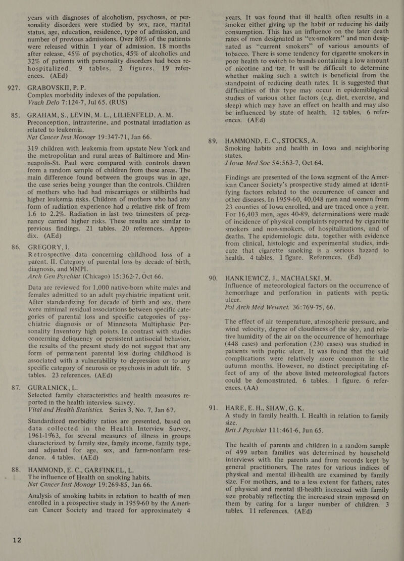 927. 85. 86. 87. 88. 12 years with diagnoses of alcoholism, psychoses, or per- sonality disorders were studied by sex, race, marital status, age, education, residence, type of admission, and number of previous admissions. Over 80% of the patients were released within 1 year of admission. 18 months after release, 45% of psychotics, 45% of alcoholics and 32% of patients with personality disorders had been re- hospitalized. 9 tables. 2 figures. 19 refer- ences. (AEd) GRABOVSKII, P. P. Complex morbidity indexes of the population. Vrach Delo 7:124-7, Jul 65. (RUS) GRAHAM, S., LEVIN, M. L., LILIENFELD, A. M. Preconception, intrauterine, and postnatal irradiation as related to leukemia. Nat Cancer Inst Monogr 19:347-71, Jan 66. 319 children with leukemia from upstate New York and the metropolitan and rural areas of Baltimore and Min- neapolis-St. Paul were compared with controls drawn from a random sample of children from these areas. The main difference found between the groups was in age, the case series being younger than the controls. Children of mothers who had had miscarriages or stillbirths had higher leukemia risks. Children of mothers who had any form of radiation experience had a relative risk of from 1.6 to 2.2%. Radiation in last two trimesters of preg- nancy carried higher risks. These results are similar to previous findings. 21 tables. 20 references. Appen- dix. (AEd) GREGORY, I. Retrospective data concerning childhood loss of a parent. II. Category of parental loss by decade of birth, diagnosis, and MMPI. ; Arch Gen Psychiat (Chicago) 15:362-7, Oct 66. Data are reviewed for 1,000 native-born white males and females admitted to an adult psychiatric inpatient unit. After standardizing for decade of birth and sex, there were minimal residual associations between specific cate- gories of. parental loss and specific categories of psy- chiatric diagnosis or of Minnesota Multiphasic Per- sonality Inventory high points. In contrast with studies concerning deliquency or persistent antisocial behavior, the results of the present study do not suggest that any form of permanent parental loss during childhood is associated with a vulnerability to depression or to any specific category of neurosis or psychosis in adult life. 5 tables. 23 references. (AEd) GURALNICK, L. Selected family characteristics and health measures re- ported in the health interview survey. Vital and Health Statistics. Series 3, No. 7, Jan 67. Standardized morbidity ratios are presented, based on data collected in the Health Interview Survey, 1961-1963, for several measures of illness in groups and adjusted for age, sex, and farm-nonfarm resi- dence. 4 tables. (AEd) HAMMOND, E. C., GARFINKEL, L. The influence of Health on smoking habits. Nat Cancer Inst Monogr 19:269-85, Jan 66. Analysis of smoking habits in relation to health of men enrolled in a prospective study in 1959-60 by the Ameri- years. It was found that ill health often results in a smoker either giving up the habit or reducing his daily consumption. This has an influence on the later death rates of men designated as ‘‘ex-smokers” and men desig- nated as “current smokers” of various amounts of tobacco. There is some tendency for cigarette smokers in poor health to switch to brands containing a low amount of nicotine and ‘tar. It will be difficult to determine whether making such a switch is beneficial from the standpoint of reducing death rates. It is suggested that difficulties of this type may occur in epidemiological studies of various other factors (e.g. diet, exercise, and sleep) which may have an effect on health and may also be influenced by state of health. 12 tables. 6 refer- ences. (AEd) HAMMOND, E. C., STOCKS, A. Smoking habits and health in Iowa and neighboring States. J Iowa Med Soc 54:563-7, Oct 64. Findings are presented of the Iowa segment of the Amer- ican Cancer Society’s prospective study aimed at identi- fying factors related to the occurrence of cancer and other diseases. In 1959-60, 40,048 men and women from 23 counties of lowa enrolled, and are traced once a year. For 16,403 men, ages 40-89, determinations were made of incidence of physical complaints reported by cigarette smokers and non-smokers, of hospitalizations, and of deaths. The epidemiologic data, together with evidence from clinical, histologic and experimental studies, indi- cate that cigarette smoking is a serious hazard to health. 4 tables. 1 figure. References. (Ed) HANKIEWICZ, J.. MACHALSKI, M. Influence of meteorological factors on the occurrence of hemorrhage and perforation in patients with peptic ulcer. Pol Arch Med Wewnet. 36:769-75, 66. The effect of air temperature, atmospheric pressure, and wind velocity, degree of cloudiness of the sky, and rela- tive humidity of the air on the occurrence of hemorrhage (448 cases) and perforation (230 cases) was studied in patients with peptic ulcer. It was found that the said complications were relatively more common in the autumn months. However, no distinct precipitating ef- fect of any of the above listed meteorological factors could be demonstrated. 6 tables. 1 figure. 6 refer- ences. (AA) HARE, E. H., SHAW, G. K. A study in family health. I. Health in relation to family size. Brit J Psychiat 111:461-6, Jun 65. The health of parents and children in a random sample of 499 urban families was determined by household interviews with the parents and from records kept by general practitioners. The rates for various indices of physical and mental ill-health are examined by family size. For mothers, and to a less extent for fathers, rates ot physical and mental ill-health increased with family size probably reflecting the increased strain imposed on them by caring for a larger number of children. 3