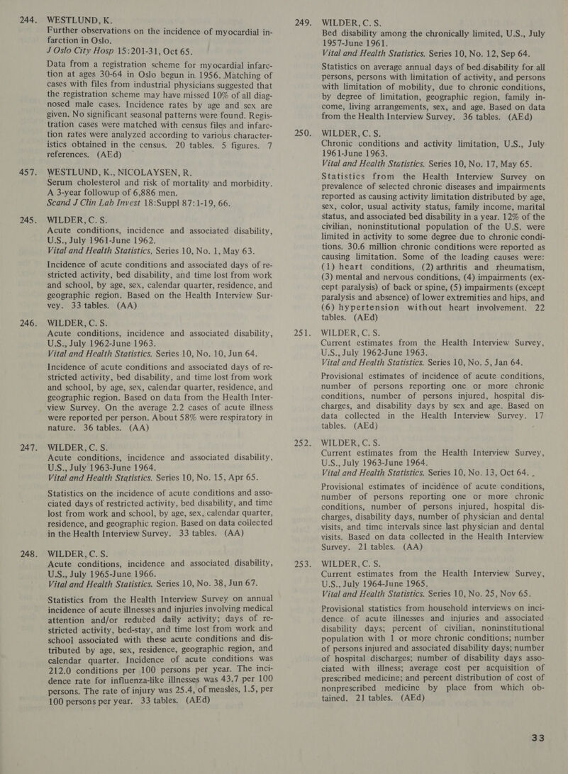 WESTLUND, K. Further observations on the incidence of myocardial in- farction in Oslo. J Oslo City Hosp 15:201-31, Oct 65. Data from a registration scheme for myocardial infarc- tion at ages 30-64 in Oslo begun in 1956. Matching of cases with files from industrial physicians suggested that the registration scheme may have missed 10% of all diag- nosed male cases. Incidence rates by age and sex are given. No significant seasonal patterns were found. Regis- tration cases were matched with census files and infarc- tion rates were analyzed according to various character- istics obtained in the census. 20 tables. 5 figures. 7 references. (AEd) ~ WESTLUND, K., NICOLAYSEN, R. Serum cholesterol and risk of mortality and morbidity. A 3-year followup of 6,886 men. Scand J Clin Lab Invest 18:Suppl 87:1-19, 66. WILDER, C.S. Acute conditions, incidence and associated disability, U.S., July 1961-June 1962. Vital and Health Statistics, Series 10, No. 1, May 63. Incidence of acute conditions and associated days of re- stricted activity, bed disability, and time lost from work and school, by age, sex, calendar quarter, residence, and geographic region. Based on the Health Interview Sur- vey. 33 tables. (AA) WILDER, C. S. Acute conditions, incidence and associated disability, U.S., July 1962-June 1963. Vital and Health Statistics. Series 10, No. 10, Jun 64. Incidence of acute conditions and associated days of re- stricted activity, bed disability, and time lost from work and school, by age, sex, calendar quarter, residence, and geographic region. Based on data from the Health Inter- were reported per person. About 58% were respiratory in nature. 36 tables. (AA) WILDER, C. S. Acute conditions, incidence and associated disability, US., July 1963-June 1964. Vital and Health Statistics. Series 10, No. 15, Apr 65. Statistics on the incidence of acute conditions and asso- ciated days of restricted activity, bed disability, and time lost from work and school, by age, sex, calendar quarter, residence, and geographic region. Based on data coilected in the Health Interview Survey. 33 tables. (AA) WILDER, C. S. Acute conditions, incidence and associated disability, U.S., July 1965-June 1966. Vital and Health Statistics. Series 10, No. 38, Jun 67. Statistics from the Health Interview Survey on annual incidence of acute illnesses and injuries involving medical attention and/or reduced daily activity; days of re- stricted activity, bed-stay, and time lost from work and school associated with these acute conditions and dis- tributed by age, sex, residence, geographic region, and calendar quarter. Incidence of acute conditions was 212.0 conditions per 100 persons per year. The inci- dence rate for influenza-like illnesses was 43.7 per 100 persons. The rate of injury was 25.4, of measles, 1.5, per 100 persons per year. 33 tables. (AEd) WILDER, C. S. Bed disability among the chronically limited, U.S., July 1957-June 1961. Vital and Health Statistics. Series 10, No. 12, Sep 64. Statistics on average annual days of bed.disability for all persons, persons with limitation of activity, and persons with limitation of mobility, due to chronic conditions, by degree of limitation, geographic region, family in- come, living arrangements, sex, and age. Based on data from the Health Interview Survey. 36 tables. (AEd) WILDER, C. S. Chronic conditions and activity limitation, U.S., July 1961-June 1963. Vital and Health Statistics. Series 10, No. 17, May 65. prevalence of selected chronic diseases and impairments reported as causing activity limitation distributed by age, sex, color, usual activity status, family income, marital Status, and associated bed disability in a year. 12% of the civilian, noninstitutional population of the U.S. were limited in activity to some degree due to chronic condi- tions. 30.6 million chronic conditions were reported as causing limitation. Some of the leading causes were: (1) heart conditions, (2) arthritis and rheumatism, (3) mental and nervous conditions, (4) impairments (ex- cept paralysis) of back or spine, (5) impairments (except paralysis and absence) of lower extremities and hips, and (6) hypertension without heart involvement. 22 tables. (AEd) WILDER, C. S. Current estimates from the Health Interview Survey, U.S., July 1962-June 1963. Vital and Health Statistics. Series 10, No. 5, Jan 64. Provisional estimates of incidence of acute conditions, number of persons reporting one or more chronic conditions, number of persons injured, hospital dis- charges, and disability days by sex and age. Based on data collected in the Health Interview Survey. 17 tables. (AEd) WILDER, C. S. Current estimates from the Health Interview Survey, U.S., July 1963-June 1964. Vital and Health Statistics. Series 10, No. 13, Oct 64. . Provisional estimates of incidence of acute conditions, number of persons reporting one or more chronic conditions, number of persons injured, hospital dis- charges, disability days, number of physician and dental visits, and time intervals since last physician and dental visits. Based on data collected in the Health Interview Survey. 21 tables. (AA) WILDER, C. S. Current estimates from the Health Interview Survey, U.S., July 1964-June 1965. Vital and Health Statistics. Series 10, No. 25, Nov 65. Provisional statistics from household interviews on inci- dence of acute illnesses and injuries and associated - disability days; percent of civilian, noninstitutional population with 1 or more chronic conditions; number of persons injured and associated disability days; number of hospital discharges; number of disability days asso- ciated with illness; average cost per acquisition of prescribed medicine; and percent distribution of cost of nonprescribed medicine by place from which ob- tained. 21 tables. (AEd)