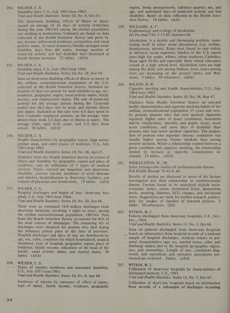 Disability days, U.S., July 1961-June 1962. The short-term disabling effects of illness or injury caused. an average of 16 days of activity restriction during the year 1961-62 among the civilian population not residing in institutions. Estimates are based on data collected in the Health Interview Survey and given by sex, income, urban-rural residence, occupation, and usual activity status. In most instances, females averaged more disability days than did males. Average number of restricted activity and bed disability days decreased as family income increases. 22 tables. (AEd) Disability days, U.S., July 1963-June 1964. Data on short-term disabling effects of illness or injury in the civilian, noninstitutional population of the U.S. collected in the Health Interview Survey. Included are number of days per person by such variables as age, sex, residence, geographic region, usual activity status, family income, and employment status. The rate of restricted activity for the average person during the 12-month period was 16.2 days due to acute and chronic illness and injury. Included in this rate were 6.0 days spent in bed. Currently employed persons, on the average, were absent from work 5.5 days due to illness or injury. The average child, aged 6-16 years, lost 5.0 days from school. 30 tables. (AEd) Health characteristics by geographic region, large metro- politan areas, and other places of residence, U.S., July 1963-June 1965. Statistics from the Health Interview Survey on extent of illness and disability by geographic region and place of residence, and on utilization of 3 types of medical services. Topics covered are long-term and short-term disability, persons injured, incidence of acute illnesses and injuries, hospitalization in short-stay facilities, and volume of physician and dental visits. 19 tables. (AEd) WILDER,C. S. Hospital discharges and length of stay: short-stay hos- pitals, U.S., July 1963-June 1964. There were an estimated 24.8 million discharges from short-stay hospitals, involving 1 night or more, among the civilian noninstitutional population, 1963-64. Data from the Health Interview Survey accounted for 96% of the total volume of discharges. The remaining 4% of discharges were obtained for persons who died during the reference period prior to the time of interview. Hospital discharges and days of stay are distributed by age, sex, color, condition for which hospitalized, surgical treatment, type of hospital, geographic region, place of residence, family income, education of the head of the family, usual activity status, and marital status. 34 WILDER, C. S. U.S., July 1957-June 1961. Vital and Health Statistics. Series 10, No. 8, Apr 64. Incidence of injuries by measures of effect of injury, type of injury, family income, residence, geographic age, and associated days of restricted activity and bed Epidemiology and ecology of alcoholism. Int Psychiat Clin 3:17-49, Summer 66. Alcoholism is a sizable and far-ranging problem, mani- festing itself in other social phenomena (e.g. welfare, drunkenness, arrests). Rates were found to vary widely in different social segments. Studies in the U.S. report rates high for males, whites, urban residents, Catholics, those aged 36-60, and especially those whose education among the Irish; low among Italians, Jews, (rates among mons. 5 tables. 39 references. (AEd) WILSON, R. W. ; Cigarette smoking and health characteristics, U.S., July 1964-June 1965. Statistics from Health Interview Survey on selected health characteristics and cigarette smoking habits of the civilian, noninstitutional population 17 years and over. In general, persons who had ever smoked cigarettes reported higher rates of heart conditions, bronchitis and/or emphysema, sinusitis, and peptic ulcers, more acute conditions, and more days of disability than persons who had never smoked cigarettes. The propor- usually higher among former smokers than among present smokers. Where a relationship existed between a given condition and cigarette smoking, the relationship creased. 23 tables. (AEd) WINKELSTEIN, W., JR. Some retrospective studies of cerebrovascular disease. Pub Health Monogr 76:41-9, 66. Results of studies are discussed in terms of the factors investigated and their relationship to cerebrovascular disease. Factors found to be associated include socio- economic status, serum cholesterol levels, lipoprotein levels, smoking, diabetes, ECG changes, and emotional stress. Suggestions are made for further research, particu- tables. 50 references. (Ed) WITKIN, M. J. Patients discharged from short-stay hospitals, U.S., Oct.- Dec., 1964. Data on patients discharged from short-stay hospitals based on information from hospital records of a national sample of hospital discharges. Analysis relates to per- sonal characteristics (age, sex, marital status, color, and discharge status) and to the hospital (geographic region, size, and ownership). Length of stay, conditions diag- nosed, and operations and operative procedures per- formed are reviewed. Tables. (AEd) WITKIN, M. J. Utilization of short-stay hospitals by characteristics of discharged patients, U.S., 1965. Vital and Health Statistics. Series 13, No. 3, Dec 67. Utilization of short-stay hospitals based on information from records of a subsample of discharges occurring