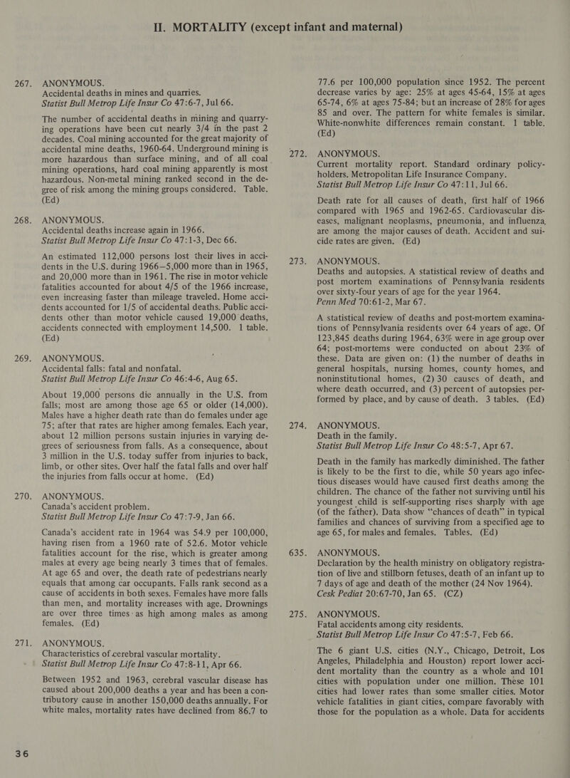 36 Accidental deaths in mines and quarries. Statist Bull Metrop Life Insur Co 47:6-7, Jul 66. The number of accidental deaths in mining and quarry- ing operations have been cut nearly 3/4 in the past 2 decades. Coal mining accounted for the great majority of accidental mine deaths, 1960-64. Underground mining is mining operations, hard coal mining apparently is most hazardous. Non-metal mining ranked second in the de- gree of risk among the mining groups considered. Table. Accidental deaths increase again in 1966. An estimated 112,000 persons lost their lives in acci- dents in the U.S. during 1966—5,000 more than in 1965, and 20,000 more than in 1961. The rise in motor vehicle fatalities accounted for about 4/5 of the 1966 increase, even increasing faster than mileage traveled. Home acci- dents accounted for 1/5 of accidental deaths. Public acci- dents other than motor vehicle caused 19,000 deaths, accidents connected with employment 14,500. 1 table. ANONYMOUS. Accidental falls: fatal and nonfatal. About 19,000 persons die annually in the U.S. from falls; most are among those age 65 or older (14,000). Males have a higher death rate than do females under age 75; after that rates are higher among females. Each year, about 12 million persons sustain injuries in varying de- grees of seriousness from falls. As a consequence, about 3 million in the U.S. today suffer from injuries to back, limb, or other sites. Over half the fatal falls and over half the injuries from falls occur at home. (Ed) ANONYMOUS. Canada’s accident problem. Statist Bull Metrop Life Insur Co 47:7-9, Jan 66. Canada’s accident rate in 1964 was 54.9 per 100,000, having risen from a 1960 rate of 52.6. Motor vehicle fatalities account for the rise, which is greater among males at every age being nearly 3 times that of females. At age 65 and over, the death rate of pedestrians nearly equals that among car occupants. Falls rank second asa cause of accidents in both sexes. Females have more falls than men, and mortality increases with age. Drownings are over three times:as high among males as among females. (Ed) ANONYMOUS. Characteristics of cerebral vascular mortality. Statist Bull Metrop Life Insur Co 47:8-41, Apr 66. Between 1952 and 1963, cerebral vascular disease has caused about 200,000 deaths a year and has been a con- tributory cause in another 150,000 deaths annually. For white males, mortality rates have declined from 86.7 to decrease varies by age: 25% at ages 45-64, 15% at ages 65-74, 6% at ages 75-84; but an increase of 28% for ages 85 and over. The pattern for white females is similar. White-nonwhite differences remain constant. 1 table. Current mortality report. Standard ordinary policy- holders. Metropolitan Life Insurance Company. compared with 1965 and 1962-65. Cardiovascular dis- are among the major causes of death. Accident and sui- Deaths and autopsies. A statistical review of deaths and post mortem examinations of Pennsylvania residents over sixty-four years of age for the year 1964. Penn Med 70:61-2, Mar 67. A statistical review of deaths and post-mortem examina- tions of Pennsylvania residents over 64 years of age. Of 64; post-mortems were conducted on about 23% of these. Data are given on: (1) the number of deaths in general hospitals, nursing homes, county homes, and where death occurred, and (3) percent of autopsies per- formed by place, and by cause of death. 3 tables. (Ed) ANONYMOUS. Death in the family. Statist Bull Metrop Life Insur Co 48:5-7, Apr 67. Death in the family has markedly diminished. The father is likely to be the first to die, while 50 years ago infec- tious diseases would have caused first deaths among the children. The chance of the father not surviving until his youngest child is self-supporting rises sharply with age (of the father). Data show “chances of death” in typical families and chances of surviving from a specified age to age 65, for males and females. Tables. (Ed) ANONYMOUS. Declaration by the health ministry on obligatory registra- tion of live and stillborn fetuses, death of an infant up to 7 days of age and death of the mother (24 Nov 1964). Cesk Pediat 20:67-70, Jan 65. (CZ) ANONYMOUS. Fatal accidents among city residents. Statist Bull Metrop Life Insur Co 47:5-7, Feb 66. Angeles, Philadelphia and Houston) report lower acci- dent mortality than the country as a whole and 101 cities with population under one million. These 101 cities had lower rates than some smaller cities. Motor vehicle fatalities in giant cities, compare favorably with those for the population as a whole. Data for accidents