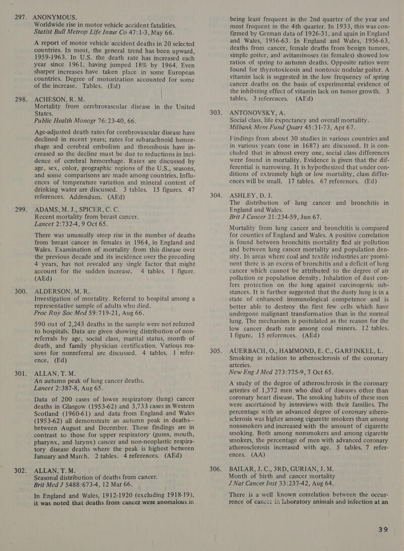 Worldwide rise in motor vehicle accident fatalities. Statist Bull Metrop Life Insur Co 47:1-3, May 66. A report of motor vehicle accident deaths in 20 selected countries. In most, the general trend has been upward, 1959-1963. In U.S. the death rate has increased each year since 1961, having jumped 18% by 1964. Even sharper increases have taken place in some European countries. Degree of motorization accounted for some of the increase. Tables. (Ed) ACHESON, R. M. Mortality from cerebrovascular disease in the United States. Public Health Monogr 76:23-40, 66. Age-adjusted death rates for cerebrovascular disease have declined in recent years; rates for subarachnoid hemor- thage and cerebral embolism and thrombosis have in- creased so the decline must be due to reductions in inci- dence of cerebral hemorrhage. Rates are discussed by age, sex, color, geographic regions of the U.S., seasons, and some comparisons are made among countries. Influ- ences of temperature variation and mineral content of drinking water are discussed. 3 tables. 15 figures. 47 references. Addendum. (AEd) ADAMS, M. J., SPICER, C. C. Recent mortality from breast cancer. Lancet 2:732-4, 9 Oct 65. There was unusually steep rise in the number of deaths from breast cancer in females in 1964, in England and Wales. Examination of mortality from this disease over the previous decade and its incidence over the preceding 4 years, has not revealed any single factor that might account for the sudden increase. 4 tables. 1 -figure. (AEd) ALDERSON, M.R. Investigation of mortality. Referral to hospital among a representative sample of adults who died. Proc Roy Soc Med 59:719-21, Aug 66. 590 out of 2,243 deaths in the sample were not referred to hospitals. Data are given showing distribution of non- referrals by age, social class, marital status, month of death, and family physician certification. Various rea- sons for nonreferral are discussed. 4 tables. 1 refer- ence. (Ed) ALLAN, T. M. An autumn peak of lung cancer deaths. Lancet 2:387-8, Aug 65. Data of 200 cases of lower respiratory (lung) cancer deaths in Glasgow (1953-62) and 3,733 cases in Western Scotland (1960-61) and data from England and Wales (1953-62) all demonstrate an autumn peak in deaths— between August and December. These findings are in contrast to those for upper respiratory (gums, mouth, pharynx, and larynx) cancer and non-neoplastic respira- tory disease deaths where the peak is highest between January and March. 2 tables. 4 references. (AEd) ALLAN, T. M. Seasonal distribution of deaths from cancer. Brit Med J 5488:673-4, 12 Mar 66. In England and Wales, 1912-1920 (excluding 1918-19), it was noted that deaths from cancer were anomalous in being least frequent in the 2nd quarter of the year and most frequent in the 4th quarter. In 1933, this was con- firmed by German data of 1926-31, and again in England and Wales, 1956-63. In England and Wales, 1956-63, deaths from cancer, female deaths from benign tumors, simple goiter, and avitaminoses (in females) showed low ratios of spring to autumn deaths. Opposite ratios were found for thyrotoxicosis and nontoxic nodular goiter. A vitamin lack is suggested in the low frequency of spring cancer deaths on the basis of experimental evidence of the inhibiting effect of vitamin lack on tumor growth. 3 tables. 3 references. (AEd) ANTONOVSKY, A. Social class, life expectancy and overall mortality. Milbank Mem Fund Quart 45:31-73, Apr 67. Findings from about 30 studies in various countries and in various years (one in 1687) are discussed. It is con- cluded that in almost every one, social class differences were found in mortality. Evidence is given that the dif- ferential is narrowing. It is hypothesized that under con- ditions of extremely high or low mortality, class differ- ences will be small. 17 tables. 67 references. (Ed) ASHLEY, D. J. The distribution of lung cancer and bronchitis in England and Wales. Brit J Cancer 21:234-59, Jun 67. Mortality from lung cancer and bronchitis is compared for counties of England and Wales. A positive correlation is found between bronchitis mortality dnd air pollution and between lung cancer mortality and population den- sity. In areas where coal and textile industries are promi- nent there is an excess of bronchitis and a deficit of lung cancer which cannot be attributed to the degree of air pollution or population density. Inhalation of dust con- fers protection on the lung against carcinogenic sub- stances. It is further suggested that the dusty lung is in a state of enhanced immunological competence and is better able to destroy the first few cells which have undergone malignant transformation than in the normal lung. The mechanism is postulated as the reason for the low cancer death rate among coal miners. 12 tables. 1 figure. 15 references. (AEd) AUERBACH, O., HAMMOND, E. C., GARFINKEL, L. Smoking in relation to atherosclerosis of the coronary arteries. New Eng J Med 273:775-9, 7 Oct 65. A study of the degree of atherosclerosis in the coronary arteries of 1,372 men who died of diseases other than coronary heart disease. The smoking habits of these men were ascertained by interviews with their families. The percentage with an advanced degree of coronary athero- sclerosis was higher among cigarette smokers than among nonsmokers and increased with the amount of cigarette smoking. Both among nonsmokers and among cigarette smokers, the percentage of men with advanced coronary atherosclerosis increased with age. 5 tables. 7 refer- ences. (AA) BAILAR, J. C., 3RD, GURIAN, J. M. Month of birth and cancer mortality J Nat Cancer Inst 33:237-42, Aug 64. There is a well known correlation between the occur- rence of cancez in laboratory animals and infection at an