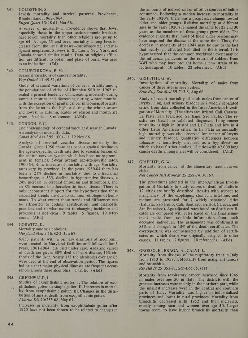 44 Jewish mortality and survival patterns: Providence, Rhode Island, 1962-1964. Eugen Quart 13:48-61, Mar 66. A survey of mortality in Providence shows that Jews, especially those in the upper socioeconomic brackets, have lower mortality than other religious groups up to age 64. At ages 65 and over, mortality among Jews in- creases from the usual diseases—cardiovascular, and ma- lignant neoplasms. Surveys in St. Louis, New York, and Canada showed similar results. Data on religious affilia- tion are difficult to obtain and place of burial was used as an indication. (Ed) GOLUBCHIKOVA, B. M. Seasonal variations of cancer mortality. Vop Onkol 11:49-51, 65. Study of seasonal variations of cancer mortality among the populations of cities of Ukranian SSR in 1962 re- vealed a general tendency of increasing mortality during summer months and decreasing during winter months, with the exception of genital cancer in women. Mortality from the latter is the highest during the winter season and lowest in autumn. Rates by season and month are The epidemiology of cerebral vascular disease in Canada: An analysis of mortality data. Canad Med Ass J 95:1004-11, 12 Nov 66. Canada. Since 1950 there has been a gradual decline in the age-sex-specific death rate due to vascular lesions of the central nervous system which has been more promi- nent in females. 5-year average age-sex-specific rates, 1900-64, show increase of mortality with age. Mortality rates vary by province. In the years 1950-64 there has been a 21% decline in mortality due to intracranial hemorrhage, a 53% decline in hypertensive diseases, a 24% increase in cerebral embolism and thrombosis, and an 8% increase in athersclerotic heart disease. There is only inconsistent support for the hypothesis that these associated trends are due to common etiologic determi- nants. To what extent these trends and differences can be attributed to coding, certification, and diagnostic practices and to what extent to changing incidence and prognosis is not clear. 9 tables. 5 figures. 19 refer- GORWITZ, K. Mortality among alcoholics. Maryland Med J 16:82-3, Jun 67. were treated in Maryland facilities and followed for 3 years, 1961-1964. 5% died under care. Ages and causes of death are given. 30% died of heart disease, 13% cir- rhosis of the liver. Nearly 1/3 the alcoholics over age 65 were dead at the end of observation period. The figures indicate that major physical illnesses are frequent occur- rences among these alcoholics. 1 table. (AEd) GREENWALD, I. Studies of exophthalmic goiter. I. The relation of exo- phthalmic goiter to simple goiter. II. Increases in mortal- ity from exophthalmic goiter. III. Changes in the distri- bution of ages at death from exophthalmic goiter. J Chron Dis 20:255-68, May 67. Increases in mortality from exophthalmic goiter after 1920 have not been shown to be related to changes in consumed. Following a sudden increase in mortality in the early 1920’s, there was a progressive change toward older and older groups. Relative mortality at different ages in the early 1920’s remained the same for 25 and 30 years as the members of these groups grew older. The evidence suggests that most of these older persons may have acquired the disease at the same time. Thus, the decrease in mortality after 1947 may be due to the fact that nearly all affected had died in the interval. It is hypothesized that the common worldwide event may be the influenza pandemic or the return of soldiers from WWI who may have brought home a new strain of in- GRIFFITH, G. W. ; Investigation of mortality. Mortality of males from cancer of three sites in seven cities. Proc Roy Soc Med 59:713-8, Aug 66. Study of recent mortality of adult males from cancer of larynx, lung, and urinary bladder in 7 widely separated cities, from data collected in the Inter-American Investi- gation of Mortality. (The cities are: Bristol, Cali, Caracas, sults are based on validated diagnoses. Lung cancer mortality is high in Bristol and La Plata and low in 4 other Latin American cities. In La Plata an unusually high mortality was also observed for cancer of larynx and urinary bladder. Qualitative differences between tobaccos is tentatively advanced as a hypothesis on which to base further studies. 12 cities with 42,000 lung cancer deaths among males will be considered. (AEd) GRIFFITH, G. W. Mortality from cancer of the alimentary tract in seven cities. The procedures adopted in the Inter-American Investi- gation of Mortality to study causes of death of adults in 12 cities are briefly described. Results with respect to malignancy of the esophagus, stomach, intestine, and rectum are presented for 7 widely separated cities (LaPlata, Sao Paulo, Cali, Santiago, Bristol, Caracas, and San Francisco). Age-adjusted rates based on death certifi- cates are compared with rates based on the final assign- deceased individual. The assignment was confirmed in 85% and changed in 15% of the death certificates. The overreporting was compensated by addition of certifi- cates on which death was originally assigned to other GROSSO, E., BRAGA, A., CALVI, L. Mortality from diseases of the respiratory tract in Italy from 1913 to 1959.1. Mortality from malignant tumors and bronchitis. Riv Ital Ig 25:352-91, Sep-Dec 65. (IT) Mortality from respiratory cancer increased since 1945 in males over age 50 in Italy. The districts with the greatest increases were mainly in the northern part, while the smallest increases were in the central and southern parts of Italy. Mortality was higher in industrialized provinces and lower in rural provinces. Mortality from bronchitis decreased until 1952 and then increased, mostly among men and women over age 50. Larger towns seem to have higher bronchitis mortality than