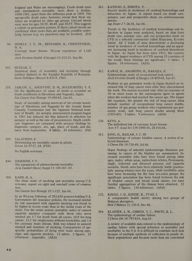 46 England and Wales are encouraging). Crude death rates and standardized mortality rates show a decline, 1950-1965, apart from the influenza peak in 1958. The age-specific death rates, however, reveal that these sta- tistics are weighted by older age groups. Upward trends a cohort or generation pattern. If these cohort trends are confirmed when more data are available, possible under- lying factors (e.g. sex practices) may be involved. (Ed) W.N. Coronary heart disease. 30-year experience of 1,160 men. Arch Environ Health (Chicago) 13:312-21, Sep 66. HUSZAR, T. Statistical study of morbidity and mortality through Sante Publique (Bucur) 8:433-9, 1965. JABLON, S., ANGEVINE, D. M., MATSUMOTO, Y.S. death certificates in Hiroshima and Nagasaki, Japan. Study of mortality among survivors of the atomic bomb- ings of Hiroshima and Nagasaki by the Atomic Bomb Casualty Commission ‘and the Japanese National Insti- tute of Health. An autopsy procurement program begun in 1961 has reduced the bias inherent in selection for autopsy as well as the rate of procurement. Death certifi- cate diagnoses are compared with autopsy findings by diagnostic: category, sex, age, place of death, and dis- JALAVISTO, E. Determining sex mortality causes in adults. Geron 16:47-57, 64. (FIN) JOOSSENS, J. V. The parameters of atherosclerosis mortality. Acta Cardiol (Brux) Suppl 11:145-167, 65. KAHN, H. A. The Dorn study of smoking and mortality among U.S. veterans: report on eight and one-half years of observa- Nat Cancer Inst Monogr 19:1-125, Jan 66. In an 8%-year followup of 293,658 persons holding U.S. Government life insurance policies, the increased mortal- ity risk associated with cigarette smoking was found to be higher in recent years than in the initial years of the study. For the entire period, mortality ratios of current cigarette smokers compared with those who never smoked are 1.7 for death from all causes, 10.9 for lung cancer, 12.2 for emphysema without. bronchitis, and 1.6 for coronary heart disease. Risk was related to amount smoked and duration of smoking. Comparisons of age- specific probabilities of dying were made among pipe, cigar, and cigarette smokers. 12 tables. 3 figures. 23 references. Appendix. (AEd) KATSUKI, S., HIROTA, Y. Recent trends in incidence of cerebral hemorrhage and infarction in Japan. A report based on death rate, autopsy case and prospective study on cerebrovascular disease. Trends in the incidence of cerebral hemorrhage and in- farction in Japan were analyzed, based on data from death rate, autopsy case, and our prospective study on CVD in a selected community called Hisayama, Kyushu Island. All 3 kinds of data demonstrate a decreasing trend in incidence of cerebral hemorrhage and an appar- ent increasing trend in incidence of cerebral thrombosis in Japan. As Japan has been since 1951, the country with the largest incidence of CVD among 33 countries of the world, these findings are significant. 5 tables. 5 KAWAI, M., AMAMOTO, H., HARADA, K. Arch Environ Health (Chicago) 14:859-64, Jun 67. Workers at gas generator works in Japan showed an in- creased risk of lung cancer even after they discontinued the work. The tumors occurred only after an exposure of 10 or more years to the carcinogenic agent or agents the exposure, the greater the risk of lung cancer. Data include number of occupational lung cancer deaths, number of gas group workers who experienced gas gen- erator work, and lung cancer deaths among them KEYS. A; The individual risk of coronary heart disease. Ann NY Acad Sci 134:1046-56, 28 Feb 66. Epidemiology of urinary bladder cancer. A review of se- lected literature. taining to cancer of the bladder are summarized. In- creased mortality risks have been found among older ages, males, urban areas, native-born whites, Protestants, single, widowed and divorced persons, and cigarette smokers. Death rates have been relatively stable (particu- larly among whites) over the years, while morbidity rates have been increasing for the four sex-color groups. No significant association has been found between the risk of bladder cancer and broad social classes, nor have familial aggregations of the disease been observed. 21 KINZIE, J. D., KINZIE, K., TYAS, J. A comparative health survey among two groups of Malayan aborigines. Med J Malaya 21:135-9, Dec 66. KLAINER, L. M., GIBSON, T. C., WHITE, K. L. The epidemiology of cardiac failure. J Chron Dis 18:797-814, Aug 65. A review of available data related to the epidemiology of cardiac failure with special reference to mortality and morbidity in the U:S. It is difficult to correlate such data because of multiple methods of collection in poorly de- fined populations and because most data are concerned