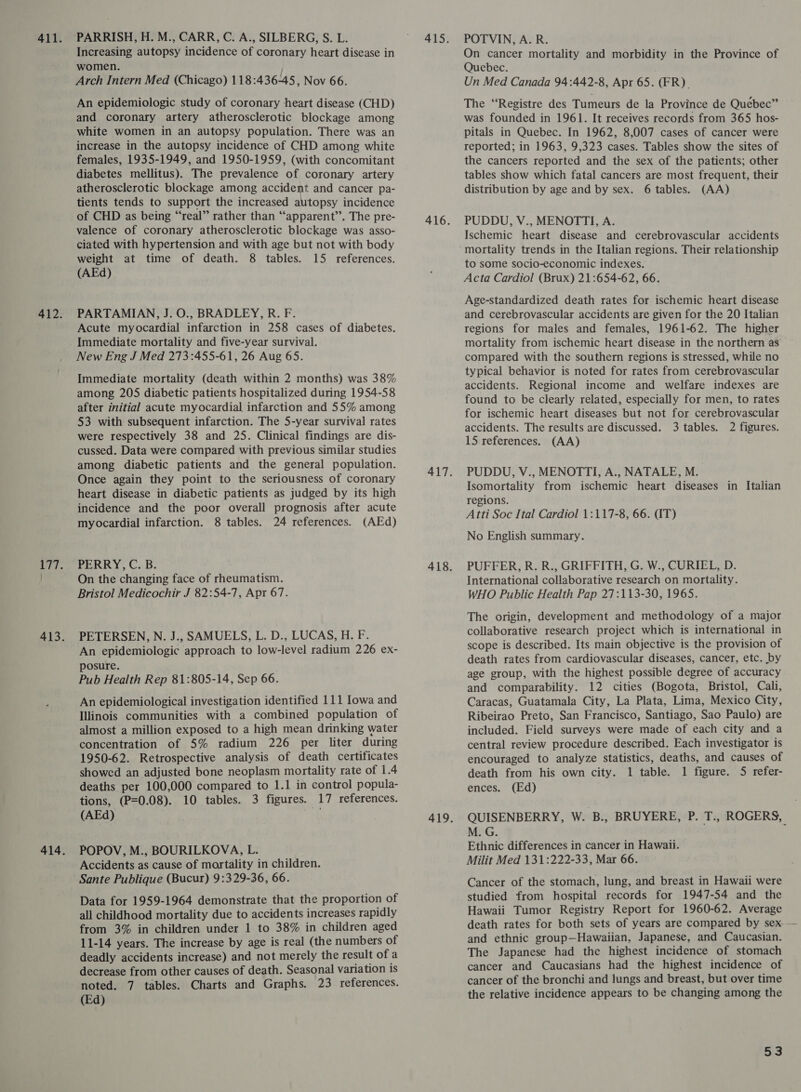 412. 177. PARRISH, H. M., CARR, C. A., SILBERG, S. L. Increasing autopsy incidence of coronary heart disease in women. Arch Intern Med (Chicago) 118:436-45, Nov 66. An epidemiologic study of coronary heart disease (CHD) and coronary artery atherosclerotic blockage among white women in an autopsy population. There was an increase in the autopsy incidence of CHD among white females, 1935-1949, and 1950-1959, (with concomitant diabetes mellitus). The prevalence of coronary artery atherosclerotic blockage among accident and cancer pa- tients tends to support the increased autopsy incidence of CHD as being “real” rather than “‘apparent’’. The pre- valence of coronary atherosclerotic blockage was asso- ciated with hypertension and with age but not with body weight at time of death. 8 tables. 15 references. (AEd) PARTAMIAN, J. O., BRADLEY, R. F. Acute myocardial infarction in 258 cases of diabetes. Immediate mortality and five-year survival. New Eng J Med 273:455-61, 26 Aug 65. Immediate mortality (death within 2 months) was 38% among 205 diabetic patients hospitalized during 1954-58 after initial acute myocardial infarction and 55% among 53 with subsequent infarction. The 5-year survival rates were respectively 38 and 25. Clinical findings are dis- cussed. Data were compared with previous similar studies among diabetic patients and the general population. Once again they point to the seriousness of coronary heart disease in diabetic patients as judged by its high incidence and the poor overall prognosis after acute myocardial infarction. 8 tables. 24 references. (AEd) PERRY, C. B. On the changing face of rheumatism. Bristol Medicochir J 82:54-7, Apt 67. PETERSEN, N. J., SAMUELS, L. D., LUCAS, H. F. An epidemiologic approach to low-level radium 226 ex- posure. Pub Health Rep 81:805-14, Sep 66. An epidemiological investigation identified 111 Iowa and Illinois communities with a combined population of almost a million exposed to a high mean drinking water concentration of 5% radium 226 per liter during 1950-62. Retrospective analysis of death certificates showed an adjusted bone neoplasm mortality rate of 1.4 deaths per 100,000 compared to 1.1 in control popula- tions, (P=0.08). 10 tables. 3 figures. 17 references. (AEd) qi POPOV, M., BOURILKOVA, L. Accidents as cause of mortality in children. Sante Publique (Bucur) 9:329-36, 66. Data for 1959-1964 demonstrate that the proportion of all childhood mortality due to accidents increases rapidly from 3% in children under 1 to 38% in children aged 11-14 years. The increase by age is real (the numbers of deadly accidents increase) and not merely the result of a decrease from other causes of death. Seasonal variation is noted. 7 tables. Charts and Graphs. 23 references. (Ed) POTVIN, A. R. On cancer mortality and morbidity in the Province of Quebec. Un Med Canada 94:442-8, Apr 65. (FR) The “Registre des Tumeurs de la Province de Quebec” was founded in 1961. It receives records from 365 hos- pitals in Quebec. In 1962, 8,007 cases of cancer were reported; in 1963, 9,323 cases. Tables show the sites of the cancers reported and the sex of the patients; other tables show which fatal cancers are most frequent, their distribution by age and by sex. 6 tables. (AA) PUDDU, V., MENOTTI, A. Ischemic heart disease and cerebrovascular accidents mortality trends in the Italian regions. Their relationship to some socio-economic indexes. Acta Cardiol (Brux) 21:654-62, 66. Age-standardized death rates for ischemic heart disease and cerebrovascular accidents are given for the 20 Italian regions for males and females, 1961-62. The higher mortality from ischemic heart disease in the northern as compared with the southern regions is stressed, while no typical behavior is noted for rates from cerebrovascular accidents. Regional income and welfare indexes are found to be clearly related, especially for men, to rates for ischemic heart diseases but not for cerebrovascular accidents. The results are discussed. 3 tables. 2 figures. 15 references. (AA) PUDDU, V., MENOTTI, A., NATALE, M. Isomortality from ischemic heart diseases in Italian regions. Atti Soc Ital Cardiol 1:117-8, 66. (IT) No English summary. PUFFER, R. R., GRIFFITH, G. W., CURIEL, D. International collaborative research on mortality. WHO Public Health Pap 27:113-30, 1965S. The origin, development and methodology of a major collaborative research project which is international in scope is described. Its main objective is the provision of death rates from cardiovascular diseases, cancer, etc. by age group, with the highest pessible degree of accuracy and comparability. 12 cities (Bogota, Bristol, Cali, Caracas, Guatamala City, La Plata, Lima, Mexico City, Ribeirao Preto, San Francisco, Santiago, Sao Paulo) are included. Field surveys were made of each city and a central review procedure described. Each investigator is encouraged to analyze statistics, deaths, and causes of death from his own city. 1 table. 1 figure. 5 refer- ences. (Ed) QUISENBERRY, W. B., BRUYERE, P. T., ROGERS, M. G. Ethnic differences in cancer in Hawaii. Milit Med 131:222-33, Mar 66. Cancer of the stomach, lung, and breast in Hawaii were studied from hospital records for 1947-54 and the Hawaii Tumor Registry Report for 1960-62. Average and ethnic group—Hawaiian, Japanese, and Caucasian. The Japanese had the highest incidence of stomach cancer and Caucasians had the highest incidence of cancer of the bronchi and lungs and breast, but over time the relative incidence appears to be changing among the