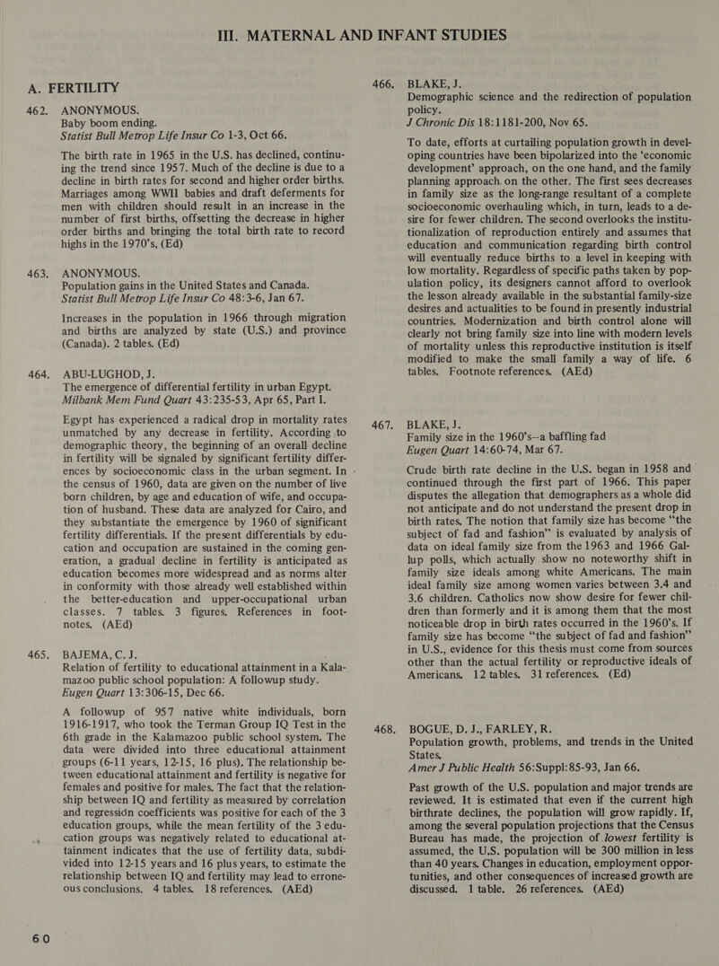 462. 465. 60 ANONYMOUS. Baby boom ending. Statist Bull Metrop Life Insur Co 1-3, Oct 66. The birth rate in 1965 in the U.S. has declined, continu- ing the trend since 1957. Much of the decline is due to a decline in birth rates for second and higher order births. Marriages among WWII babies and draft deferments for men with children should result in an increase in the number of first births, offsetting the decrease in higher order births and bringing the total birth rate to record highs in the 1970’s, (Ed) ANONYMOUS. Population gains in the United States and Canada. Statist Bull Metrop Life Insur Co 48:3-6, Jan 67. Increases in the population in 1966 through migration and births are analyzed by state (U.S.) and province (Canada). 2 tables. (Ed) ABU-LUGHOD, J. The emergence of differential fertility in urban Egypt. Milbank Mem Fund Quart 43:235-53, Apr 65, Part I. Egypt has experienced a radical drop in mortality rates unmatched by any decrease in fertility. According to demographic theory, the beginning of an overall decline in fertility will be signaled by significant fertility differ- the census of 1960, data are given on the number of live born children, by age and education of wife, and occupa- tion of husband. These data are analyzed for Cairo, and they substantiate the emergence by 1960 of significant fertility differentials. If the present differentials by edu- cation and occupation are sustained in the coming gen- eration, a gradual decline in fertility is anticipated as education becomes more widespread and as norms alter in conformity with those already well established within the better-education and upper-occupational urban classes. 7 tables. 3 figures. References in foot- notes, (AEd) BAJEMA, C. J. Relation of fertility to educational attainment in a Kala- mazoo public school population: A followup study. Eugen Quart 13:306-15, Dec 66. A followup of 957 native white individuals, born 1916-1917, who took the Terman Group IQ Test in the 6th grade in the Kalamazoo public school system. The data were divided into three educational attainment groups (6-11 years, 12-15, 16 plus). The relationship be- tween educational attainment and fertility is negative for females and positive for males, The fact that the relation- ship between IQ and fertility as measured by correlation and regressidn coefficients was positive for each of the 3 education groups, while the mean fertility of the 3 edu- cation groups was negatively related to educational at- tainment indicates that the use of fertility data, subdi- vided into 12-15 years and 16 plus years, to estimate the relationship between IQ and fertility may lead to errone- BLAKE, J. . Demographic science and the redirection of population policy. J Chronic Dis 18:1181-200, Nov 65. To date, efforts at curtailing population growth in devel- oping countries have been bipolarized into the ‘economic development’ approach, on the one hand, and the family planning approach. on the other. The first sees decreases in family size as the long-range resultant of a complete socioeconomic overhauling which, in turn, leads to a de- sire for fewer children. The second overlooks the institu- tionalization of reproduction entirely and assumes that education and communication regarding birth control will eventually reduce births to a level in keeping with low mortality. Regardless of specific paths taken by pop- ulation policy, its designers cannot afford to overlook the lesson already available in the substantial family-size desires and actualities to be found in presently industrial countries. Modernization and birth control alone will clearly not bring family size into line with modern levels of mortality unless this reproductive institution is itself modified to make the small family a way of life. 6 tables. Footnote references. (AEd) BLAKE, J. Family size in the 1960’s—a baffling fad Eugen Quart 14:60-74, Mar 67. Crude birth rate decline in the U.S. began in 1958 and continued through the first part of 1966. This paper disputes the allegation that demographers as a whole did not anticipate and do not understand the present drop in birth rates. The notion that family size has become “‘the subject of fad and fashion” is evaluated by analysis of data on ideal family size from the 1963 and 1966 Gal- lup polls, which actually show no noteworthy shift in family size ideals among white Americans. The main ideal family size among women varies between 3.4 and 3.6 children. Catholics now show desire for fewer chil- dren than formerly and it is among them that the most noticeable drop in birth rates occurred in the 1960s. If family size has become “‘the subject of fad and fashion” in U.S., evidence for this thesis must come from sources other than the actual fertility or reproductive ideals of Americans. 12 tables, 31 references. (Ed) BOGUE, D. J., FARLEY, R. Population growth, problems, and trends in the United States, Amer J Public Health 56:Suppl: 85-93, Jan 66. Past growth of the U.S. population and major trends are reviewed. It is estimated that even if the current high birthrate declines, the population will grow rapidly. If, among the several population projections that the Census Bureau has made, the projection of Jowest fertility is assumed, the U.S. population will be 300 million in less than 40 years. Changes in education, employment oppor- tunities, and other consequences of increased growth are