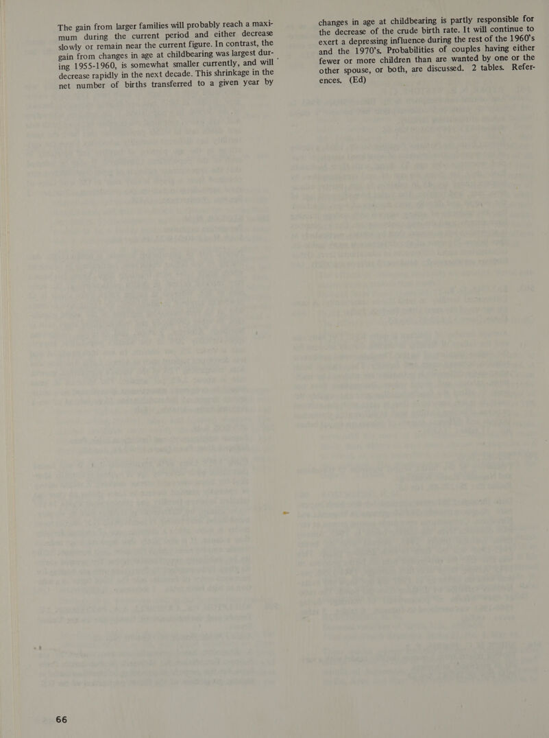 The gain from larger families will probably reach a maxi- mum during the current period and either decrease slowly or remain near the current figure. In contrast, the gain from changes in age at childbearing was largest dur- decrease rapidly in the next decade. This shrinkage in the changes in age at childbearing is partly responsible for the decrease of the crude birth rate. It will continue to exert a depressing influence during the rest of the 1960's and the 1970’s. Probabilities of couples having either fewer or more children than are wanted by one or the other spouse, or both, are discussed. 2 tables. Refer-