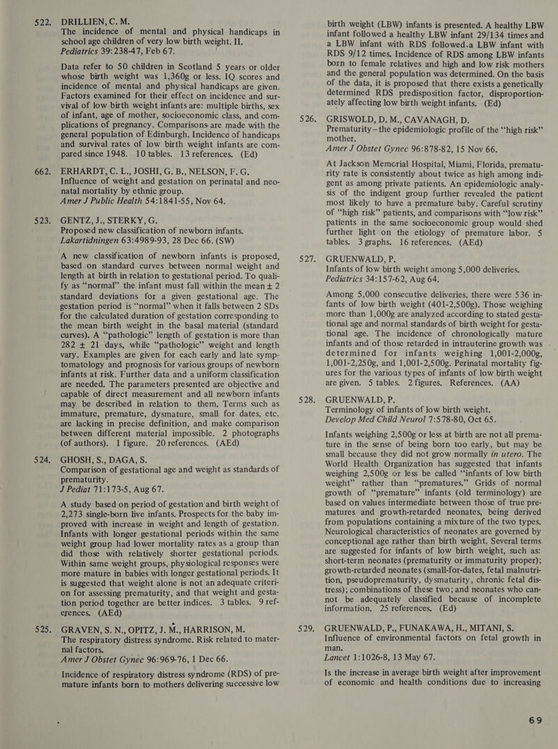 The incidence of mental and physical handicaps in school age children of very low birth weight. II. Pediatrics 39:238-47, Feb 67. Data refer to 50 children in Scotland 5 years or older whose birth weight was 1,360g or less. IQ scores and incidence of mental and physical handicaps are given. Factors examined for their effect on incidence and sur- vival of low birth weight infants are: multiple births, sex of infant, age of mother, socioeconomic class, and com- plications of pregnancy. Comparisons are made with the general population of Edinburgh. Incidence of handicaps and survival rates of low birth weight infants are com- pared since 1948. 10 tables. 13 references. (Ed) ERHARDT, C. L., JOSHI, G. B., NELSON, F. G. Influence of weight and gestation on perinatal and neo- natal mortality by ethnic group. Amer J Public Health 54:1841-55, Nov 64. GENTZ, J., STERKY, G. Proposed new classification of newborn infants. Lakartidningen 63:4989-93, 28 Dec 66. (SW) based on standard curves between normal weight and length at birth in relation to gestational period. To quali- fy as “normal” the infant must fall within the mean + 2 standard deviations for a given gestational age. The gestation period is “normal” when it falls between 2 SDs for the calculated duration of gestation corresponding to the mean birth weight in the basal material (standard curves). A “‘pathologic” length of gestation is more than 282 + 21 days, while “pathologic” weight and length vary. Examples are given for each early and late symp- tomatology and prognosis for various groups of newborn infants at risk. Further data and a uniform classification are needed, The parameters presented are objective and capable of direct measurement and all newborn infants may be described in relation to them. Terms such as immature, premature, dysmature, small for dates, etc. are lacking in precise definition, and make comparison between different material impossible. 2 photographs (of authors). 1 figure. 20references. (AEd) GHOSH, S., DAGA, S. Comparison of gestational age and weight as standards of prematurity. J Pediat 71:173-5, Aug 67. A study based on period of gestation and birth weight of 2,273 single-born live infants. Prospects for the baby im- proved with increase in weight and length of gestation. Infants with longer gestational periods within the same weight group had lower mortality rates as a group than did those with relatively shorter gestational periods. Within same weight groups, physiological responses were more mature in babies with longer gestational periods. It is suggested that weight alone is not an adequate criteri- on for assessing prematurity, and that weight and gesta- tion period together are better indices. 3 tables. 9 ref- erences, (AEd) GRAVEN, S. N., OPITZ, J. M., HARRISON, M. The respiratory distress syndrome. Risk related to mater- nal factors. Amer J Obstet Gynec 96:969-76, 1 Dec 66. Incidence of respiratory distress syndrome (RDS) of pre- mature infants born to mothers delivering successive low birth weight (LBW) infants is presented. A healthy LBW infant followed a healthy LBW infant 29/134 times and a LBW infant with RDS followed.a LBW infant with RDS 9/12 times. Incidence of RDS among LBW infants born to female relatives and high and low risk mothers and the general population was determined. On the basis of the data, it is proposed that there exists a genetically determined RDS predisposition factor, disproportion- ately affecting low birth weight infants. (Ed) GRISWOLD, D. M., CAVANAGH, D. Prematurity—the epidemiologic profile of the ‘‘high risk” mother. Amer J Obstet Gynec 96:878-82, 15 Nov 66. At Jackson Memcrial Hospital, Miami, Florida, prematu- rity rate is consistently about twice as high among indi- gent as among private patients. An epidemiologic analy- sis of the indigent group further revealed the patient most likely to have a premature baby. Careful scrutiny of “high risk” patients, and comparisons with “low risk” patients in the same socioeconomic group would shed further light on the etiology of premature labor. 5 tables. 3 graphs. 16 references. (AEd) GRUENWALD, P. Infants of low birth weight among 5,000 deliveries. Pediatrics 34:157-62, Aug 64. Among 5,000 consecutive deliveries, there were 536 in- fants of low birth weight (401-2,500g). Those weighing more than 1,000g are analyzed according to stated gesta- tional age and normal standards of birth weight for gesta- tional age. The incidence of chronologically mature infants and of those retarded in intrauterine growth was . determined for infants weighing 1,001-2,000g, 1,001-2,250g, and 1,001-2,500g. Perinatal mortality fig- ures for the various types of infants of low birth weight are given. 5 tables. 2 figures. References. (AA) GRUENWALD, P. Terminology of infants of low birth weight. Develop Med Child Neurol 7:578-80, Oct 65. Infants weighing 2,500g or less at birth are not all prema- ture in the sense of being born too early, but may be small because they did not grow normally in utero. The World Health Organization has suggested that infants weighing 2,500g or less be called “infants of low birth weight” rather than ‘“‘prematures.” Grids of normal growth of “premature” infants (old terminology) are based on values intermediate between those of true pre- matures and growth-retarded neonates, being derived from populations containing a mixture of the two types. Neurological characteristics of neonates are governed by conceptional age rather than birth weight. Several terms are suggested for infants of low birth weight, such as: short-term neonates (prematurity or immaturity proper); growth-retarded neonates (small-for-dates, fetal malnutri- tion, pseudoprematurity, dysmaturity, chronic fetal dis- tress); combinations of these two; and neonates who can- not be adequately classified because of incomplete information. 25 references. (Ed) GRUENWALD, P., FUNAKAWA, H., MITANI, S. Influence of environmental factors on fetal growth in man. Lancet 1:1026-8, 13 May 67. Is the increase in average birth weight after improvement of economic and health conditions due to increasing