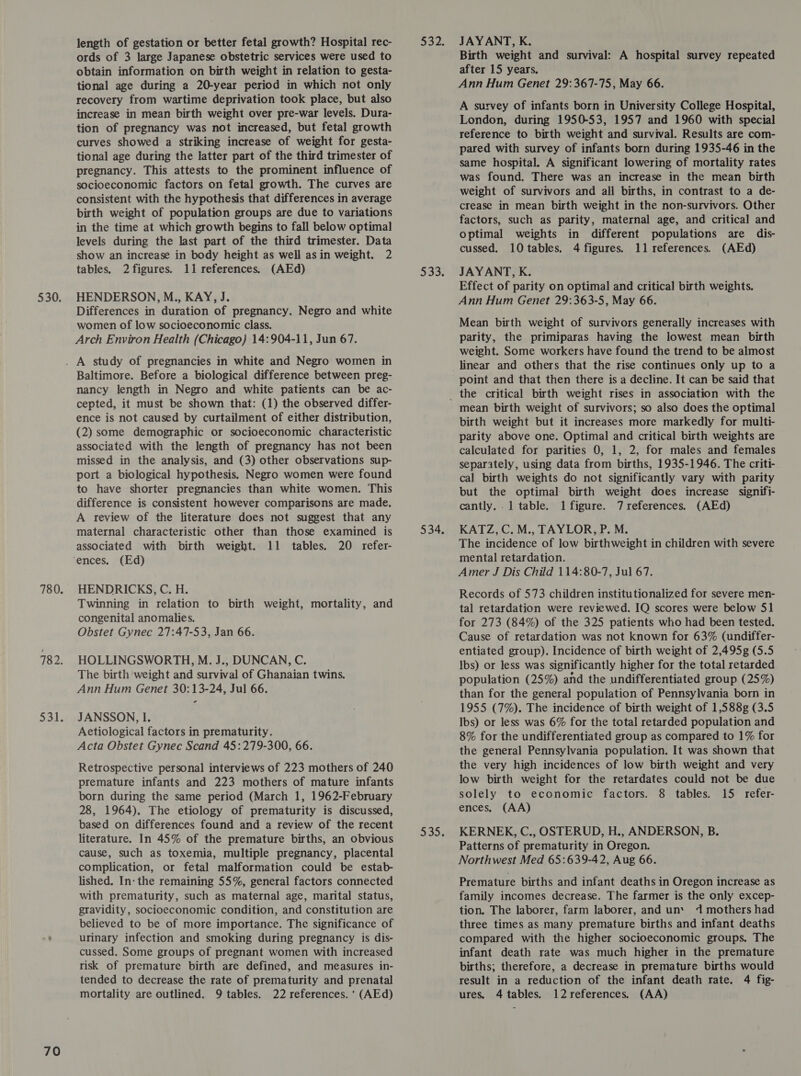 70 obtain information on birth weight in relation to gesta- recovery from wartime deprivation took place, but also increase in mean birth weight over pre-war levels. Dura- tion of pregnancy was not increased, but fetal growth curves showed a striking increase of weight for gesta- tional age during the latter part of the third trimester of pregnancy. This attests to the prominent influence of socioeconomic factors on fetal growth. The curves are consistent with the hypothesis that differences in average birth weight of population groups are due to variations in the time at which growth begins to fall below optimal levels during the last part of the third trimester. Data show an increase in body height as well asin weight. 2 HENDERSON, M., KAY, J. Differences in duration of pregnancy. Negro and white women of low socioeconomic class. Baltimore. Before a biological difference between preg- nancy length in Negro and white patients can be ac- cepted, it must be shown that: (1) the observed differ- ence is not caused by curtailment of either distribution, (2) some demographic or socioeconomic characteristic associated with the length of pregnancy has not been missed in the analysis, and (3) other observations sup- port a biological hypothesis. Negro women were found to have shorter pregnancies than white women. This difference is consistent however comparisons are made. A review of the literature does not suggest that any maternal characteristic other than those examined is associated with birth weight. 11 tables. 20 refer- (Ed) HENDRICKS, C. H. Twinning in relation to birth weight, mortality, and HOLLINGSWORTH, M. J., DUNCAN, C. The birth weight and survival of Ghanaian twins. Ann Hum Genet 30:13-24, Jul 66. JANSSON, I. Aetiological factors in prematurity. Acta Obstet Gynec Scand 45:279-300, 66. Retrospective personal interviews of 223 mothers of 240 premature infants and 223 mothers of mature infants born during the same period (March 1, 1962-February 28, 1964). The etiology of prematurity is discussed, based on differences found and a review of the recent literature. In 45% of the premature births, an obvious cause, such as toxemia, multiple pregnancy, placental complication, or fetal malformation could be estab- lished. In- the remaining 55%, general factors connected with prematurity, such as maternal age, marital status, gravidity, socioeconomic condition, and constitution are believed to be of more importance. The significance of urinary infection and smoking during pregnancy is dis- cussed. Some groups of pregnant women with increased risk of premature birth are defined, and measures in- tended to decrease the rate of prematurity and prenatal mortality are outlined. 9 tables. 22 references. ' (AEd) after 15 years. A survey of infants born in University College Hospital, London, during 1950-53, 1957 and 1960 with special reference to birth weight and survival. Results are com- pared with survey of infants born during 1935-46 in the same hospital. A significant lowering of mortality rates was found. There was an increase in the mean birth weight of survivors and all births, in contrast to a de- crease in mean birth weight in the non-survivors. Other factors, such as parity, maternal age, and critical and optimal weights in different populations are dis- Effect of parity on optimal and critical birth weights. Ann Hum Genet 29:363-5, May 66. Mean birth weight of survivors generally increases with weight. Some workers have found the trend to be almost linear and others that the rise continues only up to a point and that then there is a decline. It can be said that mean birth weight of survivors; so also does the optimal birth weight but it increases more markedly for multi- parity above one. Optimal and critical birth weights are calculated for parities 0, 1, 2, for males and females separately, using data from births, 1935-1946. The criti- cal birth weights do not significantly vary with parity but the optimal birth weight does increase signifi- cantly. .1 table. 1 figure. 7 references. (AEd) KATZ, C. M., TAYLOR, P. M. The incidence of low birthweight in children with severe mental retardation. Amer J Dis Child 114:80-7, Jul 67. Records of 573 children institutionalized for severe men- tal retardation were reviewed. IQ scores were below 51 for 273 (84%) of the 325 patients who had been tested. Cause of retardation was not known for 63% (undiffer- entiated group). Incidence of birth weight of 2,495g (5.5 Ibs) or less was significantly higher for the total retarded population (25%) and the undifferentiated group (25%) than for the general population of Pennsylvania born in 1955 (7%). The incidence of birth weight of 1,588g (3.5 Ibs) or less was 6% for the total retarded population and 8% for the undifferentiated group as compared to 1% for the general Pennsylvania population. It was shown that the very high incidences of low birth weight and very low birth weight for the retardates could not be due solely to economic factors. 8 tables. 15 refer- ences. (AA) KERNEK, C., OSTERUD, H., ANDERSON, B. Patterns of prematurity in Oregon. Northwest Med 65:639-42, Aug 66. Premature births and infant deaths in Oregon increase as family incomes decrease. The farmer is the only excep- tion. The laborer, farm laborer, and un‘ 4 mothers had three times as many premature births and infant deaths compared with the higher socioeconomic groups. The infant death rate was much higher in the premature births; therefore, a decrease in premature births would result in a reduction of the infant death rate. 4 fig- ures. 4 tables. 12 references. (AA)