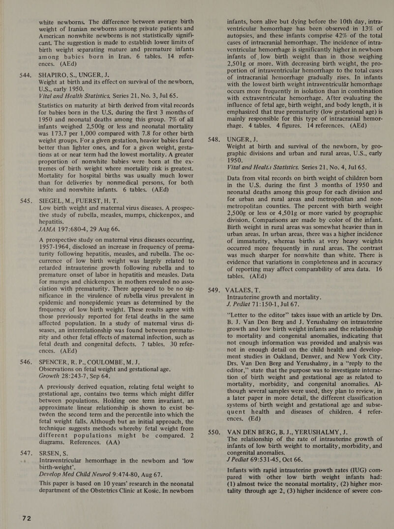 2 white newborns. The difference between average birth weight of Iranian newborns among private patients and American nonwhite newborns is not statistically signifi- cant. The suggestion is made to establish lower limits of birth weight separating mature and premature infants among babies born in Iran. 6 tables. 14 refer- SHAPIRO, S., UNGER, J. Weight at birth and its effect on survival of the newborn, USS., early 1950. Vital and Health Statistics. Series 21, No. 3, Jul 65. Statistics on maturity at birth derived from vital records for babies born in the U.S. during the first 3 months of 1950 and neonatal deaths among this group. 7% of all was 173.7 per 1,000 compared with 7.8 for other birth weight groups. For a given gestation, heavier babies fared better than lighter ones, and for a given weight, gesta- tions at or near term had the lowest mortality. A greater proportion of nonwhite babies were born at the ex- tremes of birth weight where mortality risk is greatest. Mortality for hospital births was usually much lower than for deliveries by nonmedical persons, for both white and nonwhite infants. 6 tables. (AEd) SIEGEL, M., FUERST, H. T. Low birth weight and maternal virus diseases. A prospec- tive study of rubella, measles, mumps, chickenpox, and hepatitis. JAMA 197:680-4, 29 Aug 66. A prospective study on maternal virus diseases occurring, 1957-1964, disclosed an increase in frequency of prema- turity following hepatitis, measles, and rubella. The oc- currence of low birth weight was largely related to retarded intrauterine growth following rubella and to for mumps and chickenpox in mothers revealed no asso- ciation with prematurity. There appeared to be no sig- nificance in the virulence of rubella virus prevalent in epidemic and nonepidemic years as determined by the frequency. of low birth weight. These results agree with those previously reported for fetal deaths in the same affected population. In a study of maternal virus di- seases, an interrelationship was found between prematu- rity and other fetal effects of maternal infection, such as fetal death and congenital defects. 7 tables. 30 refer- SPENCER, R. P., COULOMBE, M. J. Observations on fetal weight and gestational age. Growth 28:243-7, Sep 64. A previously derived equation, relating fetal weight to gestational age, contains two terms which might differ between populations. Holding one term invariant, an approximate. linear relationship is shown to exist be- twéen the second term and the percentile into which the fetal weight falls. Although but an initial approach, the technique suggests methods whereby fetal weight from different populations might be compared. 2 diagrams. References. (AA) SRSEN, S. Intraventricular hemorrhage in the newborn and ‘low birth-weight’. Develop Med Child Neurol 9:474-80, Aug 67. This paper is based on 10 years’ research in the neonatal department of the Obstetrics Clinic at Kosic. In newborn infants, born alive but dying before the 10th day, intra- ventricular hemorrhage has been observed in 13% of autopsies, and these infants comprise 42% of the total cases of intracranial hemorrhage. The incidence of intra- | ventricular hemorrhage is significantly higher in newborn infants of, low birth weight than in those weighing portion of intraventricular hemorrhage to the total cases of intracranial hemorrhage gradually rises. In infants with the lowest birth weight intraventricular hemorrhage occurs more frequently in isolation than in combination with extraventricular hemorrhage. After evaluating the influence of fetal age, birth weight, and body length, it is emphasized that true prematurity (low gestational age) is mainly responsible for this type of intracranial hemor- UNGER, J. Weight at birth and survival of the newborn, by geo- graphic divisions and urban and rural areas, U.S., early 1950. Vital and Healt. Statistics. Series 21, No. 4, Jul 65 : Data from vital records on birth weight of children born in the U.S. during the first 3 months of 1950 and neonatal deaths among this group for each division and for urban and rural areas and metropolitan and non- metropolitan counties. The percent with birth weight 2,500g or less or 4,501g or more varied by geographic division. Comparisons are made by color of the infant. Birth weight in rural areas was somewhat heavier than in urban areas. In urban areas, there was a higher incidence of immaturity, whereas births at very heavy weights occurred more frequently in rural areas. The contrast was much sharper for nonwhite than white. There is of reporting may affect comparability of area data. 16 Intrauterine growth and mortality. J. Pediat 71:150-1, Jul 67. “Letter to the editor” takes issue with an article by Drs. B. J. Van Den Berg and J. Yerushalmy on intrauterine growth and low birth weight infants and the relationship to mortality and congenital anomalies, indicating that not enough information was provided and analysis was ment studies in Oakland, Denver, and New York City. Drs. Van Den Berg and Yerushalmy, in a “reply to the editor,” state that the purpose was to investigate interac- tion of birth weight and gestational age as related to mortality, morbidity, ‘and congenital anomalies. Al- though several samples were used, they plan to review, in a later paper in more detail, the different classification systems of birth weight and gestational age and subse- quent health and diseases of children. 4 _ refer- VAN DEN BERG, B. J., YERUSHALMY, J. The relationship of the rate of intrauterine growth of infants of low birth weight to mortality, morbidity, and congenital anomalies. J Pediat 69:531-45, Oct 66. Infants with rapid intrauterine growth rates (IUG) com- pared with other low birth weight infants had: (1) almost twice the neonatal mortality, (2) higher mor- tality through age 2, (3) higher incidence of severe con-