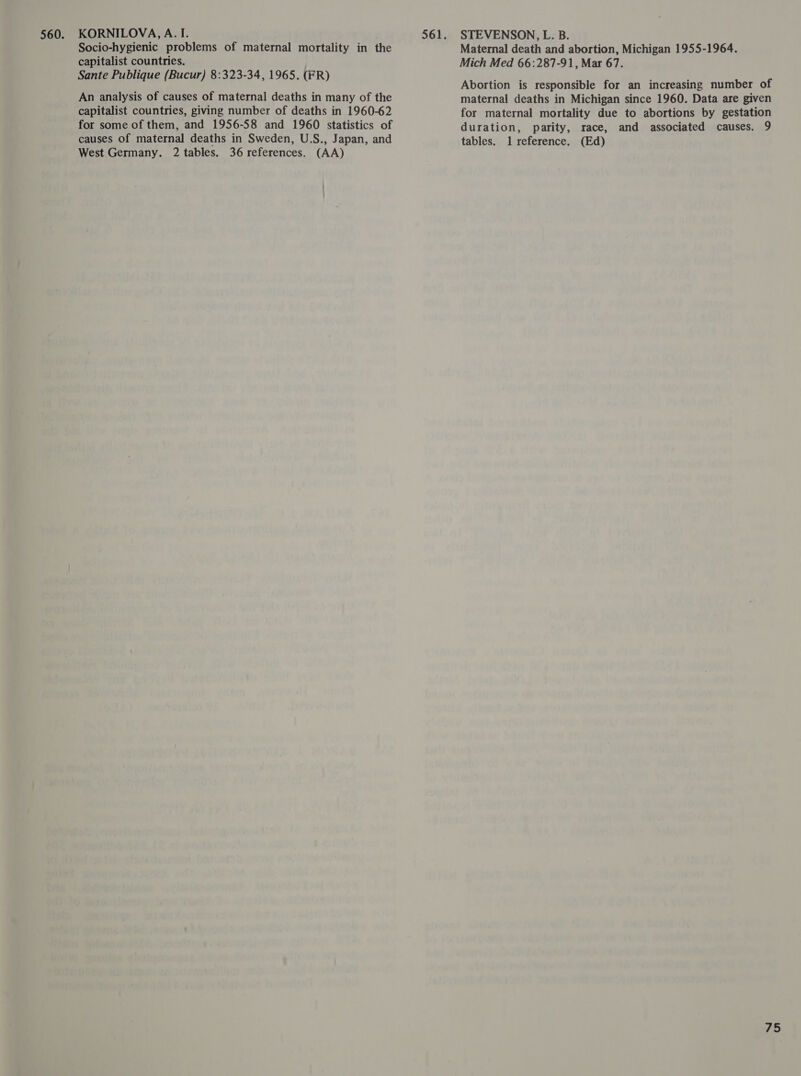 KORNILOVA, A. I. Socio-hygienic problems of maternal mortality in the capitalist countries. Sante Publique (Bucur) 8:323-34, 1965. (FR) An analysis of causes of maternal deaths in many of the capitalist countries, giving number of deaths in 1960-62 for some of them, and 1956-58 and 1960 statistics of causes of maternal deaths in Sweden, U.S., Japan, and West Germany. 2 tables. 36 references. (AA) STEVENSON, L. B. Maternal death and abortion, Michigan 1955-1964. Mich Med 66:287-91, Mar 67. Abortion is responsible for an increasing number of maternal deaths in Michigan since 1960. Data are given for maternal mortality due to abortions by gestation duration, parity, race, and associated causes. 9 tables. 1l reference. (Ed)