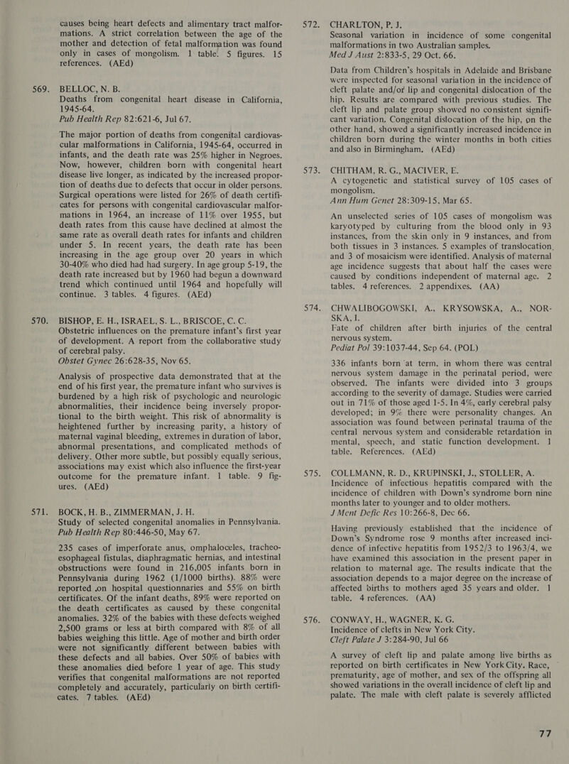 causes being heart defects and alimentary tract malfor- mations. A strict correlation between the age of the mother and detection of fetal malformation was found only in cases of mongolism. 1 table. 5 figures. 15 references. (AEd) BELLOC, N. B. Deaths from congenital heart disease in California, 1945-64. Pub Health Rep 82:621-6, Jul 67. The major portion of deaths from congenital cardiovas- cular malformations in California, 1945-64, occurred in infants, and the death rate was 25% higher in Negroes. Now, however, children born with congenital heart disease live longer, as indicated by the increased propor- tion of deaths due to defects that occur in older persons. Surgical operations were listed for 26% of death certifi- cates for persons with congenital cardiovascular malfor- mations in 1964, an increase of 11% over 1955, but death rates from this cause have declined at almost the same rate as overall death rates for infants and children under 5. In recent years, the death rate has been increasing in the age group over 20 years in which 30-40% who died had had surgery. In age group 5-19, the death rate increased but by 1960 had begun a downward trend which continued until 1964 and hopefully will continue. 3 tables. 4 figures. (AEd) BISHOP, E. H., ISRAEL, S. L., BRISCOE, C. C. Obstetric influences on the premature infant’s first year of development. A report from the collaborative study of cerebral palsy. Obstet Gynec 26:628-35, Nov 65. Analysis of prospective data demonstrated that at the end of his first year, the premature infant who survives is burdened by a high risk of psychologic and neurologic abnormalities, their incidence being inversely propor- tional to the birth weight. This risk of abnormality is heightened further by increasing parity, a history of maternal vaginal bleeding, extremes in duration of labor, abnormal presentations, and complicated methods of delivery. Other more subtle, but possibly equally serious, associations may exist which also influence the first-year outcome for the premature infant. 1 table. 9 fig- ures. (AEd) BOCK, H. B., ZIMMERMAN, J. H. Study of selected congenital anomalies in Pennsylvania. Pub Health Rep 80:446-50, May 67. 235 cases of imperforate anus, omphaloceles, tracheo- esophageal fistulas, diaphragmatic hernias, and intestinal obstructions were found in 216,005 infants born in Pennsylvania during 1962 (1/1000 births). 88% were reported .on hospital questionnaries and 55% on birth certificates. Of the infant deaths, 89% were reported on the death certificates as caused by these congenital anomalies. 32% of the babies with these defects weighed 2,500 grams or less at birth compared with 8% of all babies weighing this little. Age of mother and birth order were not significantly different between babies with these defects and all babies. Over 50% of babies with these anomalies died before 1 year of age. This study verifies that congenital malformations are not reported completely and accurately, particularly on birth certifi- cates. 7 tables. (AEd) CHARLTON, P. J. Seasonal variation in incidence of some congenital malformations in two Australian samples. Med J Aust 2:833-5, 29 Oct. 66. Data from Children’s hospitals in Adelaide and Brisbane were inspected for seasonal variation in the incidence of cleft palate and/or lip and congenital dislocation of the hip. Results are compared with previous studies. The cleft lip and palate group showed no consistent signifi- cant variation, Congenital dislocation of the hip, on the other hand, showed a significantly increased incidence in children born during the winter months in both cities and also in Birmingham. (AEd) CHITHAM, R. G., MACIVER, E. A cytogenetic and statistical survey of 105 cases of mongolism. Ann Hum Genet 28:309-15, Mar 65. An unselected series of 105 cases of mongolism was karyotyped by culturing from the blood only in 93 instances, from the skin only in 9 instances, and from both tissues in 3 instances. 5 examples of translocation, and 3 of mosaicism were identified. Analysis of maternal age incidence suggests that about half the cases were caused by conditions independent of maternal age. 2 tables. 4 references. 2 appendixes. (AA) CHWALIBOGOWSKI, A., KRYSOWSKA, A., NOR- SKA, I. Fate of children after birth injuries of the central nervous system. Pediat Pol 39:1037-44, Sep 64. (POL) 336 infants born ‘at term, in whom there was central nervous system damage in the perinatal period, were observed. The infants were divided into 3 groups according to the severity of damage. Studies were carried out in 71% of those aged 1-5. In 4%, early cerebral palsy developed; in 9% there were personality changes. An association was found between perinatal trauma of the central nervous system and considerable retardation in mental, speech, and static function development. 1 table. References. (AEd) COLLMANN, R. D., KRUPINSKI, J., STOLLER, A. Incidence of infectious hepatitis compared with the incidence of children with Down’s syndrome born nine months later to younger and to older mothers. J Ment Defic Res 10:266-8, Dec 66. Having previously established that the incidence of Down’s Syndrome rose 9 months after increased inci- dence of infective hepatitis from 1952/3 to 1963/4, we have examined this association in the present paper in relation to maternal age. The results indicate that the association depends to a major degree on the increase of affected births to mothers aged 35 years and older. 1 table. 4 references. (AA) CONWAY, H., WAGNER, K. G. Incidence of clefts in New York City. Cleft Palate J 3:284-90, Jul 66 A survey of cleft lip and palate among live births as reported on birth certificates in New York City. Race, prematurity, age of mother, and sex of the offspring all showed variations in the overall incidence of cleft lip and palate. The male with cleft palate is severely afflicted