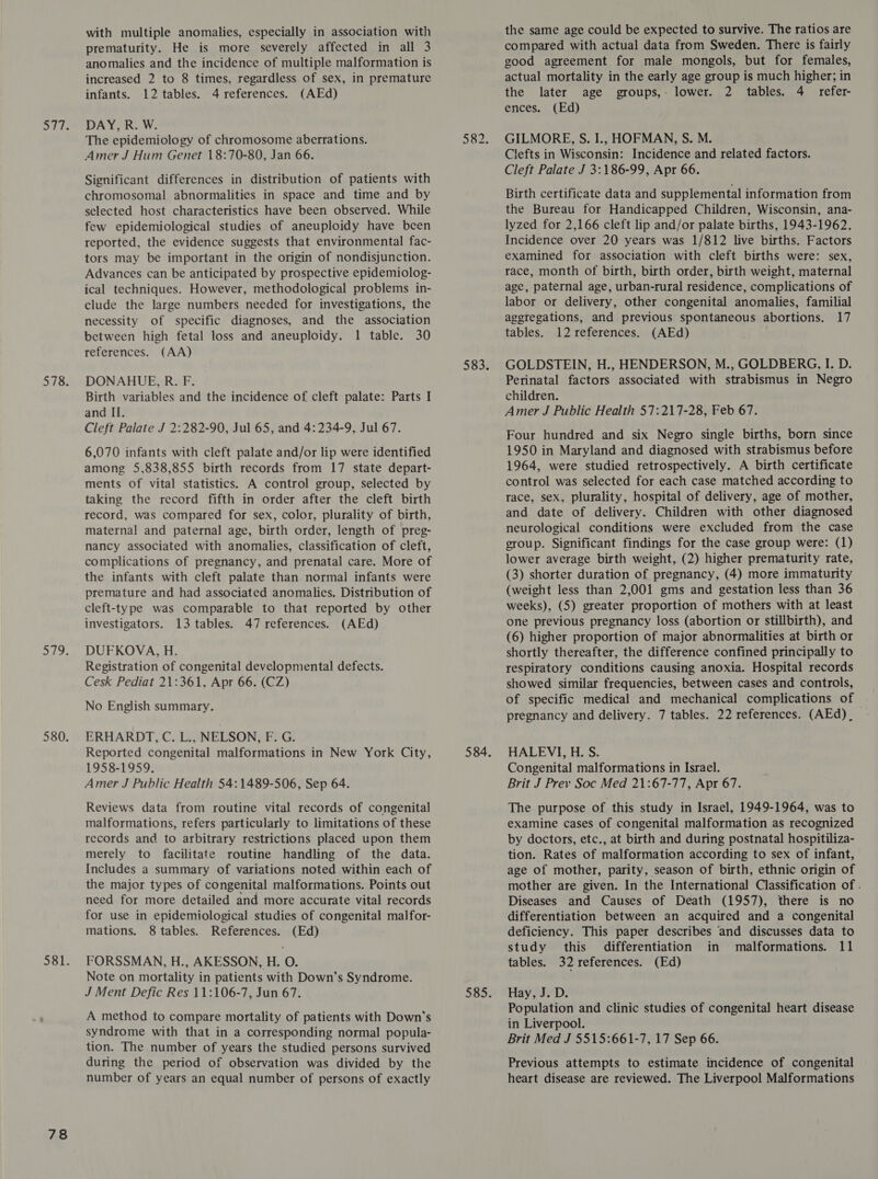 78 with multiple anomalies, especially in association with prematurity. He is more severely affected in all 3 anomalies and the incidence of multiple malformation is increased 2 to 8 times, regardless of sex, in premature DAY, R. W. Significant differences in distribution of patients with chromosomal abnormalities in space and time and by selected host characteristics have been observed. While few epidemiological studies of aneuploidy have been reported, the evidence suggests that environmental fac- tors may be important in the origin of nondisjunction. ical techniques. However, methodological problems in- clude the large numbers needed for investigations, the necessity of specific diagnoses, and the association between high fetal loss and aneuploidy. 1 table. 30 DONAHUE, R. F. Birth variables and the incidence of cleft palate: Parts I Cleft Palate J 2:282-90, Jul 65, and 4:234-9, Jul 67. 6,070 infants with cleft palate and/or lip were identified among 5,838,855 birth records from 17 state depart- ments of vital statistics. A control group, selected by taking the record fifth in order after the cleft birth record, was compared for sex, color, plurality of birth, maternal and paternal age, birth order, length of preg- nancy associated with anomalies, classification of cleft, complications of pregnancy, and prenatal care. More of the infants with cleft palate than normal infants were premature and had associated anomalies. Distribution of cleft-type was comparable to that reported by other DUFKOVA, H. Registration of congenital developmental defects. No English summary. ERHARDT, C. L., NELSON, F. G. Reported congenital malformations in New York City, Amer J Public Health 54:1489-506, Sep 64. Reviews data from routine vital records of congenital malformations, refers particularly to limitations of these records and to arbitrary restrictions placed upon them merely to facilitate routine handling of the data. Includes a summary of variations noted within each of the major types of congenital malformations. Points out need for more detailed and more accurate vital records for use in epidemiological studies of congenital malfor- FORSSMAN, H., AKESSON, H. O. Note on mortality in patients with Down’s Syndrome. A method to compare mortality of patients with Down’s syndrome with that in a corresponding normal popula- tion. The number of years the studied persons survived during the period of observation was divided by the number of years an equal number of persons of exactly the same age could be expected to survive. The ratios are compared with actual data from Sweden. There is fairly good agreement for male mongols, but for females, actual mortality in the early age group is much higher; in Birth certificate data and supplemental information from the Bureau for Handicapped Children, Wisconsin, ana- lyzed for 2,166 cleft lip and/or palate births, 1943-1962. Incidence over 20 years was 1/812 live births. Factors examined for association with cleft births were: sex, age, paternal age, urban-rural residence, complications of labor or delivery, other congenital anomalies, familial aggregations, and previous spontaneous abortions. 17 GOLDSTEIN, H., HENDERSON, M., GOLDBERG, I. D. Perinatal factors associated with strabismus in Negro children. Four hundred and six Negro single births, born since 1950 in Maryland and diagnosed with strabismus before 1964, were studied retrospectively. A birth certificate control was selected for each case matched according to race, sex, plurality, hospital of delivery, age of mother, and date of delivery. Children with other diagnosed neurological conditions were excluded from the case group. Significant findings for the case group were: (1) lower average birth weight, (2) higher prematurity rate, (3) shorter duration of pregnancy, (4) more immaturity (weight less than 2,001 gms and gestation less than 36 weeks), (5) greater proportion of mothers with at least (6) higher proportion of major abnormalities at birth or shortly thereafter, the difference confined principally to respiratory conditions causing anoxia. Hospital records of specific medical and mechanical complications of | pregnancy and delivery. 7 tables. 22 references. (AEd)_ HALEVI, H. S. Brit J Prev Soc Med 21:67-77, Apr 67. The purpose of this study in Israel, 1949-1964, was to examine cases of congenital malformation as recognized by doctors, etc., at birth and during postnatal hospitiliza- tion. Rates of malformation according to sex of infant, age of mother, parity, season of birth, ethnic origin of mother are given. In the International Classification of . Diseases and Causes of Death (1957), there is no differentiation between an acquired and a congenital tables. 32 references. (Ed) Population and clinic studies of congenital heart disease in Liverpool. Brit Med J 5515:661-7, 17 Sep 66. Previous attempts to estimate incidence of congenital heart disease are reviewed. The Liverpool Malformations