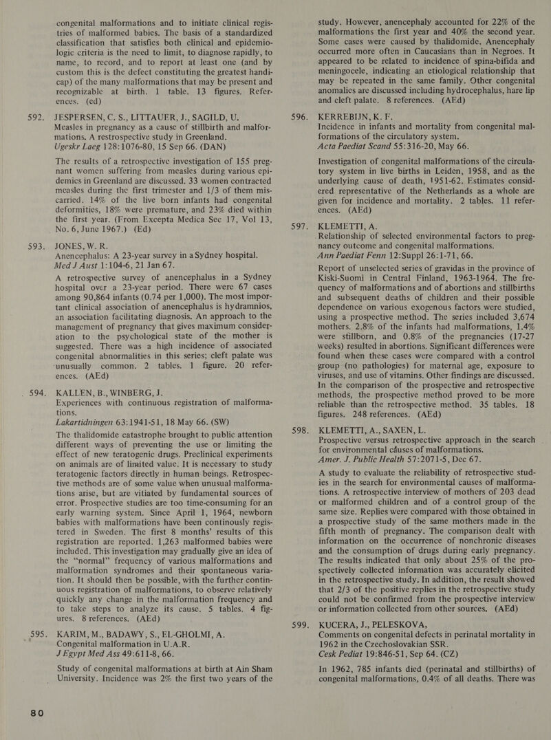 80 congenital malformations and to initiate clinical regis- tries of malformed babies. The basis of a standardized classification that satisfies both clinical and epidemio- logic criteria is the need to limit, to diagnose rapidly, to name, to record, and to report at least one (and by custom this is the defect constituting the greatest handi- cap) of the many malformations that may be present and recognizable at birth. 1 table. 13 figures. Refer- JESPERSEN, C. S., LITTAUER, J., SAGILD, U. mations. A restrospective study in Greenland. nant women suffering from measles during various epi- demics in Greenland are discussed. 33 women contracted measles during the first trimester and 1/3 of them mis- the first year. (From. Excepta Medica Sec 17, Vol 13, Anencephalus: A 23-year survey in a Sydney hospital. A retrospective survey of anencephalus in a Sydney hospital over a 23-year period. There were 67 cases among 90,864 infants (0.74 per 1,000). The most impor- tant clinical association of anencephalus is hydramnios, an association facilitating diagnosis. An approach to the management of pregnancy that gives maximum considey- ation to the psychological state of the mother is suggested. There was a high incidence of associated congenital abnormalities in this series; cleft palate was common. 2 tables. 1 figure. 20 refer- KALLEN, B., WINBERG, J. Experiences with continuous registration of malforma- tions. Lakartidningen 63:1941-51, 18 May 66. (SW) The thalidomide catastrophe brought to public attention different ways of preventing the use or limiting the effect of new teratogenic drugs. Preclinical experiments on animals are of limited value. It is necessary to study teratogenic factors directly in human beings. Retrospec- tive methods are of some value when unusual malforma- tions arise, but are vitiated by fundamental sources of error. Prospective studies are too time-consuming for an early warning system. Since April 1, 1964, newborn babies with malformations have been continously regis- tered in Sweden. The first 8 months’ results of this registration are reported. 1,263 malformed babies were included. This investigation may gradually give an idea of the “normal” frequency of various malformations and malformation syndromes and their spontaneous varia- tion. It should then be possible, with the further contin- uous registration of malformations, to observe relatively quickly any change in the malformation frequency and to take steps to analyze its cause. 5 tables. 4 fig- KARIM, M., BADAWY, S., EL-GHOLMI, A. Congenital malformation in U.A.R. J Egypt Med Ass 49:611-8, 66. Study of congenital malformations at birth at Ain Sham University. Incidence was 2% the first two years of the study. However, anencephaly accounted for 22% of the malformations the first year and 40% the second year. Some cases were caused by thalidomide. Anencephaly occurred more often in Caucasians than in Negroes. It appeared to be related to incidence of spina-bifida and meningocele, indicating an etiological relationship that may be repeated in the same family. Other congenital anomalies are discussed including hydrocephalus, hare lip KERREBIJN, K. F. formations of the circulatory system. tory system in live births in Leiden, 1958, and as the underlying cause of death, 1951-62. Estimates consid- ered representative of the Netherlands as a whole are KLEMETTI, A. Ann Paediat Fenn 12:Supp] 26:1-71, 66. Report of unselected series of gravidas in the province of Kiski-Suomi in Central Finland, 1963-1964. The fre- quency of malformations and of abortions and stillbirths and subsequent deaths of children and their possible dependence on various exogenous factors were studied, using a prospective method. The series included 3,674 mothers. 2.8% of the infants had malformations, 1.4% were stillborn, and 0.8% of the pregnancies (17-27 weeks) resulted in abortions. Significant differences were found when these cases were compared with a control group (no pathologies) for maternal age, exposure to In the comparison of the prospective and retrospective methods, the prospective method proved to be more reliable than the retrospective method. 35 tables. 18 figures. 248 references. (AEd) KLEMETTI, A., SAXEN, L. Prospective versus retrospective approach in the search | for environmental causes of malformations. Amer. J. Public Health §57:2071-5, Dec 67. A study to evaluate the reliability of retrospective stud- ies in the search for environmental causes of malforma- tions. A retrospective interview of mothers of 203 dead or malformed children and of a control group of the same size. Replies were compared with those obtained in a prospective study of the same mothers made in the fifth month of pregnancy. The comparison dealt with information on the occurrence of nonchronic diseases and the consumption of drugs during early pregnancy. The results indicated that only about 25% of the pro- spectively collected information was accurately elicited in the retrospective study. In addition, the result showed that 2/3 of the positive replies in the retrospective study could not be confirmed from the prospective interview or information collected from other sources. (AEd) KUCERA, J., PELESKOVA, Comments on congenital defects in perinatal mortality in 1962 in the Czechoslovakian SSR. Cesk Pediat 19:846-51, Sep 64. (CZ) In 1962, 785 infants died (perinatal and stillbirths) of congenital malformations, 0.4% of all deaths. There was