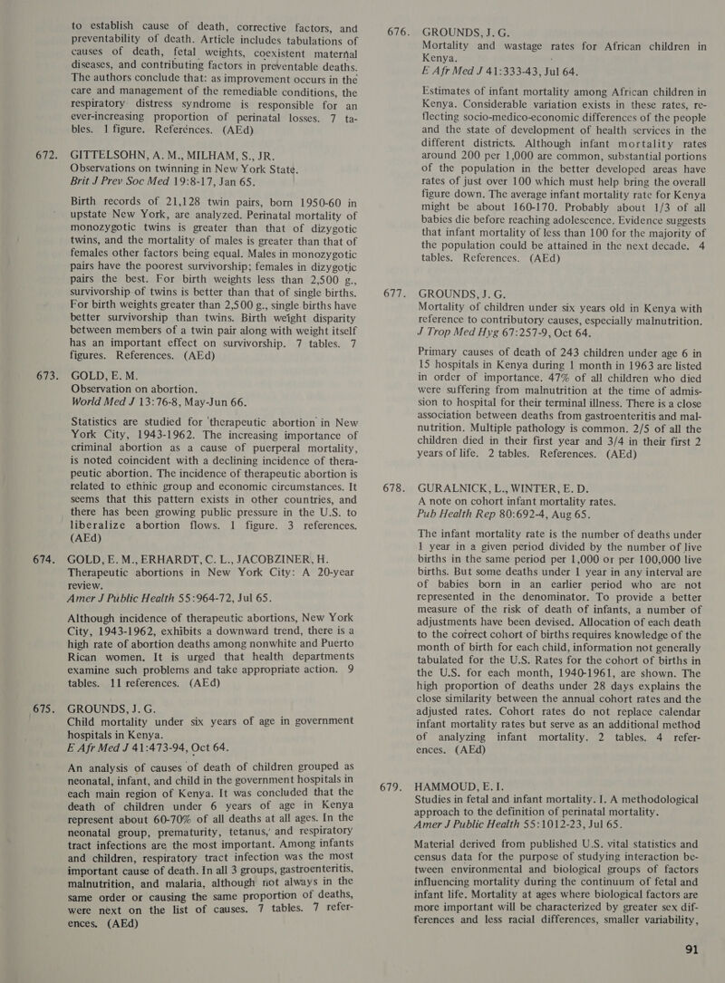 to establish cause of death, corrective factors, and preventability of death. Article includes tabulations of causes of death, fetal weights, coexistent maternal diseases, and contributing factors in preventable deaths. The authors conclude that: as improvement occurs in the care and management of the remediable conditions, the respiratory distress syndrome is responsible for an ever-increasing proportion of perinatal losses. 7 ta- bles. 1 figure. Referénces. (AEd) GITTELSOHN, A. M., MILHAM, S., JR. Observations on twinning in New York State. Brit J Prev Soc Med 19:8-17, Jan 65. Birth records of 21,128 twin pairs, born 1950-60 in upstate New York, are analyzed. Perinatal mortality of monozygotic twins is greater than that of dizygotic twins, and the mortality of males is greater than that of females other factors being equal. Males in monozygotic pairs have the poorest survivorship; females in dizygotic pairs the best. For birth weights less than 2,500 g., survivorship of twins is better than that of single births. For birth weights greater than 2,500 g., single. births have better survivorship than twins. Birth weight disparity between members of a twin pair along with weight itself has an important effect on survivorship. 7 tables. 7 figures. References. (AEd) GOLD, E. M. Observation on abortion. World Med J 13:76-8, May-Jun 66. Statistics are studied for ‘therapeutic abortion in New York City, 1943-1962. The increasing importance of criminal abortion as a cause of puerperal mortality, is noted coincident with a declining incidence of thera- peutic abortion. The incidence of therapeutic abortion is related to ethnic group and economic circumstances. It seems that this pattern exists in other countries, and there has been growing public pressure in the U.S. to liberalize abortion flows. 1 figure. 3 references. (AEd) GOLD, E. M., ERHARDT, C. L., JACOBZINER, H. Therapeutic abortions in New York City: A 20-year review. Amer J Public Health 55:964-72, Jul 65. Although incidence of therapeutic abortions, New York City, 1943-1962, exhibits a downward trend, there is a high rate of abortion deaths among nonwhite and Puerto Rican women. It is urged that health departments examine such problems and take appropriate action. 9 tables. 11 references. (AEd) GROUNDS, J.G. Child mortality under six years of age in government hospitals in Kenya. E Afr Med J 41:473-94, Oct 64. An analysis of causes of death of children grouped as neonatal, infant, and child in the government hospitals in each main region of Kenya. It was concluded that the death of children under 6 years of age in Kenya represent about 60-70% of all deaths at all ages. In the neonatal group, prematurity, tetanus,’ and respiratory tract infections are the most important. Among infants and children, respiratory tract infection was the most important cause of death. In all 3 groups, gastroenteritis, malnutrition, and malaria, although not always in the same order or causing the same proportion of deaths, were next on the list of causes. 7 tables. 7 refer- ences, (AEd) 679. GROUNDS, J.G. Mortality and wastage rates for African children in Kenya. E Afr Med J 41:333-43, Jul 64. Estimates of infant mortality among African children in Kenya. Considerable variation exists in these rates, re- flecting socio-medico-economic differences of the people and the state of development of health services in the different districts. Although infant mortality rates around 200 per 1,000 are common, substantial portions of the population in the better developed areas have rates of just over 100 which must help bring the overall figure down. The average infant mortality rate for Kenya might be about 160-170. Probably about 1/3 of all babies die before reaching adolescence. Evidence suggests that infant mortality of less than 100 for the majority of the population could be attained in the next decade. 4 tables. References. (AEd) GROUNDS, J. G. Mortality of children under six years old in Kenya with reference to contributory causes, especially malnutrition. J Trop Med Hyg 67:257-9, Oct 64. Primary causes of death of 243 children under age 6 in 15 hospitals in Kenya during 1 month in 1963 are listed in order of importance. 47% of all children who died were suffering from malnutrition at the time of admis- sion to hospital for their terminal illness. There is a close association between deaths from gastroenteritis and mal- nutrition. Multiple pathology is common. 2/5 of all the children died in their first year and 3/4 in their first 2 years of life. 2 tables. References. (AEd) GURALNICK, L., WINTER, E. D. A note on cohort infant mortality rates. Pub Health Rep 80:692-4, Aug 65. The infant mortality rate is the number of deaths under 1 year in a given period divided by the number of live births in the same period per 1,000 or per 100,000 live births. But some deaths under 1 year in any interval are of babies born in an earlier period who are not represented in the denominator. To provide a better measure of the risk of death of infants, a number of adjustments have been devised. Allocation of each death to the correct cohort of births requires knowledge of the month of birth for each child, information not generally tabulated for the U.S. Rates for the cohort of births in the U.S. for each month, 1940-1961, are shown. The high proportion of deaths under 28 days explains the close similarity between the annual cohort rates and the adjusted rates. Cohort rates do not replace calendar infant mortality rates but serve as an additional method of analyzing infant mortality. 2 tables. 4 refer- ences. (AEd) HAMMOUD, E. I. Studies in fetal and infant mortality. I. A methodological approach to the definition of perinatal mortality. Amer J Public Health 55:1012-23, Jul 65. Material derived from published U.S. vital statistics and census data for the purpose of studying interaction be- tween environmental and biological groups of factors influencing mortality during the continuum of fetal and infant life. Mortality at ages where biological factors are more important will be characterized by greater sex dif- ferences and less racial differences, smaller variability,