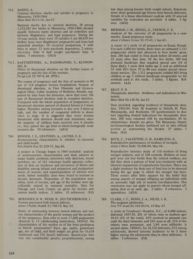 762. 764. 104 BARNO, A. Criminal abortion—deaths and suicides in pregnancy in Minnesota, 1950-1964. Minn Med 50:11-16, Jan 67. Maternal deaths due to criminal abortion, 20 among 1,232,545 live births in Minnesota, 1950-1964, divided equally between septic abortion and air embolism and between illegitimacy and legal pregnancy. During the 15-year period, there were 14 suicides (1 per 88,039 live births); none were illegitimate pregnancies and none had requested abortion; 10 occurred postpartum, 4 with fetus in utero; 12 were psychotic depressives, 2 schizo- phrenics. Only 4 had sought psychiatric help. 9 tables. 7 references. (AEd) BARTOSZEWSKI, A., RADOMANSKI, T., KLONOW- SKI, H. Effect of threatened abortion on the further course of pregnancy and the fate of the neonate. Przegl Lek 22:747-8, 66. (POL) The course of pregnancy and the fate of neonates in 90 out of 114 pregnant women hospitalized, because of threatened abortion, at First Obstetric and Gyneco- logical Clinic, Lubin Academy of Medicine. Results, sup- ported by data from the literature, show that every Sth case of threatened abortion ends in complete abortion. Compared with the whole population of pregnancies, in threatened abortion percent of aborted fetuses is 3 times high, and the number of congenital defects is about twice as large. It is suggested that every woman threatened with abortion should seek treatment, since the majority of children born survived over 4 months i.e., they passed the age limit at which biologically weak neonates die. 10 references. (AEd) BEDGER, J. E., GELPERIN, A., JACOBS, E. E. Socioeconomic characteristics in relation to maternal and child health. Pub Health Rep 81:829-33, Sep 66. A project in Chicago begun in 1964 included: analysis of socioeconomic characteristics and their relation to major health problems; interviews with directors, board members, etc. of 161 voluntary health agencies; collec- tion of data on incidence and prevalence of illness and disability among infants and prepartum and postpartum status of women; and superimposition of services over needs. Infant mortality rates were found to increase as income decreases. Proportion of the population non- white, level of income, and age of the mother were sig- nificantly related to maternal mortality. Data for Chicago and Cook County are given for income and various health indices. 3 tables. 10 references. (Ed) BERENDES, H. W., WEISS, W., DEUTSCHBERGER, J. Factors associated with breech delivery. Amer J Public Health 55:708-19, May 65. ous characteristics of the gravid woman and the product of her pregnancy. Data refer to some 17,000 pregnancies observed in 13 collaborating institutions, 1959-62. Do characteristics of the mother or of the fetus predispose to breech presentation? Race, age, parity, gestational age, sex of child, and birth weight are given for 16,634 nonbreech and 536 breech deliveries. Breech-type deli- very was considerably greater, proportionately, among low than among heavier birth weight infants. Relatively more short gestational age fetuses were breech deliveries. Details of a linear discriminant analysis with 22 selected variables for evaluation are provided. 6 tables. 3 fig- ures. (AEd) BIERMAN, J. M., SIEGEL, E., FRENCH, F. E. Analysis of the outcome of all pregnancies in a com- munity. Kauai pregnancy study. Amer J Obstet Gynec 91:37-45, 1 Jan 65. A report of a study of all pregnancies on Kauai, Hawaii. For each 1,000 live births, there were an estimated 1,311 pregnancies which had advanced to four weeks’ gesta-. tion; 286 had ended in fetal death before 20 weeks, and 25 more after that time. Of the live births, 100 had perinatal handicaps that required special care (16 of these died); 3 more died under age 2; and an additional 32 with IQ’s from 70 to 80 may require special educa- tional services. The 1,311 pregnancies yielded 865 living children at age 2 without handicaps recognizable by the methods used ir this study. 3 tables. 3 figures. Ref- erences. (AA) BRAY, P.N. Therapeutic abortion: incidence and indications in Min- nesota. Minn Med 50:129-36, Jan 67. Data provided, regarding incidence of therapeutic abor- tion, 1955-64, from 26 hospitals in Duluth, St. Paul, Minneapolis, and Rochester. Of questionnaires to doc- tors regarding desired indications for therapeutic abor- tion, 200 were returned—106 by psychiatrists, 94 by. obstetricians. Results are given. The Minnesota Obstet- ric-Gynecological Society preferred not to take official action as representing the Society. 27 tables. 1 form. (Ed) BUCK, C., VALENTINE, G. H., HAMILTON, K. Reproductive performance of mothers of mongols. Amer J Ment Defic 70:886-94, May 66. Reproductive histories study of 110 mothers of living mongol subjects, and of 100 controls. Mothers of mon- gols were not less fertile than the control mothers, nor did they show a pattern of fetal loss consistent with an inherent impairment of reproductive function. There was a slight tendency for their rate of fetal loss to be elevated during the age range in which the mongol was born. These results offer little support for the belief that among parents of mongol offspring are individuals with an unusually high risk of meiotic non-disjunction. This conclusion may not apply to parents whose mongol off- spring died at an early age. 2 tables. 8 references. 3 appendixes. (AEd) CLARK, J. F., WONG, J. A., NILES, J. H. The pregnant adolescent. Ann YN Acad Sci 142:813-6, 10 May 67. A study at Freedman’s Hospital, D.C., of 6,000 infants, delivered 1957-59, 291 of whom were to mothers ages 10-16 (5% of the total). 65% received no prenatal care until the third trimester, and 25% none at all. 21% of the infants were premature, and 2.4% were stillbirths. A second series, 1960-65, for 18,310 deliveries, 413 among adolescents, showed toxemia incidence to be 5 times higher among the adolescents than in other deliveries. 6 tables. 2 references. (Ed)