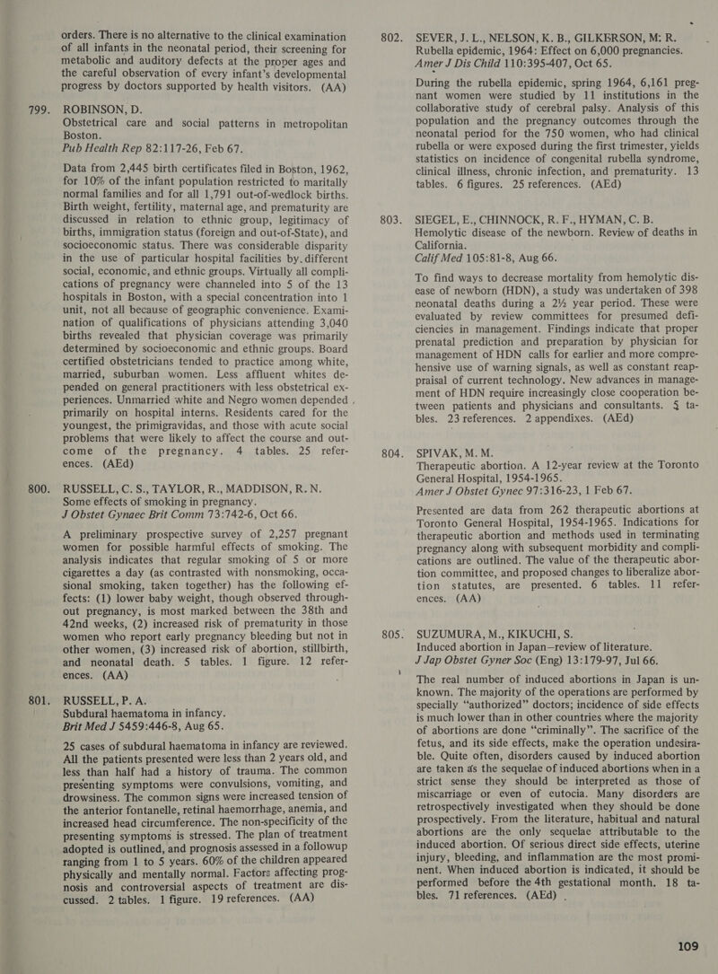 orders. There is no alternative to the clinical examination of all infants in the neonatal period, their screening for metabolic and auditory defects at the proper ages and the careful observation of every infant’s developmental progress by doctors supported by health visitors. (AA) ROBINSON, D. Obstetrical care and social patterns in metropolitan Boston. Pub Health Rep 82:117-26, Feb 67. Data from 2,445 birth certificates filed in Boston, 1962, for 10% of the infant population restricted to maritally normal families and for all 1,791 out-of-wedlock births. Birth weight, fertility, maternal age, and prematurity are discussed in relation to ethnic group, legitimacy of births, immigration status (foreign and out-of-State), and socioeconomic status. There was considerable disparity in the use of particular hospital facilities by. different social, economic, and ethnic groups. Virtually all compli- cations of pregnancy were channeled into 5 of the 13 hospitals in Boston, with a special concentration into 1 unit, not all because of geographic convenience. Exami- nation of qualifications of physicians attending 3,040 births revealed that physician coverage was primarily determined by socioeconomic and ethnic groups. Board certified obstetricians tended to practice among white, married, suburban women. Less affluent whites de- pended on general practitioners with less obstetrical ex- primarily on hospital interns. Residents cared for the youngest, the primigravidas, and those with acute social problems that were likely to affect the course and out- come of the pregnancy. 4 tables. 25 refer- ences. (AEd) RUSSELL, C. S., TAYLOR, R., MADDISON, R.N. Some effects of smoking in pregnancy. J Obstet Gynaec Brit Comm 73:742-6, Oct 66. A preliminary prospective survey of 2,257 pregnant women for possible harmful effects of smoking. The analysis indicates that regular smoking of 5 or more cigarettes a day (as contrasted with nonsmoking, occa- sional smoking, taken together) has the following ef- fects: (1) lower baby weight, though observed through- out pregnancy, is most marked between the 38th and 42nd weeks, (2) increased risk of prematurity in those women who report early pregnancy bleeding but not in other women, (3) increased risk of abortion, stillbirth, and neonatal death. 5 tables. 1 figure. 12 refer- ences. (AA) RUSSELL, P. A. Subdural haematoma in infancy. Brit Med J 5459:446-8, Aug 65. 25 cases of subdural haematoma in infancy are reviewed. All the patients presented were less than 2 years old, and less than half had a history of trauma. The common presenting symptoms were convulsions, vomiting, and drowsiness. The common signs were increased tension of the anterior fontanelle, retinal haemorrhage, anemia, and increased head circumference. The non-specificity of the presenting symptoms is stressed. The plan of treatment ranging from 1 to 5 years. 60% of the children appeared physically and mentally normal. Factors affecting prog- nosis and controversial aspects of treatment are dis- cussed. 2 tables. 1 figure. 19 references. (AA) SEVER, J. L., NELSON, K. B., GILKERSON, M: R. Rubella epidemic, 1964: Effect on 6,000 pregnancies. Amer J Dis Child 110:395-407, Oct 65. During the rubella epidemic, spring 1964, 6,161 preg- nant women were studied by 11 institutions in the collaborative study of cerebral palsy. Analysis of this population and the pregnancy outcomes through the neonatal period for the 750 women, who had clinical rubella or were exposed during the first trimester, yields statistics on incidence of congenital rubella syndrome, clinical illness, chronic infection, and prematurity. 13 tables. 6 figures. 25 references. (AEd) SIEGEL, E., CHINNOCK, R. F., HYMAN, C. B. Hemolytic disease of the newborn. Review of deaths in California. Calif Med 105:81-8, Aug 66. To find ways to decrease mortality from hemolytic dis- ease of newborn (HDN), a study was undertaken of 398 neonatal deaths during a 2% year period. These were evaluated by review committees for presumed defi- ciencies in management. Findings indicate that proper prenatal prediction and preparation by physician for management of HDN calls for earlier and more compre- hensive use of warning signals, as well as constant reap- praisal of current technology. New advances in manage- ment of HDN require increasingly close cooperation be- tween patients and physicians and consultants. } ta- bles. 23 references. 2 appendixes. (AEd) SPIVAK, M. M. Therapeutic abortion. A 12-year review at the Toronto General Hospital, 1954-1965. Amer J Obstet Gynec 97:316-23, 1 Feb 67. Presented are data from 262 therapeutic abortions at Toronto General Hospital, 1954-1965. Indications for therapeutic abortion and methods used in terminating pregnancy along with subsequent morbidity and compli- cations are outlined. The value of the therapeutic abor- tion committee, and proposed changes to liberalize abor- tion statutes, are presented. 6 tables. 11 refer- ences. (AA) SUZUMURA, M., KIKUCHI, S. Induced abortion in Japan—review of literature. J Jap Obstet Gyner Soc (Eng) 13:179-97, Jul 66. The real number of induced abortions in Japan is un- known. The majority of the operations are performed by specially “authorized” doctors; incidence of side effects is much lower than in other countries where the majority of abortions are done “criminally”. The sacrifice of the fetus, and its side effects, make the operation undesira- ble. Quite often, disorders caused by induced abortion are taken ds the sequelae of induced abortions when in a strict sense they should be interpreted as those of miscarriage or even of eutocia. Many disorders are retrospectively investigated when they should be done prospectively. From the literature, habitual and natural abortions are the only sequelae attributable to the induced abortion. Of serious direct side effects, uterine injury, bleeding, and inflammation are the most promi- nent. When induced abortion is indicated, it should be performed before the 4th gestational month. 18 ta- bles. 71 references. (AEd) .