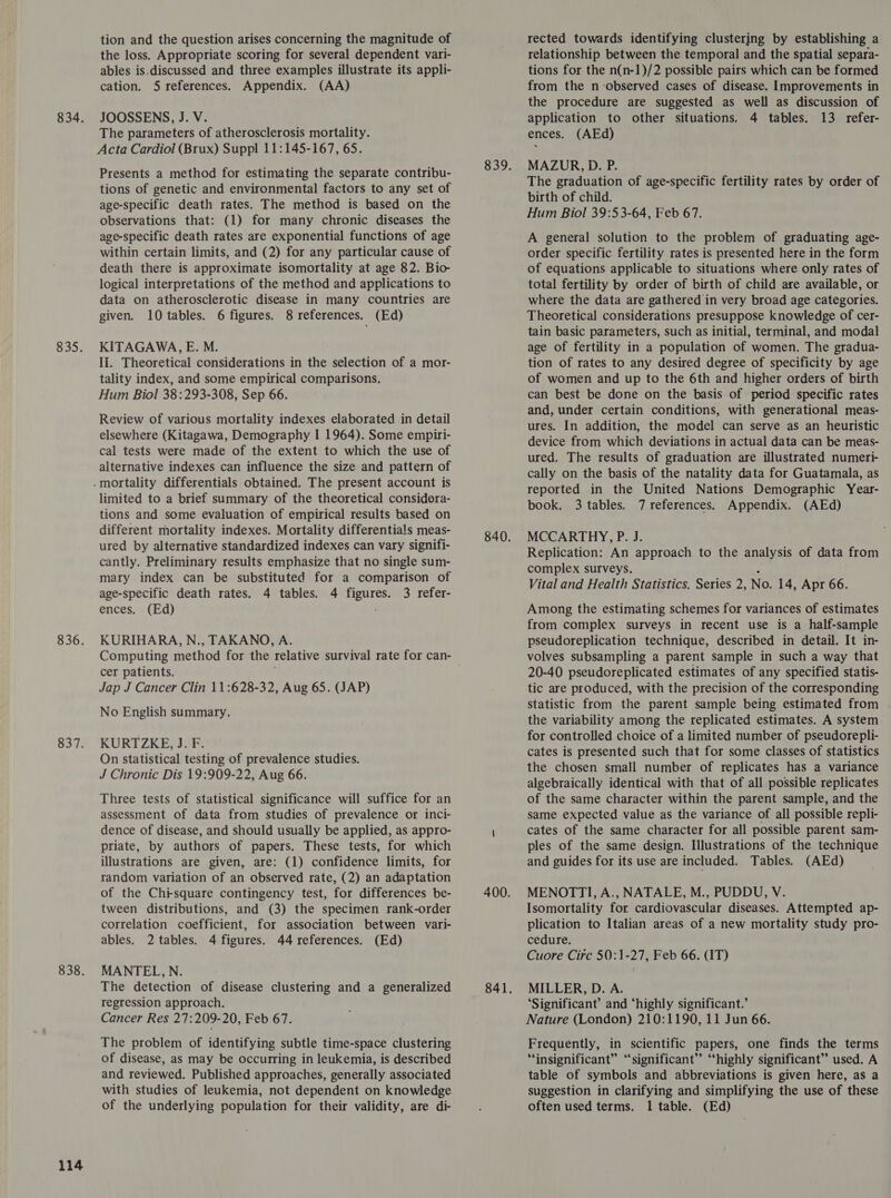 S35, 114 tion and the question arises concerning the magnitude of the loss. Appropriate scoring for several dependent vari- ables is.discussed and three examples illustrate its appli- cation. 5 references. Appendix. (AA) JOOSSENS, J. V. The parameters of atherosclerosis mortality. Acta Cardiol (Brux) Suppl 11:145-167, 65. Presents a method for estimating the separate contribu- tions of genetic and environmental factors to any set of age-specific death rates. The method is based on the observations that: (1) for many chronic diseases the age-specific death rates are exponential functions of age within certain limits, and (2) for any particular cause of death there is approximate isomortality at age 82. Bio- logical interpretations of the method and applications to data on atherosclerotic disease in many countries are given. 10 tables. 6 figures. 8 references. (Ed) KITAGAWA, E. M. II. Theoretical considerations in the selection of a mor- tality index, and some empirical comparisons. Hum Biol 38:293-308, Sep 66. Review of various mortality indexes elaborated in detail elsewhere (Kitagawa, Demography I 1964). Some empiri- cal tests were made of the extent to which the use of alternative indexes can influence the size and pattern of limited to a brief summary of the theoretical considera- tions and some evaluation of empirical results based on different mortality indexes. Mortality differentials meas- ured by alternative standardized indexes can vary signifi- cantly. Preliminary results emphasize that no single sum- mary index can be substituted for a comparison of age-specific death rates. 4 tables. 4 figures. 3 refer- ences. (Ed) KURIHARA, N., TAKANO, A. cer patients. Jap J Cancer Clin 11:628-32, Aug 65. (JAP) No English summary. KURT ZKE, J. F. On statistical testing of prevalence studies. J Chronic Dis 19:909-22, Aug 66. Three tests of statistical significance will suffice for an assessment of data from studies of prevalence or inci- dence of disease, and should usually be applied, as appro- priate, by authors of papers. These tests, for which illustrations are given, are: (1) confidence limits, for random variation of an observed rate, (2) an adaptation of the Chi-square contingency test, for differences be- tween distributions, and (3) the specimen rank-order correlation coefficient, for association between vari- ables. 2 tables. 4 figures. 44 references. (Ed) MANTEL,N. The detection of disease clustering and a generalized regression approach. Cancer Res 27:209-20, Feb 67. The problem of identifying subtle time-space clustering of disease, as may be occurring in leukemia, is described and reviewed. Published approaches, generally associated with studies of leukemia, not dependent on knowledge of the underlying population for their validity, are di- rected towards identifying clustering by establishing a relationship between the temporal and the spatial separa- tions for the n(n-1)/2 possible pairs which can be formed from the n-observed cases of disease. Improvements in the procedure are suggested as well as discussion of application to other situations. 4 tables. 13 refer- ences. (AEd) MAZUR, D. P. The graduation of age-specific fertility rates by order of birth of child. Hum Biol 39:53-64, Feb 67. A general solution to the problem of graduating age- order specific fertility rates is presented here in the form of equations applicable to situations where only rates of total fertility by order of birth of child are available, or where the data are gathered in very broad age categories. Theoretical considerations presuppose knowledge of cer- tain basic parameters, such as initial, terminal, and modal age of fertility in a population of women. The gradua- tion of rates to any desired degree of specificity by age of women and up to the 6th and higher orders of birth can best be done on the basis of period specific rates and, under certain conditions, with generational meas- ures. In addition, the model can serve as an heuristic device from which deviations in actual data can be meas- ured. The results of graduation are illustrated numerti- cally on the basis of the natality data for Guatamala, as reported in the United Nations Demographic Year- book. 3 tables. 7 references. Appendix. (AEd) MCCARTHY, P. J. Replication: An approach to the analysis of data from complex surveys. Vital and Health Statistics. Series 2, No. 14, Apr 66. Among the estimating schemes for variances of estimates from complex surveys in recent use is a half-sample pseudoreplication technique, described in detail. It in- volves subsampling a parent sample in such a way that 20-40 pseudoreplicated estimates of any specified statis- tic are produced, with the precision of the corresponding Statistic from the parent sample being estimated from the variability among the replicated estimates. A system for controlled choice of a limited number of pseudorepli- cates is presented such that for some classes of statistics the chosen small number of replicates has a variance algebraically identical with that of all possible replicates of the same character within the parent sample, and the same expected value as the variance of all possible repli- cates of the same character for all possible parent sam- ples of the same design. Illustrations of the technique and guides for its use are included. Tables. (AEd) MENOTTI, A., NATALE, M., PUDDU, V. Isomortality for cardiovascular diseases. Attempted ap- plication to Italian areas of a new mortality study pro- cedure. Cuore Circ 50:1-27, Feb 66. (IT) MILLER, D. A. ‘Significant’ and ‘highly significant.’ Nature (London) 210:1190, 11 Jun 66. Frequently, in scientific papers, one finds the terms “insignificant” “significant” “highly significant” used. A table of symbols and abbreviations is given here, as a suggestion in clarifying and simplifying the use of these often used terms. 1 table. (Ed)