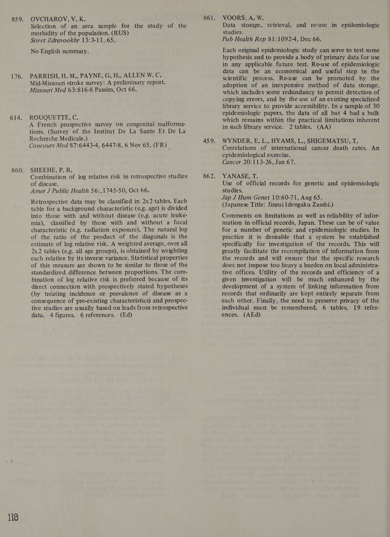 614. 118 OVCHAROV, V. K. Selection of an area sample for the study of the morbidity of the population. (RUS) Sovet Zdravookhr 13:3-11, 65. No English summary. PARRISH, H. M., PAYNE, G. H., ALLEN W.C. | Mid-Missouri stroke survey: A preliminary report. Missouri Med 63:816-8 Passim, Oct 66. ROUQUETTE, C. A French prospective survey on congenital malforma- tions. (Survey of the Institut De La Sante Et De La Recherche Medicale.) Concours Med 87:6443-4, 6447-8, 6 Nov 65. (FR) SHEEHE, Pi. Combination of log relative risk in retrospective studies of disease. Amer J Public Health 56:,1745-50, Oct 66. Retrospective data may be classified in 2x2 tables. Each table for a background characteristic (e.g. age) is divided into those with and without disease (e.g. acute leuke- mia), classified by those with and without a focal characteristic (e.g. radiation exposure). The natural log of the ratio of the product of the diagonals is the estimate of log relative risk. A weighted average, over all 2x2 tables (e.g. all age groups), is obtained by weighting each relative by its inverse variance. Statistical properties of this measure are shown to be similar to those of the standardized difference between proportions. The com- bination of log relative risk is preferred because of its direct connection with prospectively stated hypotheses (by treating incidence or prevalence of disease as a consequence of pre-existing characteristics) and prospec- tive studies are usually based on leads from retrospective data. 4figures. 6 references. (Ed) VOORS, A. W. Data storage, retrieval, and re-use in epidemiologic studies.: Pub Health Rep 81:1092-4, Dec 66. Each original epidemiologic study can serve to test some hypothesis and to provide a body of primary data for use in any applicable future test. Re-use of epidemiologic data can be an economical and useful step in the scientific process. Re-use can be promoted by the adoption of an inexpensive method of data storage, which includes some redundancy to permit detection of copying errors, and by the use of an existing specialized library service to provide accessibility. In a sample.of 30 epidemiologic papers, the data of all but 4 had a bulk which remains within the practical limitations inherent in such library service. 2 tables. (AA) WY NDER, E. L., HYAMS, L., SHIGEMATSU, T. Correlations of international cancer death rates. An epidemiological exercise. Cancer 20:113-26, Jan 67. YANASE, T. Use of official records for genetic and epidemiologic studies. Jap J Hum Genet 10:60-71, Aug 65. (Japanese Title: Jinrui Idengaku Zasshi.) Comments on limitations as well as reliability of infor- mation in official records, Japan. These can be of value for a number of genetic and epidemiologic studies. In practice it is desirable that a system be established specifically for investigation of the records. This will greatly facilitate the recompilation of information from the records and will ensure that the specific research does not impose too heavy a burden on local administra- tive offices. Utility of the records and efficiency of a given investigation will be much enhanced by the development of a system of linking information from records that ordinarily are kept entirely separate from each other. Finally, the need to preserve privacy of the individual must be remembered. 6 tables. 19 refer- ences. (AEd)