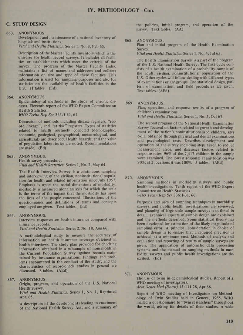 ANONYMOUS Development and maintenance of a national inventory of hospitals and institutions. Vital and Health Statistics. Series 1, No. 3, Feb 65. Description of the Master Facility Inventory which is the universe for health record surveys. It includes all facili- ties or establishments which meet the criteria of the survey. The program of the Master Facility Index maintains a list of names and addresses and collects information on size and type of these facilities. This information is used for sampling purposes and also for statistics on the availability of health facilities in the U.S. 11 tables. (Ed) ANONYMOUS. Epidemiological methods in the study of chronic dis- eases. Eleventh report of the WHO Expert Committee on Health Statistics. WHO Techn Rep Ser 365:1-31, 67 Discussion of methods including disease registers, “‘rec- ord linkage”, and “at risk”’ registers. Types of statistics related to health routinely collected (demographic, economic, geological, geographical, meteorological, and agricultural) are described. Health hazards, and the value of population laboratories are noted. Recommendations are made. (Ed) ANONYMOUS. Health survey procedure. Vital and Health Statistics. Series 1, No. 2, May 64. The Health Interview Survey is a continuous sampling and interviewing of the civilian, noninstitutional popula- tion for health and related information since July 1957. Emphasis is upon the social dimensions of morbidity; morbidity is measured along an axis for which the scale is the terms of the impact that the morbidity has upon the lives of the people concerned. Illustrations of the questionnaires and definitions of terms and concepts employed are given. Text tables. (Ed) ANONYMOUS. Interview responses on health insurance compared with insurance records. Vital and Health Statistics. Series 2, No. 18, Aug 66. A methodological study to measure the accuracy of information on health insurance coverage obtained in health interviews. The study plan provided for checking information obtained in a subsample of households in the Current Population Survey against records main- tained by insurance organizations. Findings and prob- lems encountered in the conduct of the study, and the characteristics of record-check studies in general are discussed. 8 tables. (AEd) ANONYMOUS. : Origin, program, and operation of the U.S. National Health Survey. — Vital and Health Statistics, Series 1, No. 1, Reprinted Apr. 65. A description of the developments leading to enactment of the National Health Survey Act, and a summary of 871. the policies, initial program, and operation of the survey. Text tables. (AA) ANONYMOUS. Plan and initial program of the Health Examination Survey. Vital and Health Statistics. Series 1, No. 4, Jul 65. The Health Examination Survey is a part of the program of the U.S. National Health Survey. The first cycle con- sists of a health examination of a probability sample of the adult, civilian, noninstitutional population of the U.S. Other cycles will follow dealing with different types of examinations or age groups. The statistical design, pat- tern of examination, and field procedures are given. Text tables. (AEd) ANONYMOUS. Plan, operation, and response results of a program of children’s examinations. Vital and Health Statistics. Series 1, No. 5, Oct 67. The second program of the National Health Examination Survey focused on factors related to growth and develop- ment of the nation’s noninstitutionalized children, ages 6-11, obtained through physical and dental examinations and psychological tests. Describes development and operation of the survey including steps taken to reduce measurement error, and discusses factors related to: response rates. 96% of the.7,417 children in the sample were examined. The lowest response at any location was 90%; at 2 locations it was 100%. 5 tables. (AEd) ANONYMOUS Sampling methods in morbidity surveys and public health investigations. Tenth report of the WHO Expert Committee on Health Statistics WHO Techn Rep Ser 336:1-31, 66. Purposes and uses of sampling techniques in morbidity surveys and public health investigations are reviewed, and planning of large scale sample surveys is outlined in detail. Technical aspects of sample design are explained and the methods described. Some statistical theory has . been developed for estimation of the likely magnitude of sampling error. A principal consideration in choice of sample design is to ensure that a required precision is achieved at a minimum cost. Methods of analysis and evaluation and reporting of results of sample surveys are given. The application of automatic data processing systems and the manual on sampling methods in mor- bidity surveys and public health investigations are de- scribed. (Ed) ANONYMOUS. The use of twins in epidemiological studies. Report of a WHO meeting of investigators. Acta Genet Med (Roma) 15:111-28, Apr 66. Report of WHO mecting of Investigators on Method- ology of Twin Studies held in Geneva, 1965. WHO mailed a questionnaire to “twin researchers” throughout the world, asking for details of their studies. A wide