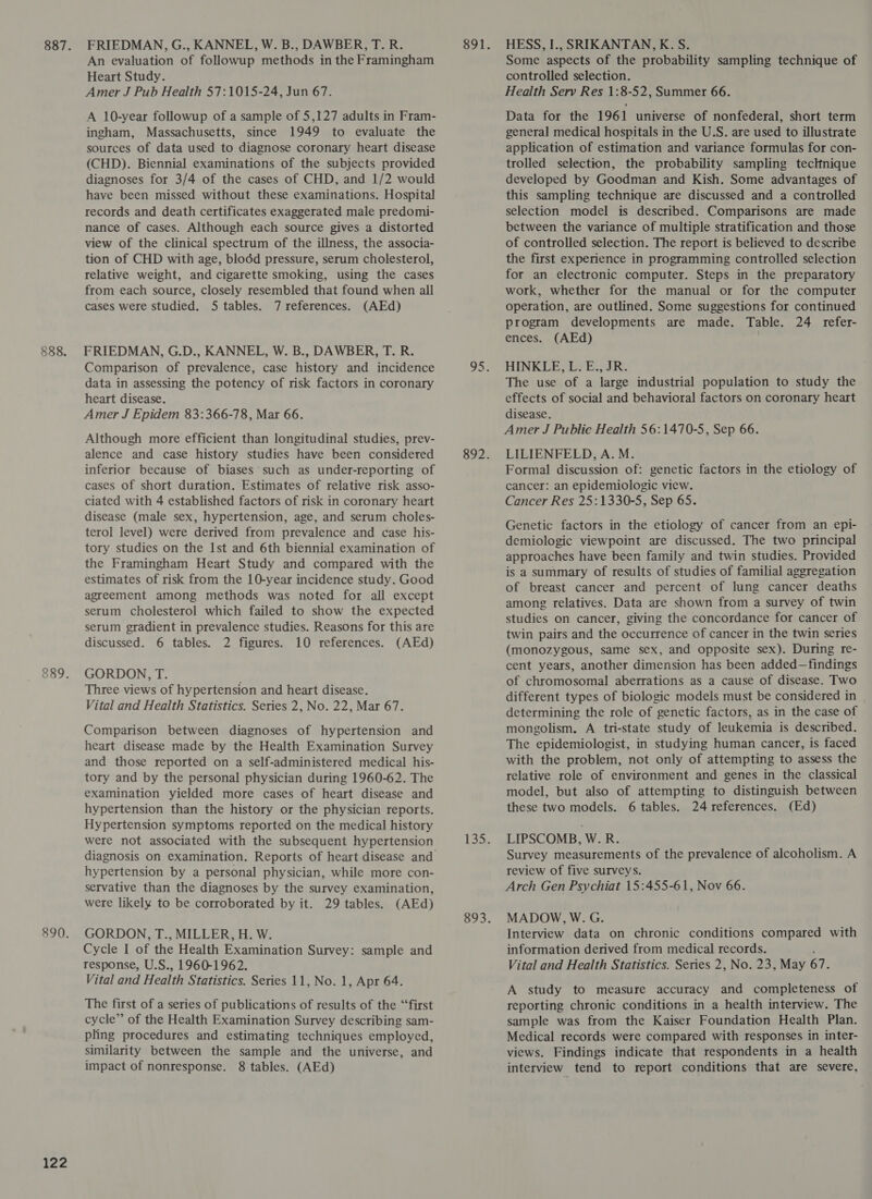 888. 122 FRIEDMAN, G., KANNEL, W. B., DAWBER, T. R. An evaluation of followup methods in the Framingham Heart Study. Amer J Pub Health 57:1015-24, Jun 67. A 10-year followup of a sample of 5,127 adults in Fram- ingham, Massachusetts, since 1949 to evaluate the sources of data used to diagnose coronary heart disease (CHD). Biennial examinations of the subjects provided diagnoses for 3/4 of the cases of CHD, and 1/2 would have been missed without these examinations. Hospital records and death certificates exaggerated male predomi- nance of cases. Although each source gives a distorted view of the clinical spectrum of the illness, the associa- tion of CHD with age, blodd pressure, serum cholesterol, relative weight, and cigarette smoking, using the cases from each source, closely resembled that found when all cases were studied. 5 tables. 7 references. (AEd) FRIEDMAN, G.D., KANNEL, W. B., DAWBER, T. R. Comparison of prevalence, case history and incidence data in assessing the potency of risk factors in coronary heart disease. Amer J Epidem 83:366-78, Mar 66. Although more efficient than longitudinal studies, prev- alence and case history studies have been considered inferior because of biases such as under-reporting of cases of short duration. Estimates of relative risk asso- ciated with 4 established factors of risk in coronary heart disease (male sex, hypertension, age, and serum choles- terol level) were derived from prevalence and case his- tory studies on the Ist and 6th biennial examination of the Framingham Heart Study and compared with the estimates of risk from the 10-year incidence study. Good agreement among methods was noted for all except serum cholesterol which failed to show the expected serum gradient in prevalence studies. Reasons for this are discussed. 6 tables. 2 figures. 10 references. (AEd) GORDON, T. Three views of hypertension and heart disease. Vital and Health Statistics. Series 2, No. 22, Mar 67. Comparison between diagnoses of hypertension and heart disease made by the Health Examination Survey and those reported on a self-administered medical his- tory and by the personal physician during 1960-62. The examination yielded more cases of heart disease and hypertension than the history or the physician reports. Hypertension symptoms reported on the medical history were not associated with the subsequent hypertension hypertension by a personal physician, while more con- servative than the diagnoses by the survey examination, were likely to be corroborated by it. 29 tables. (AEd) GORDON, T., MILLER, H. W. Cycle I of the Health Examination Survey: sample and response, U.S., 1960-1962. Vital and Health Statistics. Series 11, No. 1, Apr 64. The first of a series of publications of results of the “first cycle” of the Health Examination Survey describing sam- pling procedures and estimating techniques employed, similarity between the sample and the universe, and impact of nonresponse. 8 tables. (AEd) HESS, I., SRIKANTAN, K. S. Some aspects of the probability sampling technique of controlled selection. Health Serv Res 1:8-52, Summer 66. Data for the 1961 universe of nonfederal, short term general medical hospitals in the U.S. are used to illustrate application of estimation and variance formulas for con- trolled selection, the probability sampling technique developed by Goodman and Kish. Some advantages of this sampling technique are discussed and a controlled selection model is described. Comparisons are made between the variance of multiple stratification and those of controlled selection. The report is believed to describe the first experience in programming controlled selection for an electronic computer. Steps in the preparatory work, whether for the manual or for the computer operation, are outlined. Some suggestions for continued program developments are made. Table. 24 refer- ences. (AEd) HINKLE, L. E., JR. The use of a large industrial population to study the effects of social and behavioral factors on coronary heart disease. Amer J Publie Health 56:1470-5, Sep 66. LILIENFELD, A. M. Formal discussion of: genetic factors in the etiology of cancer: an epidemiologic view. Cancer Res 25:1330-5, Sep 65. Genetic factors in the etiology of cancer from an epi- demiologic viewpoint are discussed. The two principal approaches have been family and twin studies. Provided is a summary of results of studies of familial aggregation of breast cancer and percent of lung cancer deaths among relatives. Data are shown from a survey of twin studies on cancer, giving the concordance for cancer of twin pairs and the occurrence of cancer in the twin series (monozygous, same sex, and opposite sex). During re- cent years, another dimension has been added—findings of chromosomal aberrations as a cause of disease. Two different types of biologic models must be considered in determining the role of genetic factors, as in the case of mongolism. A tri-state study of leukemia is described. The epidemiologist, in studying human cancer, is faced with the problem, not only of attempting to assess the relative role of environment and genes in the classical model, but also of attempting to distinguish between these two models. 6 tables. 24 references. (Ed) LIPSCOMB, W.R. Survey measurements of the prevalence of alcoholism. A review of five surveys. Arch Gen Psychiat 15:455-61, Nov 66. MADOW, W. G. Interview data on chronic conditions compared with information derived from medical records. ’ Vital and Health Statistics. Series 2, No. 23, May 67. A study to measure accuracy and completeness of reporting chronic conditions in a health interview. The sample was from the Kaiser Foundation Health Plan. Medical records were compared with responses in inter- views. Findings indicate that respondents in a health interview tend to report conditions that are severe,