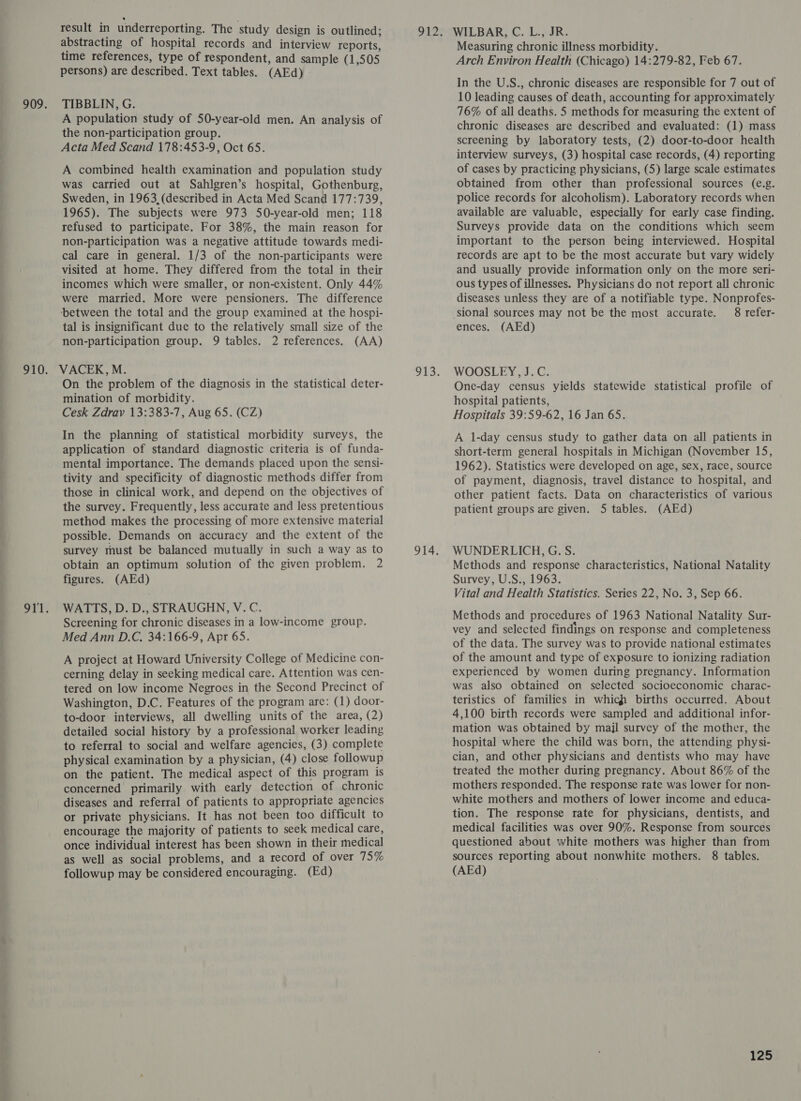 result in underreporting. The study design is outlined; abstracting of hospital records and interview reports, time references, type of respondent, and sample (1,505 persons) are described. Text tables. (AEd) TIBBLIN, G. A population study of 50-year-old men. An analysis of the non-participation group. Acta Med Scand 178:453-9, Oct 65. A combined health examination and population study was carried out at Sahlgren’s hospital, Gothenburg, Sweden, in 1963 (described in Acta Med Scand 177:739, 1965). The subjects were 973 50-year-old men; 118 refused to participate. For 38%, the main reason for non-participation was a negative attitude towards medi- cal care in general. 1/3 of the non-participants were visited at home. They differed from the total in their incomes which were smaller, or non-existent. Only 44% were married. More were pensioners. The difference ‘between the total and the group examined at the hospi- tal is insignificant due to the relatively small size of the non-participation group. 9 tables. 2 references. (AA) On the problem of the diagnosis in the statistical deter- mination of morbidity. Cesk Zdrav 13:383-7, Aug 65. (CZ) In the planning of statistical morbidity surveys, the application of standard diagnostic criteria is of funda- mental importance. The demands placed upon the sensi- tivity and specificity of diagnostic methods differ from those in clinical work, and depend on the objectives of the survey. Frequently, less accurate and less pretentious method makes the processing of more extensive material possible. Demands on accuracy and the extent of the survey must be balanced mutually in such a way as to obtain an optimum solution of the given problem. 2 figures. (AEd) WATTS, D. D., STRAUGHN, V. C. Screening for chronic diseases in a low-income group. Med Ann D.C. 34:166-9, Apr 65. A project at Howard University College of Medicine con- cerning delay in seeking medical care. Attention was cen- tered on low income Negroes in the Second Precinct of Washington, D.C. Features of the program are: (1) door- to-door interviews, all dwelling units of the area, (2) detailed social history by a professional worker leading to referral to social and welfare agencies, (3) complete physical examination by a physician, (4) close followup on the patient. The medical aspect of this program is concerned primarily with early detection of chronic diseases and referral of patients to appropriate agencies or private physicians. It has not been too difficult to encourage the majority of patients to seek medical care, once individual interest has been shown in their medical as well as social problems, and a record of over 75% followup may be considered encouraging. (Ed) Measuring chronic illness morbidity. Arch Environ Health (Chicago) 14:279-82, Feb 67. In the U.S., chronic diseases are responsible for 7 out of 10 leading causes of death, accounting for approximately 76% of all deaths. 5 methods for measuring the extent of chronic diseases are described and evaluated: (1) mass screening by laboratory tests, (2) door-to-door health interview surveys, (3) hospital case records, (4) reporting of cases by practicing physicians, (5) large scale estimates obtained from other than professional sources (e.g. police records for alcoholism). Laboratory records when available are valuable, especially for early case finding. Surveys provide data on the conditions which seem important to the person being interviewed. Hospital records are apt to be the most accurate but vary widely and usually provide information only on the more seri- ous types of illnesses. Physicians do not report all chronic diseases unless they are of a notifiable type. Nonprofes- ‘sional sources may not be the most accurate. 8 refer- ences. (AEd) WOOSLEY, J.C. One-day census yields statewide statistical profile of hospital patients, Hospitals 39:59-62, 16 Jan 65. A 1-day census study to gather data on all patients in short-term general hospitals in Michigan (November 15, 1962). Statistics were developed on age, sex, race, source of payment, diagnosis, travel distance to hospital, and other patient facts. Data on characteristics of various patient groups are given. 5 tables. (AEd) WUNDERLICH, G. S. Methods and response characteristics, National Natality Survey, U.S., 1963. Vital and Health Statistics. Series 22, No. 3, Sep 66. Methods and procedures of 1963 National Natality Sur- vey and selected findings on response and completeness of the data. The survey was to provide national estimates of the amount and type of exposure to ionizing radiation experienced by women during pregnancy. Information was also obtained on selected socioeconomic charac- teristics of families in which births occurred. About 4,100 birth records were sampled and additional infor- mation was obtained by majl survey of the mother, the hospital where the child was born, the attending physi- cian, and other physicians and dentists who may have treated the mother during pregnancy. About 86% of the mothers responded. The response rate was lower for non- white mothers and mothers of lower income and educa- tion. The response rate for physicians, dentists, and medical facilities was over 90%. Response from sources questioned about white mothers was higher than from sources reporting about nonwhite mothers. 8 tables. (AEd)