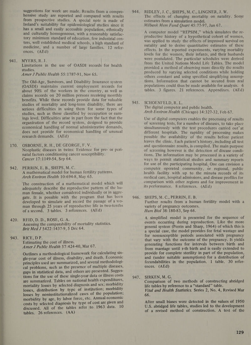  suggestions for work are made. Results from a compre- hensive study are reported and compared with results from prospective studies. A special note is made of Ireland’s suitability for epidemiological studies since it has a small and easily accessible population, ethnically and culturally homogeneous, with a reasonably satisfac- tory minimum standard of education, few industrial cen- ters, well established medical schools, a high standard of medicine, and a number of large families. 12 refer- MYERS,R. J. Limitations in the use of OASDI records for health studies. The Old-Age, Survivors, and Disability Insurance system (OASDI) maintains current employment records for about 90% of the workers in the country, as well as claims records on 20 million persons receiving monthly benefits. While these records provide data for valuable studies of mortality and long-term disability, there are serious difficulties in using them for some types of studies, such as those classified by occupation or earn- ings level. Difficulties arise in part from the fact that the organization of the record system, designed to provide economical handling of normal administrative demands, does not provide for economical handling of unusual (AEd) OSBORNE, R. H., DE GEORGE, F. V. Neoplastic diseases in twins: Evidence for pre- or peri- natal factors conditioning cancer susceptibility. Cancer 17:1149-54, Sep 64. PERRIN, E. B., SHEPS, M. C. A mathematical model for human fertility patterns. Arch Environ Health 10:694-8, May 65. The construction of a mathematical model which will adequately describe the reproductive pattern of the hu- man female, whether considered individually or in aggre- gate. It is possible with the program that has been developed to simulate and record the passage of a wo- man through 25 years of reproductive life in two-tenths of asecond. 3 tables. 3 references. (AEd) REID, D. D., ROSE, G. A. Assessing the comparability of mortality statistics. Brit Med J 5422:1437-9, 5 Dec 64. RICE, DP. Estimating the cost of illness. Amer J Public Health 57:424-40, Mar 67. Outlines a methodological framework for calculating sin- gle-year cost of illness, disability, and death. Economic principles used are summarized, and several methodologi- cal problems, such as the presence of multiple diseases, gaps in statistical data, and others are presented. Sugges- are summarized. Tables on national health expenditures, mortality losses by selected diagnosis and sex; morbidity losses, distribution by type of institution; morbidity losses by noninstitutionalized cases of the population; morbidity by age, by labor force, etc. Annual economic costs by selected diagnosis by type of cost are given and discussed. All of the tables refer to 1963 data. 10 tables. 26 references. (AA) RIDLEY, J. C., SHEPS, M. C., LINGNER, J. W. The effects of changing mortality on natality. Some estimates from a simulation model. Milbank Mem Fund Quart 45:77-97, Jan 67. A computer model “REPSIM,” which simulates the re- productive history of a hypothetical cohort of women, was applied to study the effects of improved survival on natality and to derive quantitative estimates of these effects. In the reported experiments, varying mortality levels for the women, their infants, and their husbands were postulated. The particular schedules were derived from the United Nations Model Life Tables. The modcl provided a method of observing more directly the results produced by varying selected conditions while holding others constant and using specified simplifying assump- tions. Information that cannot be secured from real populations could thus be made available for analysis. 6 tables. 3 figures. 21 references. Appendixes. (AEd) SCHOENFELD, R. L. The digital computer and public health. Arch Environ Health (Chicago) 14:327-32, Feb 67. Use of digital computers enables the processing of results of screening tests, for a number of diseases, to take place simultaneously with the test procedures carried out’ at different hospitals. The rapidity of processing makes possible the availability of the results before patient leaves the clinic. Each patient’s history, including all test and questionnaire results, is compiled. The main purpose of screening however is the detection of disease condi- tions. The information may be processed in a variety of’ ways to permit statistical studies and summary reports for use of the participating hospital. One can envision a computer operated community, or regional, public health facility with up to the minute records of its medical care, hospital admissions, and disease profiles for comparison with other regions and for improvement in its performance. 8 references. (AEd) SHEPS, M.C., PERRIN, E. B. Further results from a human fertility model with a variety of pregnancy outcomes. Hum Biol 38:180-83, Sep 66. A simplified model is presented for the sequence of events occurring during reproduction. Like the more general system (Perrin and Sharp, 1964) of which this is a special case, the model provides for fetal wastage and for nonsusceptible periods associated with pregnancy that vary with the outcome of the pregnancy. It yields generating functions for intervals between birth and from marriage until r-th birth and is easily extended to provide for complete sterility in part of the population, and (under suitable assumptions) for a distribution of fecundabilities. in the population. 1 table. 30 refer- ences. (AEd) SIRKEN, M. G. Comparison of two methods of constructing abridged life tables by reference to a “standard” table. Vital and Health Statistics. Series 2, No. 4, Revised Mar 66. After small biases were detected in the values of 1950 U.S. abridged life tables, studies led to the development of a revised method of construction. A test of the