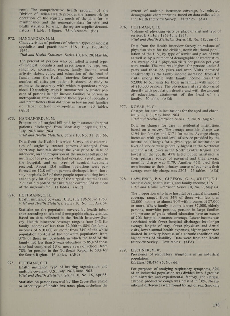  rent. The comprehensive health program of the Division of Indian Health provides the framework for operation of the register, much of the data for its health statistics for which the register supplies denomi- HANNAFORD, M. M. Characteristics of patients of selected types of medical specialists and practitioners, U.S., July 1963-June 1964. The percent of persons who consulted selected types of: medical specialists and practitioners by age, sex, residence, geographic region, family income, usual activity status, color, and education of the head of family from the Health Interview Survey. Annual number of visits per patient is shown. A study to estimate the accuracy with which respondents rec¢og- nized 10 specialty areas is summarized. A greater per- cent of persons in high income families or persons in metropolitan areas consulted these types of specialists and practitioners than did those in low income families or those outside metropolitan areas. 30 tables. (AEd) HANNAFORD, M. M. Proportion of surgical bill paid by insurance: Surgical patients discharged from short-stay hospitals, U-S.., July 1963-June 1964. Vital and Health Statistics. Series 10, No. 31, Sep 66. Data from the Health Interview Survey on characteris- tics of surgically treated persons discharged from short-stay hospitals during the year prior to date of interview, on the proportion of the surgical bill paid by insurance for persons who had operations performed in the hospital, and on type of surgical treatment received. About 13.6 million operations were per- formed on 12.8 million persons discharged from short- stay hospitals. 2/3 of these people reported using insur- ance to pay for all or part of the surgical treatment and 2 out of 5 reported that insurance covered 3/4 or more of the surgeon’s fee. 11 tables. (AEd) HOFFMANN, C. H. Health insurance coverage, U.S., July 1962-June 1963. Vital and Health Statistics. Series 10, No. 11, Aug 64. Statistics on the population covered by health inSur- ance according to selected demographic characteristics. Based on data collected in the Health Interview Sur- vey. Health insurance coverage ranged: from 34% for family incomes of less than $2,000 to 88% for family incomes of $10,000 or more; from 74% :of the white population to 46% of the nonwhite population; from family had less than 5 years education to 85% of those who had completed 13’ or more years of school; from 78% for persons in the Northeast Region to 60% for the South Region. 16 tables. (AEd) HOFFMAN, C. H. Health insurance, type of insuring organization and multiple coverage, U.S., July 1962-June 1963. Vital and Health Statistics. Series 10, No. 16, Apt 65. Statistics on persons covered by Blue Cross-Blue Shield or other type of health insurance plan, including the extent of multiple insurance coverage, by selected demographic characteristics. Based on data collected in the Health Interview Survey. 31 tables. (AA) HOFFMAN, C. H. service, U.S., July 1963-June 1964. Vital and Health Statistics. Series 10, No. 18, Jun 65. Data from the Health Interview Survey on volume of physician visits for the civilian, noninstitutional popu- as well as by a number of demographic characteristics. An average of 4.5 physician visits per person per year were made. The rate was highest for persons under 5 years and those 65 years and over. Visits increased consistently as the family income increased, from 4.3 visits among those with family income leass than $2,000 to 5.1 visits for those in families with income of $10,000 or more. The physician visit rate also varied directly with population density and with the amount of educational attainment of the head of the family. 20 table. (AEd) KOVAR, M.G. Charges for care in institutions for the aged and chron- ically ill, U.S., May-June 1964. Vital and Health Statistics. Series 12, No. 9, Aug 67. Data on charges for care in residential institutions based on a survey. The average monthly charge was $194 for females and $171 for males. Average charge increased with age and level of service provided by the institution. Charges for a given type of institution or level of service were generally highest in the Northeast and the West, lower in the North Central Region, and lowest in the South. 47% listed public assistance as their primary source of payment and their average monthly charge was $179. Another 46% used their own income as their primary source of payment; their average monthly charge was $202. 23 tables. (AEd) LAWRENCE, P.S., GLEESON, G. A., WHITE, E. L. Medical care, health status, and family income, U.S. Vital and Health Statistics.:Series 10, No. 9, May 64. The proportion who have hospital or surgical insurancé coverage ranged from 34% of those with less than $2,000 income to almost 90% with incomes of $7,000 or more. Where family income is over $7,000, elderly persons, nonwhite persons, persons in large families and persons of grade school education have an excess of 70% hospitai insurance coverage. Lower income was associated with fewer hospital discharges but longer average lengths of stay, fewer physician and dental visits, lower annual health expenses, higher proportion limited in activity because of a chronic condition and higher rates of disability. Data were from the Health’ Interview Survey. Text tables. (AEd) LISCHNER, M. W. Prevalence of respiratory symptoms in an industrial population. Dis Chest 50:476-86, Nov 66. For purposes of studying respiratory symptoms, 82% of an industrial population was divided into 3 groups: administrative and experimental, factory, and clerical. Chronic productive cough was present in 10%. No sig- nificant differences were found by age or sex. Smoking