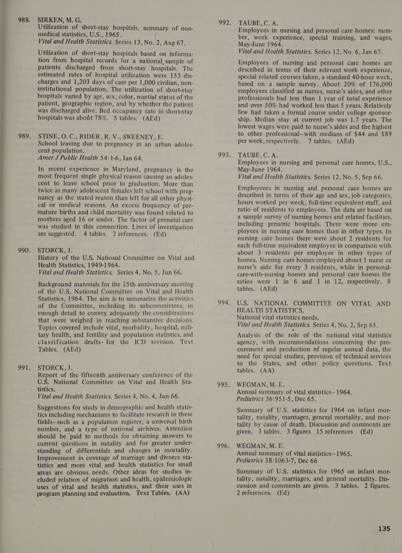 Utilization of short-stay hospitals, summary of non- medical statistics, U.S., 1965. Vital and Health Statistics. Series 13, No. 2, Aug 67. Utilization of short-stay hospitals based on informa- tion from hospital records for a national, sample of patients discharged from short-stay hospitals. The estimated rates of hospital utilization were 153 dis- charges and 1,203 days of care per 1,000 civilian, non- institutional population. The utilization of short- -stay hospitals varied by age, sex, color, martial statis of the patient, geographic region, and by whether the patient was discharged alive. Bed occupancy rate in short-stay hospitals was about 78%. 5 tables. (AEd) STINE, O. C., RIDER, R. V., SWEENEY, E. School leaving due to pregnancy in an urban adoles- cent population. Amer J Public Health 54:1-6, Jan 64. In recent experience in Maryland, pregnancy is the most frequent single physical reason causing an adoles- cent to leave school prior to graduation. More than twice as many adolescent females left school with preg- nancy as the stated reason than left for all other physi- cal or medical reasons. An excess frequency of pre- mature births and child mortality was found related to mothers aged 16 or under. The factor of prenatal care was studied in this connection. Lines of investigation are suggested. 4 tables. 2 references. (Ed) STORCK, J. History of the U.S. National Committee on Vital and Health Statistics, 1949-1964. Vital and Health Statistics. Series 4, No. 5, Jun 66. Background materials for the 15th anniversary meeting of the U.S. National Committee on Vital and Health Statistics, 1964. The aim is to summarize the activities of the Committee, including its subcommittees, in enough detail to convey adequately the considerations that were weighed in reaching substantive decisions. Topics covered include vital, morbidity, hospital, mili- tary health, and fertility and population statistics, and classification drafts- for the ICD revision. Text Tables. (AEd) STORCK. J. Report of the fifteenth anniversary conference of the U.S. National Committee on Vital and Health Sta- tistics. Vital and Health Statistics. Series 4, No. 4, Jun 66. Suggestions for study in demographic and health statis- tics including mechanisms to facilitate research in these fields—such as a population register, a universal birth number, and a type of national archives. Attention should be paid to methods for obtaining answers to current questions in natality and for greater under- standing of differentials and changes in mortality. Improvement in coverage of marriage and divorce sta- tistics and more vital and health statistics for small areas are obvious needs. Other ideas for studies in- cluded relation of migration and health, epidemiologic uses of vital and health statistics, and their uses in program planning and evaluation. Text Tables. (AA) TAUBE,C. A. Employees in nursing and personal care homes: num- ber, work experience, special training, and wages, May-June 1964. Vital and Health Statistics. Series 12, No. 6, Jan 67. Employees of nursing and personal care homes are described in terms of their relevant work experience, special related courses taken, a standard 40-hour week, based on a sample survey. About 20% of 176,000 employees classified as nurses, nurse’s aides, and other professionals had less than 1 year of total experience and over 50% had worked less than 5 years. Relatively few had taken a formal course under college sponsor- ship. Median stay at current job was 1.7 years. The lowest wages were paid to nurse’s aides and the highest to other professional—with medians of $44 and $89 per week, respectively. 7 tables. (AEd) TAUBE, C. A. Employees in nursing and personal care homes, U.S., May-June 1964. Employeees in nursing and personal care homes are described in terms of their age and sex, job categories, hours worked per week, full-time equivalent staff, and ratio of residents to employees. The data are based on a sample survey of nursing homes and related facilities, including geriatric hospitals. There were more em- ployees in nursing care homes than in other types. In nursing care homes there were about 2 residents for each full-time equivalent employee in comparison with about 3 residents per employee in other types of homes. Nursing care homes employed about 1 nurse or nurse’s aide for every 3 residents, while in personal- care-with-nursing homes and personal care homes the ratios were 1 in 6 and 1 in 12, respectively. 8 tables. (AEd) U.S. NATIONAL COMMITTEE ON VITAL AND HEALTH STATISTICS. National vital statistics needs. Vital and Health Statistics. Series 4, No. 2, Sep 65. Analysis of the role of ‘the national vital statistics agency, with recommendations concerning the pro- curement and production of regular annual data, the need for special studies, provision of technical services to the States, and other policy questions. Text tables. (AA) WEGMAN,M.E. Annual summary of vital statistics— 1964. Pediatrics 36:951-5, Dec 65. Summary of U.S. statistics for 1964 on infant mor- tality, natality, marriages, general mortality, and mor- tality by cause of death. Discussion and comments are given. 3 tables. 3 figures 15 references (Ed) WEGMAN, M.E. Annual summary of vital statistics—1965. Pediatrics 38:1063-7, Dec 66 Summary of U.S. statistics for 1965 on infant mor- tality, natality, marriages, and general mortality. Dis- cussion and comments are given. 3 tables. 2 figures. 2 references. (Ed)