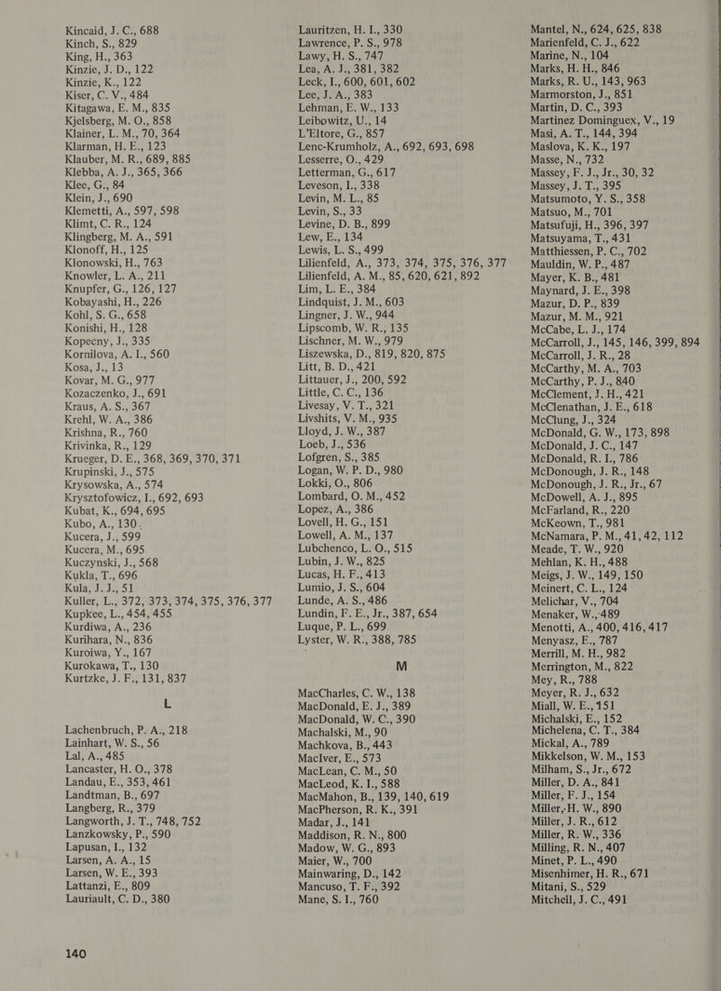 Kincaid, J. C., 688 Kinch, S., 829 King, H., 363 Kinzie, J. D., 122 Kinzie, K., 122 Kiser, C. V., 484 Kitagawa, E. M., 835 Kjelsberg, M. O., 858 Klainer, L. M., 70, 364 Klarman, H. E., 123 Klauber, M. R., 689, 885 Klebba, A. J., 365, 366 Klee, G., 84 Klein, J., 690 Klemetti, A., 597, 598 Klimt, C. R., 124 Klingberg, M. A., 591 Klonoff, H., 125 Klonowski, H., 763 Knowler, L. A., 211 Knupfer, G., 126, 127 Kobayashi, H., 226 Kohl, S. G., 658 Konishi, H., 128 Kopecny, J., 335 Kornilova, A. I., 560 Kosa, J., 13 Kovar, M. G., 977 Kozaczenko, J., 691 Kraus, A. S., 367 Krehl, W. A., 386 Krishna, R., 760 Krivinka, R., 129 Krueger, D. E., 368, 369, 370, 371 Krupinski, J., 575 Krysowska, A., 574 Krysztofowicz, I., 692, 693 Kubat, K., 694, 695 Kubo, A., 130. Kucera, J., 599 Kucera, M., 695 Kuczynski, J., 568 Kukla, T., 696 Kula, J. J., 51 Kuller,0.,-3725°3733:374, 375, 376, 377 Kupkee, L., 454, 455 Kurdiwa, A., 236 Kurihara, N., 836 Kuroiwa, Y., 167 Kurokawa, T., 130 Kurtzke, J. F., 131, 837 L Lachenbruch, P. A., 218 Lainhart, W. S., 56 Lal, A., 485 Lancaster, H. O., 378 Landau, E., 353, 461 Landtman, B., 697 Langberg, R., 379 Langworth, J. T., 748, 752 Lanzkowsky, P., 590 Lapusan, I., 132 Larsen, A. A., 15 Larsen, W. E., 393 Lattanzi, E., 809 Lauriault, C. D., 380 140 Lauritzen, H. I., 330 Lawrence, P. S., 978 Lawy, H. S., 747 Ther AS Jol, aoe Leck, I., 600, 601, 602 Lee, J. A., 383 Lehman, E. W., 133 Leibowitz, U., 14 L’Eltore, G., 857 Lenc-Krumholz, A., 692, 693, 698 Lesserre, O., 429 Letterman, G., 617 Leveson, I., 338 Levin, M. L., 85 Levin, S., 33 Levine, D. B., 899 Lew, E., 134 Lewis, L. S., 499 Lilienfeld, A., 373, 374, 375, 376, 377 Lilienfeld, A. M., 85, 620, 621, 892 Lim, L. E., 384 Lindquist, J. M., 603 Lingner, J. W., 944 Lipscomb, W. R., 135 Lischner, M. W., 979 Liszewska, D., 819, 820, 875 Litt, B. D., 421 Littauer, J., 200, 592 Little, C. C., 136 Livesay, V. T., 321 Livshits, V. M., 935 Lloyd, J. W., 387 Loeb, J., 536 Lofgren, S., 385 Logan, W. P. D., 980 Lokki, O., 806 Lombard, O. M., 452 Lopez, A., 386 Lovell, H. G., 151 Lowell, A. M., 137 Lubchenco, L. O., 515 Lubin, J. W., 825 Lucas, H. F., 413 Lumio, J. S., 604 Lunde, A. S., 486 Lundin, F. E., Jr., 387, 654 Luque, P. L., 699 Lyster, W. R:, 388, 785 M MacCharles, C. W., 138 MacDonald, E. J., 389 MacDonald, W. C., 390 Machalski, M., 90 Machkova, B., 443 Maclver, E., 573 MacLean, C. M., 50 MacLeod, K. I., 588 MacMahon, B., 139, 140, 619 MacPherson, R. K., 391 Madar, J., 141 Maddison, R. N., 800 Madow, W. G., 893 Maier, W., 700 Mainwaring, D., 142 Mancuso, T. F., 392 Mane, S. I., 760 Mantel, N., 624, 625, 838 Marienfeld, C. J., 622 Marine, N., 104 Marks, H. H., 846 Marks, R. U., 143, 963 Marmorston, J., 851 Martin, D. C., 393 Martinez Dominguex, V., 19 Masi, A. T., 144, 394 Maslova, K. K., 197 Masse, N., 732 Massey, F. J., Jr., 30, 32 Massey, J. T., 395 Matsumoto, Y. S., 358 Matsuo, M., 701 Matsufuji, H., 396, 397 Matsuyama, T., 431 Matthiessen, P. C., 702 Mauldin, W. P., 487 Mayer, K. B., 481 Maynard, J. E., 398 Mazur, D. P., 839 Mazur, M. M., 921 McCabe, L. J., 174 McCarroll, J., 145, 146, 399, 894 McCarroll, J. R., 28 McCarthy, M. A., 703 McCarthy, P. J., 840 McClement, J. H., 421 McClenathan, J. E., 618 McClung, J., 324 McDonald, G. W., 173, 898 McDonald, J. C., 147 McDonald, R. I., 786 McDonough, J. R., 148 McDonough, J. R., Jr., 67 McDowell, A. J., 895 McFarland, R., 220 McKeown, T., 981 McNamara, P. M., 41,42, 112 Meade, T. W., 920 Mehlan, K. H., 488 Meigs, J. W., 149, 150 Meinert, C. L., 124 Melichar, V., 704 Menaker, W.,489 Menotti, A., 400, 416, 417 Menyasz, E., 787 Merrill, M. H., 982 Merrington, M., 822 Mey, R., 788 Meyer, R. J., 632 Miall, W. E., 151 Michalski, E., 152 Michelena, C. T., 384 Mickal, A., 789 Mikkelson, W. M., 153 Milham, S., Jr., 672 Miller, D. A., 841 Miller, F. J., 154 Miller,-H. W., 890 Miller, J. R., 612 Miller, R. W., 336 Milling, R. N., 407 Minet, P. L., 490 Misenhimer, H. R., 671 Mitani, S., 529 Mitchell, J. C., 491       