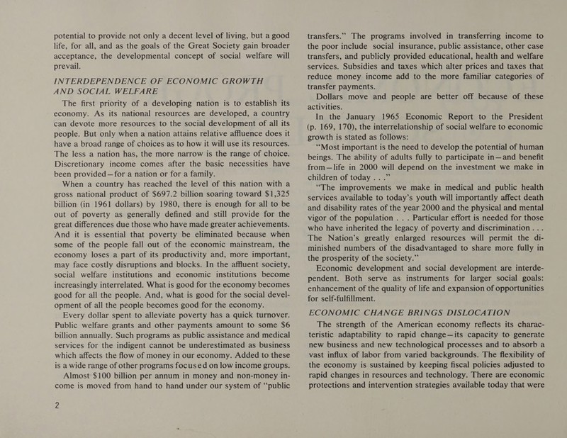 potential to provide not only a decent level of living, but a good life, for all, and as the goals of the Great Society gain broader acceptance, the developmental concept of social welfare will prevail. INTERDEPENDENCE OF ECONOMIC GROWTH AND SOCIAL WELFARE The first priority of a developing nation is to establish its economy. As its national resources are developed, a country can devote more resources to the social development of all its people. But only when a nation attains relative affluence does it have a broad range of choices as to how it will use its resources. The less a nation has, the more narrow is the range of choice. Discretionary income comes after the basic necessities have been provided —for a nation or for a family. When a country has reached the level of this nation with a gross national product of $697.2 billion soaring toward $1,325 billion (in 1961 dollars) by 1980, there is enough for all to be out of poverty as generally defined and still provide for the great differences due those who have made greater achievements. And it is essential that poverty be eliminated because when some of the people fall out of the economic mainstream, the economy loses a part of its productivity and, more important, may face costly disruptions and blocks. In the affluent society, social welfare institutions and economic institutions become increasingly interrelated. What is good for the economy becomes good for all the people. And, what is good for the social devel- opment of all the people becomes good for the economy. Every dollar spent to alleviate poverty has a quick turnover. Public welfare grants and other payments amount to some $6 billion annually. Such programs as public assistance and medical services for the indigent cannot be underestimated as business which affects the flow of money in our economy. Added to these is a wide range of other programs focused on low income groups. Almost: $100 billion per annum in money and non-money in- come is moved from hand to hand under our system of “‘public 2 transfers.”. The programs involved in transferring income to the poor include social insurance, public assistance, other case transfers, and publicly provided educational, health and welfare services. Subsidies and taxes which alter prices and taxes that reduce money income add to the more familiar categories of transfer payments. Dollars move and people are better off because of these activities. In the January 1965 Economic Report to the President (p. 169, 170), the interrelationship of social welfare to economic growth is stated as follows: ‘Most important is the need to develop the potential of human beings. The ability of adults fully to participate in—and benefit from—life in 2000 will depend on the investment we make in children of today .. .” “The improvements we make in medical and public health services available to today’s youth will importantly affect death and disability rates of the year 2000 and the physical and mental vigor of the population . . . Particular effort is needed for those who have inherited the legacy of poverty and discrimination .. . The Nation’s greatly enlarged resources will permit the di- minished numbers of the disadvantaged to share more fully in the prosperity of the society.” Economic development and social development are interde- pendent. Both serve as instruments for larger social goals: enhancement of the quality of life and expansion of opportunities for self-fulfillment. ECONOMIC CHANGE BRINGS DISLOCATION The strength of the American economy reflects its charac- teristic adaptability to rapid change—its capacity to generate new business and new technological processes and to absorb a vast influx of labor from varied backgrounds. The flexibility of the economy is sustained by keeping fiscal policies adjusted to rapid changes in resources and technology. There are economic protections and intervention strategies available today that were