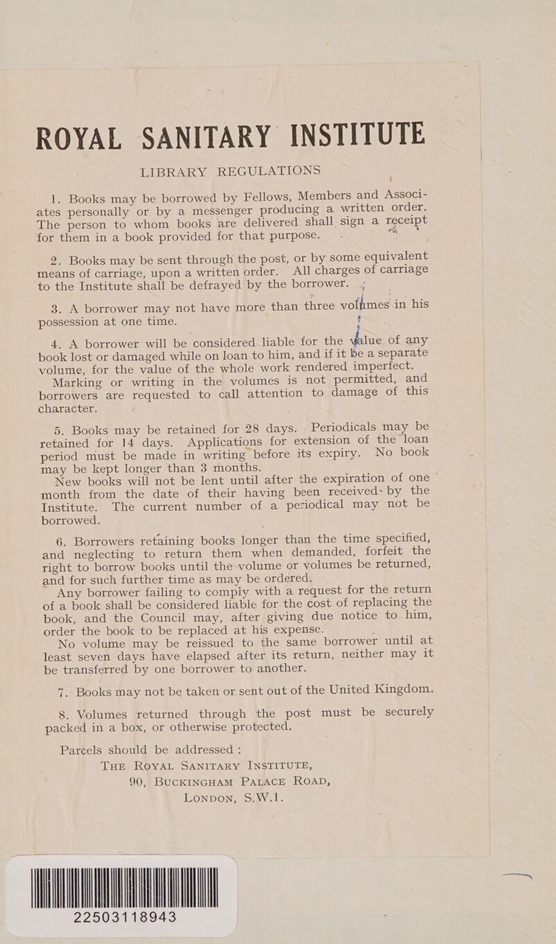 ROYAL SANITARY INSTITUTE LIBRARY REGULATIONS 1. Books may be borrowed by Fellows, Members and Associ- ates personally or by a messenger producing a written order. The person to whom books are delivered shall sign a receipt for them in a book provided for that purpose. are 2. Books may be sent through the post, or by some equivalent means of carriage, upon a written order. All charges of carriage to the Institute shall be defrayed by the borrower. 3. A borrower may not have more than three votfmes -in his possession at one time. ? Fi 4. A borrower will be considered liable for the value of any book lost or damaged while on loan to him, and if it be a separate volume, for the value of the whole work rendered imperfect. Marking or writing in the volumes is not permitted, and borrowers are requested to call attention to damage of this character. 5. Books may be retained for 28 days. Periodicals may be retained for 14 days. Applications for extension of the ‘loan period must be made in writing before its expiry. No book may be kept longer than 3 months. New books will not be lent until after the expiration of one ~ month from the date of their having been received: by the Institute. The current number of a periodical may not be borrowed. 6. Borrowers retaining books longer than the time specified, and neglecting to return them when demanded, forfeit the right to borrow books until the volume or volumes be returned, and for such further time as may be ordered. Any borrower failing to comply with a request for the return of a book shall be considered liable for the cost of replacing the book, and the Council may, after giving due notice to him, order the book to be replaced at his expense. No volume may be reissued to the same borrower until at least seven days have elapsed after its return, neither may it be transferred by one borrower to another. 7. Books may not be taken or sent out of the United Kingdom. 8. Volumes returned through the post must be securely packed in a box, or otherwise protected. Parcels should be addressed : THE ROYAL SANITARY INSTITUTE, 90, BUCKINGHAM PALACE ROAD, Lonpbon, S.W.1. TL 22503118943