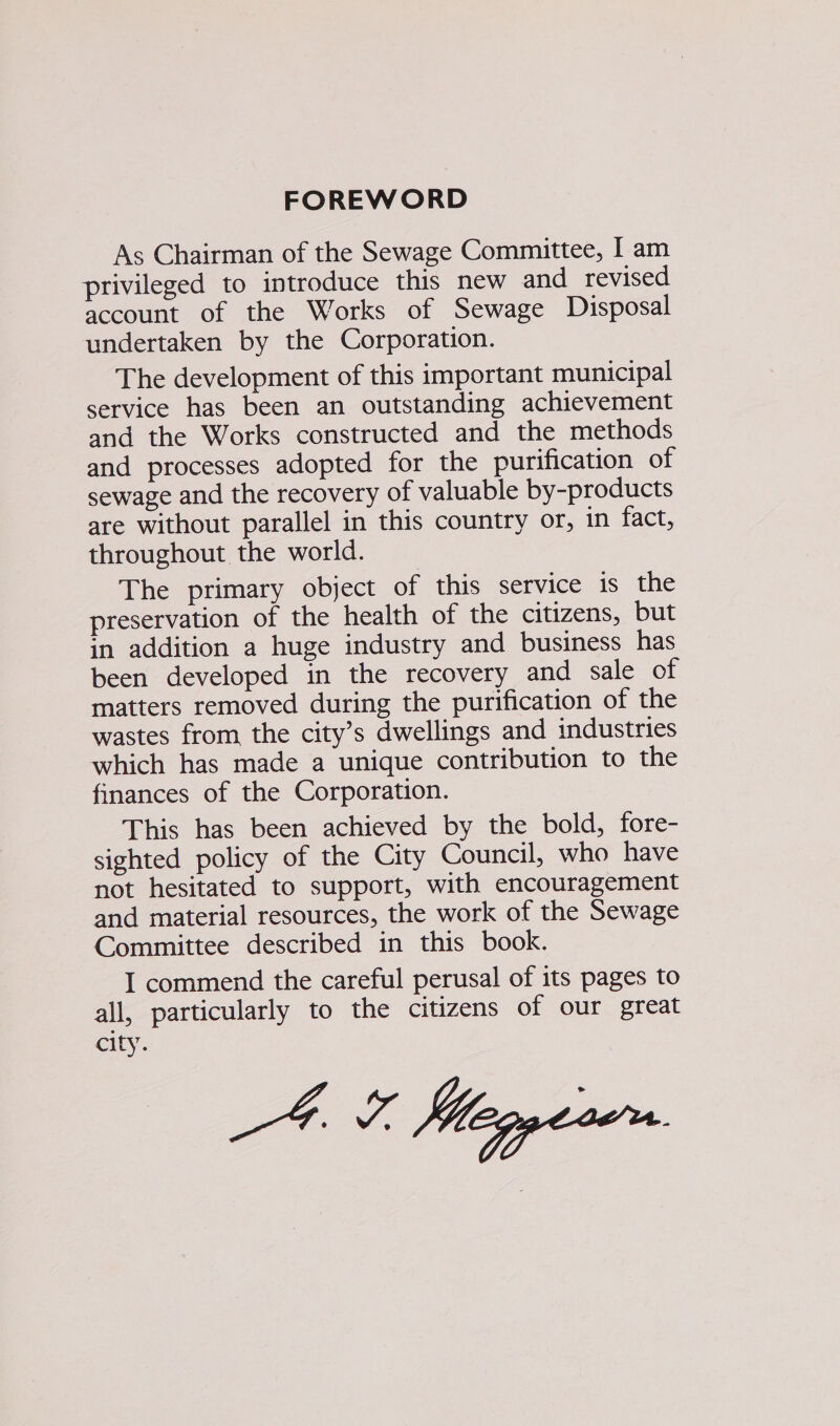FOREWORD As Chairman of the Sewage Committee, | am privileged to introduce this new and revised account of the Works of Sewage Disposal undertaken by the Corporation. The development of this important municipal service has been an outstanding achievement and the Works constructed and the methods and processes adopted for the purification of sewage and the recovery of valuable by-products are without parallel in this country or, in fact, throughout the world. The primary object of this service is the preservation of the health of the citizens, but in addition a huge industry and business has been developed in the recovery and sale of matters removed during the purification of the wastes from the city’s dwellings and industries which has made a unique contribution to the finances of the Corporation. This has been achieved by the bold, fore- sighted policy of the City Council, who have not hesitated to support, with encouragement and material resources, the work of the Sewage Committee described in this book. I commend the careful perusal of its pages to all, particularly to the citizens of our great city.