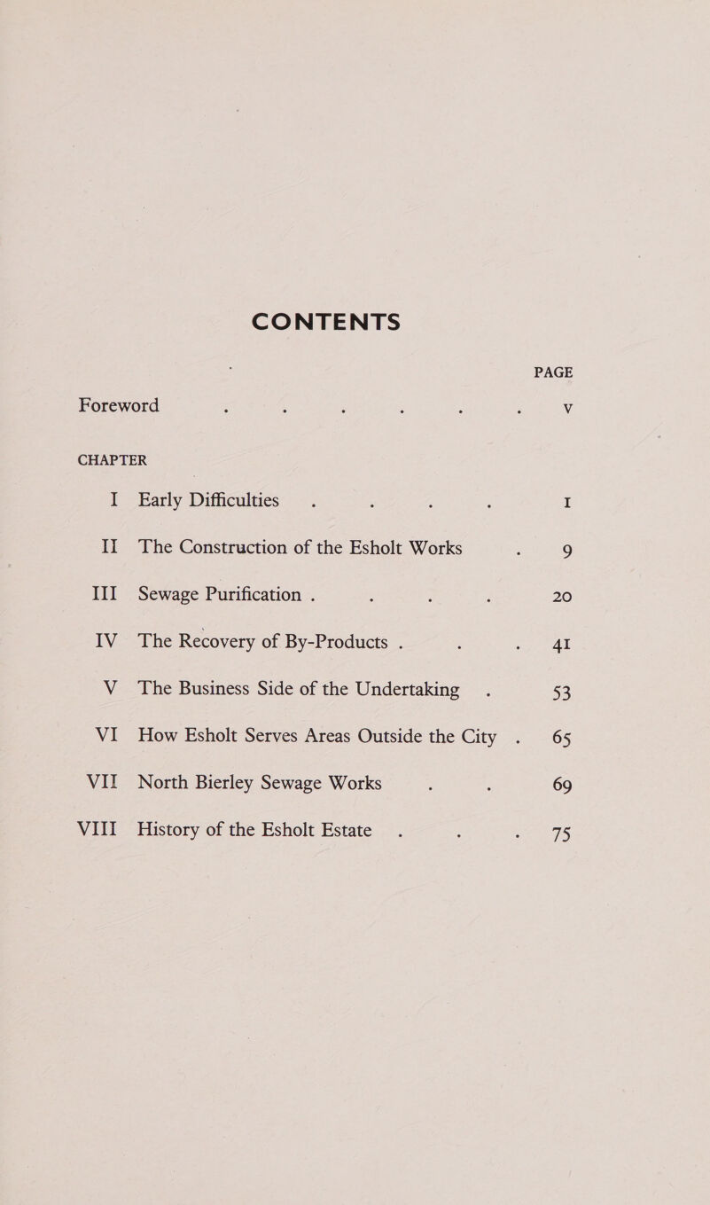 CONTENTS I If III IV V VI VII Vill Early Difficulties The Construction of the Esholt Works Sewage Purification . The Recovery of By-Products . The Business Side of the Undertaking How Esholt Serves Areas Outside the City North Bierley Sewage Works History of the Esholt Estate PAGE 20 4I 53 65 69 75