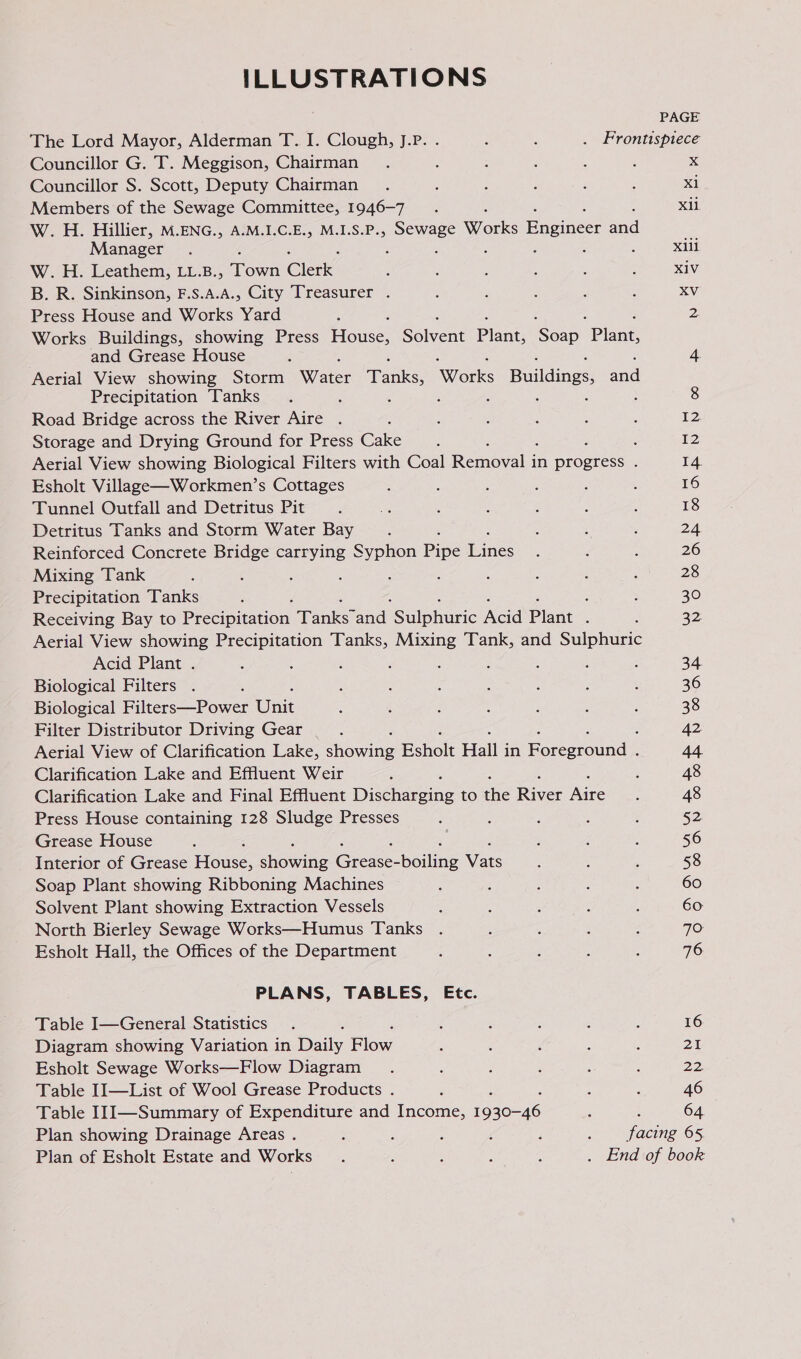 ILLUSTRATIONS PAGE The Lord Mayor, Alderman T. I. Clough, J.P. . i A . Frontispiece Councillor G. T. Meggison, Chairman ‘ 5 ; x Councillor S. Scott, Deputy Chairman X1 Members of the Sewage Committee, 1946-7 . : Xil W. H. Hillier, M.ENG., A.M.I.C.E., M.I.S.P., soue Works Engineer ed Manager : : : xiii W. H. Leathem, LL.B., Town Clerk” XIV B. R. Sinkinson, F.S.A.A., City Treasurer . XV Press House and Works vara : 2, Works Buildings, showing Press House, Solvent Plant, Son Plane and Grease House ' 4 Aerial View showing Storm Water Tanks, SOronks Buildings and Precipitation Tanks é ‘ 8 Road Bridge across the River Aire . 12 Storage and Drying Ground for Press Gale : f 12 Aerial View showing Biological Filters with Coal Remora: in aires : 14. Esholt Village—Workmen’s Cottages 16 Tunnel Outfall and Detritus Pit 18 Detritus Tanks and Storm Water Bay : 24 Reinforced Concrete Bridge carrying Syphon Pipe einige 26 Mixing Tank 28 Precipitation Tanks ; 30 Receiving Bay to Peecipitation. Tanke? and SSulphusic Nee Plant ; 32 Aerial View showing Precipitation Tanks, Mixing Tank, and Sulphuric Acid Plant . 4 3 ; : , ; : 34. Biological Filters . 36 Biological Filters—Power (Cee: 38 Filter Distributor Driving Gear | 42 Aerial View of Clarification Lake, aheqine Esholt Hall j in Eoreeround: 44. Clarification Lake and Effluent Weir 48 Clarification Lake and Final Effluent Diccnecine to the River Aire 48 Press House containing 128 Sludge Presses 52 Grease House 56 Interior of Grease Fone, theegine Ga Boilie Ware 58 Soap Plant showing Ribboning Machines 60 Solvent Plant showing Extraction Vessels 60 North Bierley Sewage Works—Humus Tanks 70: Esholt Hall, the Offices of the Department 76 PLANS, TABLES, Etc. Table I—General Statistics 16 Diagram showing Variation in Date, ae 25 Esholt Sewage Works—Flow Diagram 22. Table II—List of Wool Grease Products . 46 Table II1I—Summary of Expenditure and Income, eee 64 Plan showing Drainage Areas . : 4 ; 4 F 5 doping 65