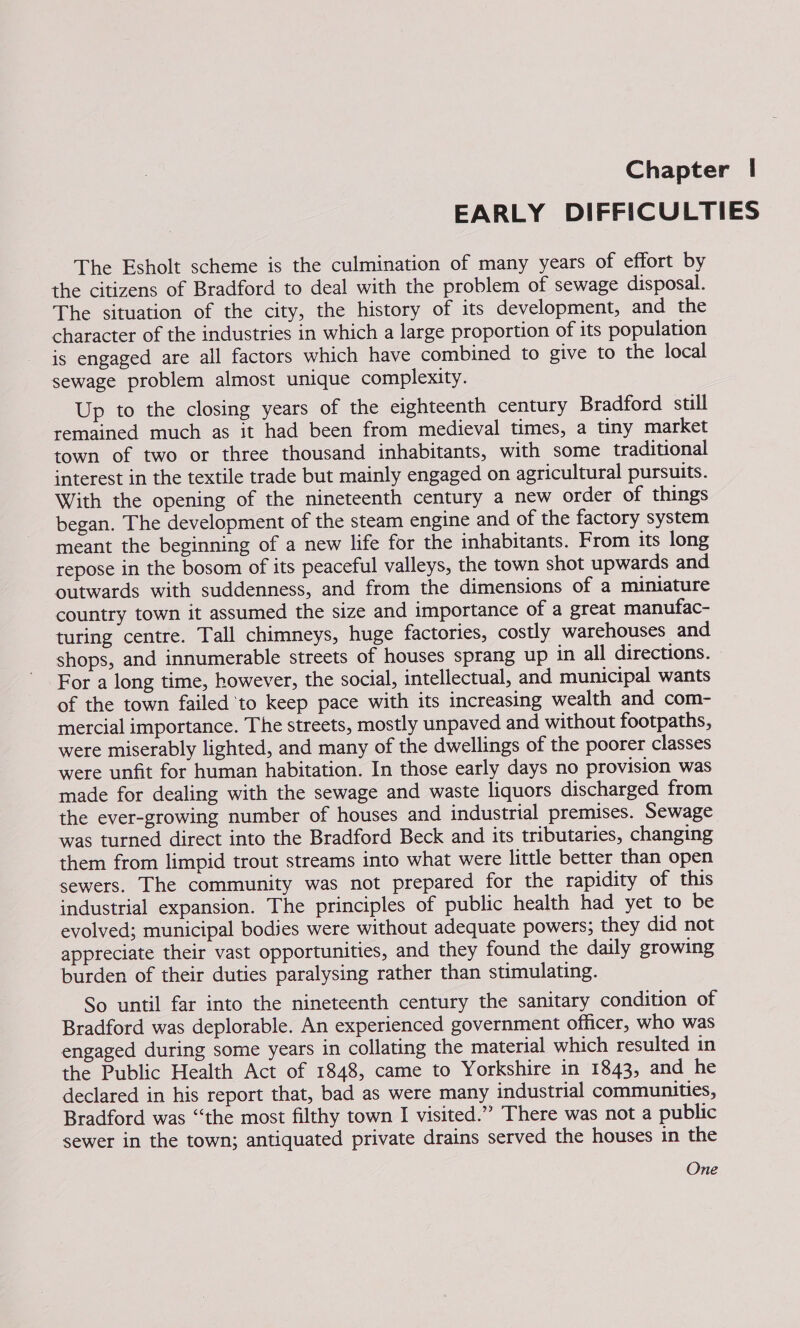 Chapter | EARLY DIFFICULTIES The Esholt scheme is the culmination of many years of effort by the citizens of Bradford to deal with the problem of sewage disposal. The situation of the city, the history of its development, and the character of the industries in which a large proportion of its population is engaged are all factors which have combined to give to the local sewage problem almost unique complexity. Up to the closing years of the eighteenth century Bradford still remained much as it had been from medieval times, a tiny market town of two or three thousand inhabitants, with some traditional interest in the textile trade but mainly engaged on agricultural pursuits. With the opening of the nineteenth century a new order of things began. The development of the steam engine and of the factory system meant the beginning of a new life for the inhabitants. From its long repose in the bosom of its peaceful valleys, the town shot upwards and outwards with suddenness, and from the dimensions of a miniature country town it assumed the size and importance of a great manufac- turing centre. Tall chimneys, huge factories, costly warehouses and shops, and innumerable streets of houses sprang up in all directions. For a long time, however, the social, intellectual, and municipal wants of the town failed to keep pace with its increasing wealth and com- mercial importance. The streets, mostly unpaved and without footpaths, were miserably lighted, and many of the dwellings of the poorer classes were unfit for human habitation. In those early days no provision was made for dealing with the sewage and waste liquors discharged from the ever-growing number of houses and industrial premises. Sewage was turned direct into the Bradford Beck and its tributaries, changing them from limpid trout streams into what were little better than open sewers. The community was not prepared for the rapidity of this industrial expansion. The principles of public health had yet to be evolved; municipal bodies were without adequate powers; they did not appreciate their vast opportunities, and they found the daily growing burden of their duties paralysing rather than stimulating. So until far into the nineteenth century the sanitary condition of Bradford was deplorable. An experienced government officer, who was engaged during some years in collating the material which resulted in the Public Health Act of 1848, came to Yorkshire in 1843, and he declared in his report that, bad as were many industrial communities, Bradford was “the most filthy town I visited.” There was not a public sewer in the town; antiquated private drains served the houses in the One