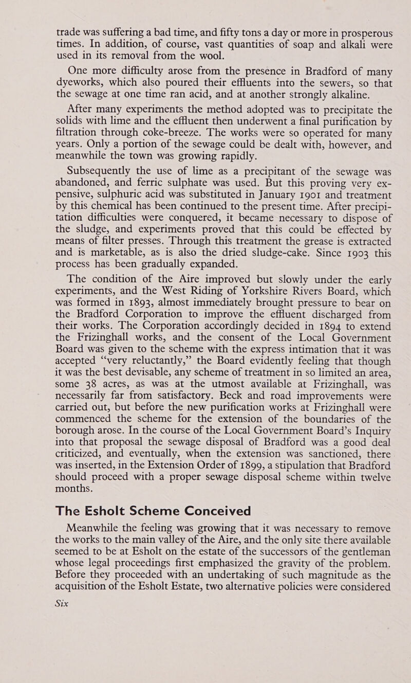 times. In addition, of course, vast quantities of soap and alkali were used in its removal from the wool. One more difficulty arose from the presence in Bradford of many dyeworks, which also poured their effluents into the sewers, so that the sewage at one time ran acid, and at another strongly alkaline. After many experiments the method adopted was to precipitate the solids with lime and the effluent then underwent a final purification by filtration through coke-breeze. The works were so operated for many years. Only a portion of the sewage could be dealt with, however, and meanwhile the town was growing rapidly. Subsequently the use of lime as a precipitant of the sewage was abandoned, and ferric sulphate was used. But this proving very ex- pensive, sulphuric acid was substituted in January 1901 and treatment by this chemical has been continued to the present time. After precipi- tation difficulties were conquered, it became necessary to dispose of the sludge, and experiments proved that this could be effected by means of filter presses. Through this treatment the grease is extracted and is marketable, as is also the dried sludge-cake. Since 1903 this process has been gradually expanded. The condition of the Aire improved but slowly under the early experiments, and the West Riding of Yorkshire Rivers Board, which was formed in 1893, almost immediately brought pressure to bear on the Bradford Corporation to improve the effluent discharged from their works. The Corporation accordingly decided in 1894 to extend the Frizinghall works, and the consent of the Local Government Board was given to the scheme with the express intimation that it was accepted “very reluctantly,” the Board evidently feeling that though it was the best devisable, any scheme of treatment in so limited an area, some 38 acres, as was at the utmost available at Frizinghall, was necessarily far from satisfactory. Beck and road improvements were carried out, but before the new purification works at Frizinghall were commenced the scheme for the extension of the boundaries of the borough arose. In the course of the Local Government Board’s Inquiry into that proposal the sewage disposal of Bradford was a good deal criticized, and eventually, when the extension was sanctioned, there. was inserted, in the Extension Order of 1899, a stipulation that Bradford should proceed with a proper sewage disposal scheme within twelve months. The Esholt Scheme Conceived Meanwhile the feeling was growing that it was necessary to remove the works to the main valley of the Aire, and the only site there available seemed to be at Esholt on the estate of the successors of the gentleman whose legal proceedings first emphasized the gravity of the problem. Before they proceeded with an undertaking of such magnitude as the acquisition of the Esholt Estate, two alternative policies were considered Six