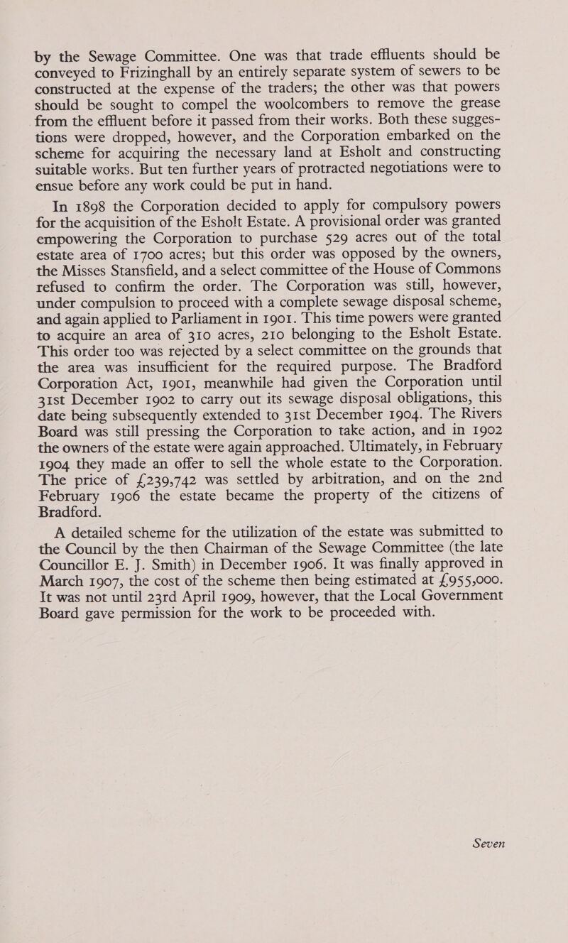 by the Sewage Committee. One was that trade effluents should be conveyed to Frizinghall by an entirely separate system of sewers to be constructed at the expense of the traders; the other was that powers should be sought to compel the woolcombers to remove the grease from the effluent before it passed from their works. Both these sugges- tions were dropped, however, and the Corporation embarked on the scheme for acquiring the necessary land at Esholt and constructing suitable works. But ten further years of protracted negotiations were to ensue before any work could be put in hand. In 1898 the Corporation decided to apply for compulsory powers for the acquisition of the Esholt Estate. A provisional order was granted empowering the Corporation to purchase 529 acres out of the total estate area of 1700 acres; but this order was opposed by the owners, the Misses Stansfield, and a select committee of the House of Commons refused to confirm the order. The Corporation was still, however, under compulsion to proceed with a complete sewage disposal scheme, and again applied to Parliament in 1901. This time powers were granted to acquire an area of 310 acres, 210 belonging to the Esholt Estate. This order too was rejected by a select committee on the grounds that the area was insufficient for the required purpose. The Bradford Corporation Act, 1901, meanwhile had given the Corporation until 31st December 1902 to carry out its sewage disposal obligations, this date being subsequently extended to 31st December 1904. The Rivers Board was still pressing the Corporation to take action, and in 1902 the owners of the estate were again approached. Ultimately, in February 1904 they made an offer to sell the whole estate to the Corporation. The price of £239,742 was settled by arbitration, and on the 2nd February 1906 the estate became the property of the citizens of Bradford. A detailed scheme for the utilization of the estate was submitted to the Council by the then Chairman of the Sewage Committee (the late Councillor E. J. Smith) in December 1906. It was finally approved in March 1907, the cost of the scheme then being estimated at £955,000. It was not until 23rd April 1909, however, that the Local Government Board gave permission for the work to be proceeded with. Seven