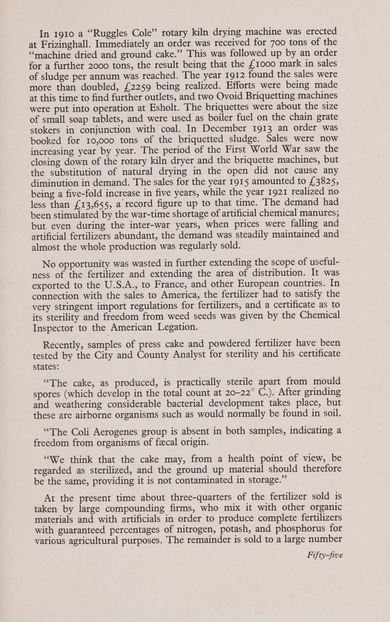 In 1910 a “Ruggles Cole” rotary kiln drying machine was erected at Frizinghall. Immediately an order was received for 700 tons of the “machine dried and ground cake.”’ This was followed up by an order for a further 2000 tons, the result being that the £1000 mark in sales of sludge per annum was reached. The year 1912 found the sales were more than doubled, £2259 being realized. Efforts were being made at this time to find further outlets, and two Ovoid Briquetting machines were put into operation at Esholt. The briquettes were about the size of small soap tablets, and were used as boiler fuel on the chain grate stokers in conjunction with coal. In December 1913 an order was booked for 10,000 tons of the briquetted sludge. Sales were now increasing year by year. The period of the First World War saw the closing down of the rotary kiln dryer and the briquette machines, but the substitution of natural drying in the open did not cause any diminution in demand. The sales for the year 1915 amounted to £3825, being a five-fold increase in five years, while the year 1921 realized no less than £13,655, a record figure up to that time. The demand had been stimulated by the war-time shortage of artificial chemical manures; but even during the inter-war years, when prices were falling and artificial fertilizers abundant, the demand was steadily maintained and almost the whole production was regularly sold. No opportunity was wasted in further extending the scope of useful- ness of the fertilizer and extending the area of distribution. It was exported to the U.S.A., to France, and other European countries. In connection with the sales to America, the fertilizer had to satisfy the very stringent import regulations for fertilizers, and a certificate as to its sterility and freedom from weed seeds was given by the Chemical Inspector to the American Legation. Recently, samples of press cake and powdered fertilizer have been tested by the City and County Analyst for sterility and his certificate states: “The cake, as produced, is practically sterile apart from mould spores (which develop in the total count at 20-22° C.). After grinding and weathering considerable bacterial development takes place, but these are airborne organisms such as would normally be found in soil. “The Coli Aerogenes group is absent in both samples, indicating a freedom from organisms of feecal origin. “We think that the cake may, from a health point of view, be regarded as sterilized, and the ground up material should therefore be the same, providing it is not contaminated in storage.” At the present time about three-quarters of the fertilizer sold is taken by large compounding firms, who mix it with other organic materials and with artificials in order to produce complete fertilizers with guaranteed percentages of nitrogen, potash, and phosphorus for various agricultural purposes. The remainder is sold to a large number