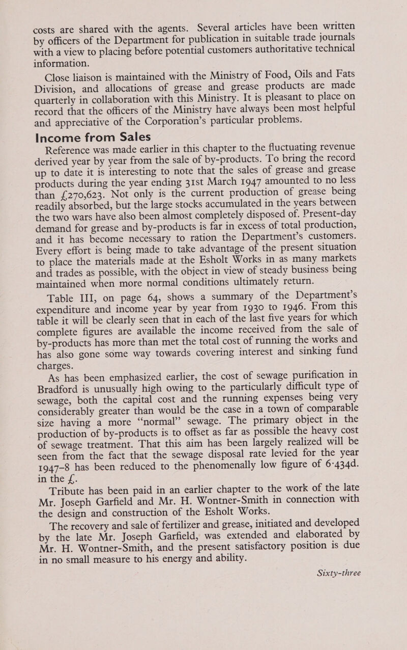 costs are shared with the agents. Several articles have been written by officers of the Department for publication in suitable trade journals with a view to placing before potential customers authoritative technical information. Close liaison is maintained with the Ministry of Food, Oils and Fats Division, and allocations of grease and grease products are made quarterly in collaboration with this Ministry. It is pleasant to place on record that the officers of the Ministry have always been most helpful and appreciative of the Corporation’s particular problems. Income from Sales Reference was made earlier in this chapter to the fluctuating revenue derived year by year from the sale of by-products. To bring the record up to date it is interesting to note that the sales of grease and grease products during the year ending 31st March 1947 amounted to no less than £270,623. Not only is the current production of grease being readily absorbed, but the large stocks accumulated in the years between the two wars have also been almost completely disposed of. Present-day demand for grease and by-products is far in excess of total production, and it has become necessary to ration the Department’s customers. Every effort is being made to take advantage of the present situation to place the materials made at the Esholt Works in as many markets and trades as possible, with the object in view of steady business being maintained when more normal conditions ultimately return. Table III, on page 64, shows a summary of the Department’s expenditure and income year by year from 1930 to 1946. From this table it will be clearly seen that in each of the last five years for which complete figures are available the income received from the sale of by-products has more than met the total cost of running the works and has also gone some way towards covering interest and sinking fund charges. As has been emphasized earlier, the cost of sewage purification in Bradford is unusually high owing to the particularly difficult type of sewage, both the capital cost and the running expenses being very considerably greater than would be the case in a town of comparable size having a more “normal” sewage. The primary object in the production of by-products is to offset as far as possible the heavy cost of sewage treatment. That this aim has been largely realized will be seen from the fact that the sewage disposal rate levied for the year 1947-8 has been reduced to the phenomenally low figure of 6-434d. in the Z.. Tribute has been paid in an earlier chapter to the work of the late Mr. Joseph Garfield and Mr. H. Wontner-Smith in connection with the design and construction of the Esholt Works. The recovery and sale of fertilizer and grease, initiated and developed by the late Mr. Joseph Garfield, was extended and elaborated by Mr. H. Wontner-Smith, and the present satisfactory position is due in no small measure to his energy and ability. Sixty-three