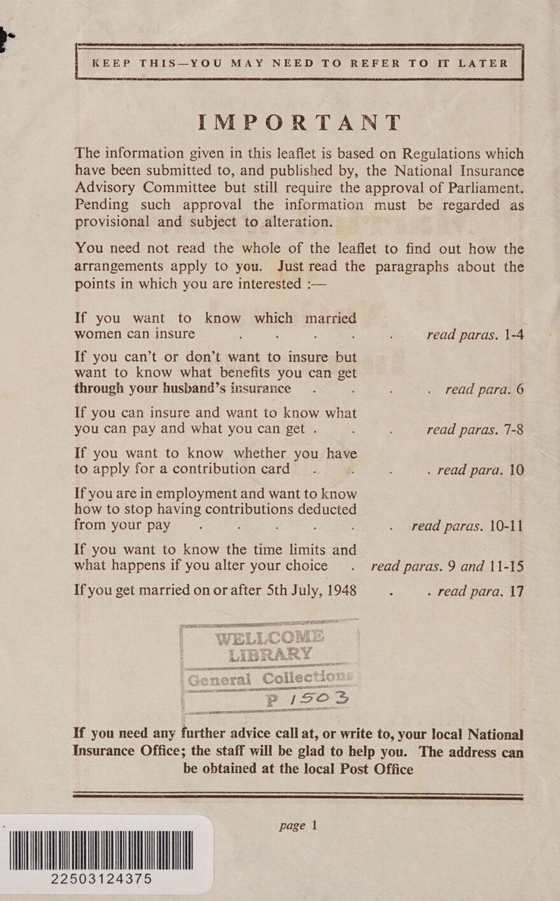  IMPORTANT The information given in this leaflet is based on Regulations which have been submitted to, and published by, the National Insurance Advisory Committee but still require the approval of Parliament. Pending such approval the information must be regarded as provisional and subject to alteration. You need not read the whole of the fearet to find out haw the arrangements apply to you. Just read the paragraphs about the points in which you are interested :— If you want to know which married women can insure read paras. 1-4 If you can’t or don’t want to insure but want to know what benefits you can get through your husband’s insurance. . read para. 6 If you can insure and want to know what you can pay and what you can get . ; read paras. 7-8 If you want to know whether you have to apply for a contribution card. : . read para. 10 If you are in employment and want to know how to stop having contributions deducted from your pay : . read paras. 10-11 If you want to know the time limits and what happens if you alter your choice . read paras. 9 and 11-15 If you get married on or after Sth July, 1948 ; . read para. 17  CE ERS TDG SEEN SA EESS  If you need any further advice call at, or write to, your local National Insurance Office; the staff will be glad to help you. The address can be obtained at the local Post Office  LT ET LE I A a a