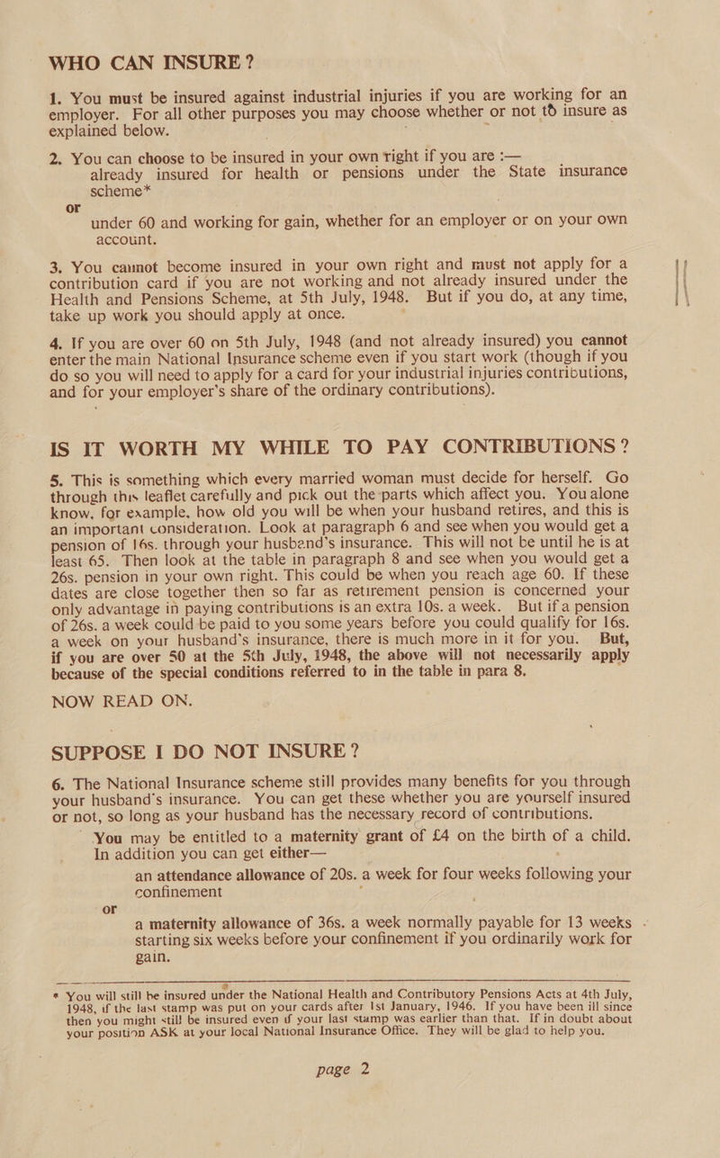 WHO CAN INSURE? 1. You must be insured against industrial injuries if you are working for an employer. For all other purposes you may choose whether or not td insure as explained below. z 2. You can choose to be insured in your own right if you are :— already insured for health or pensions under the State insurance scheme* or under 60 and working for gain, whether for an employer or on your own account. 3. You camnot become insured in your own right and must not apply for a contribution card if you are not working and not already insured under the Health and Pensions Scheme, at 5th July, 1948. But if you do, at any time, take up work you should apply at once. ' 4. If you are over 60 on 5th July, 1948 (and not already insured) you cannot enter the main National Insurance scheme even if you start work (though if you do so you will need to apply for a card for your industrial injuries contributions, and for your employer’s share of the ordinary contributions). IS If WORTH MY WHILE TO PAY CONTRIBUTIONS ? 5, This is something which every married woman must decide for herself. Go through this leaflet carefully and pick out the parts which affect you. You alone know, for example, how old you will be when your husband retires, and this is an important consideration. Look at paragraph 6 and see when you would get a pension of 16s. through your husband’s insurance. This will not be until he is at least 65. Then look at the table in paragraph 8 and see when you would get a 26s. pension in your own right. This could be when you reach age 60. If these dates are close together then so far as retirement pension is concerned your only advantage in paying contributions is an extra 10s. a week. But if a pension of 26s. a week could be paid to you some years before you could qualify for 16s. a week on your husband's insurance, there is much more in it for you. But, if you are over 50 at the 5th July, 1948, the above will not necessarily apply because of the special conditions referred to in the table in para 8. | ‘ NOW READ ON. SUPPOSE I DO NOT INSURE? 6. The National Insurance scheme still provides many benefits for you through your husband's insurance. You can get these whether you are yourself insured or not, so long as your husband has the necessary record of contributions. You may be entitled to a maternity grant of £4 on the birth of a child. In addition you can get either— an attendance allowance of 20s. a week for four weeks following your confinement : or starting six weeks before your confinement if you ordinarily work for gain.  $ * You will still be insured under the National Health and Contributory Pensions Acts at 4th July 1948, if the last stamp was put on your cards after Ist January, 1946. If you have been ill since then you might stil! be insured even Uf your last stamp was earlier than that. If in doubt about your position ASK at your local National Insurance Office. They will be glad to help you. Bette ne
